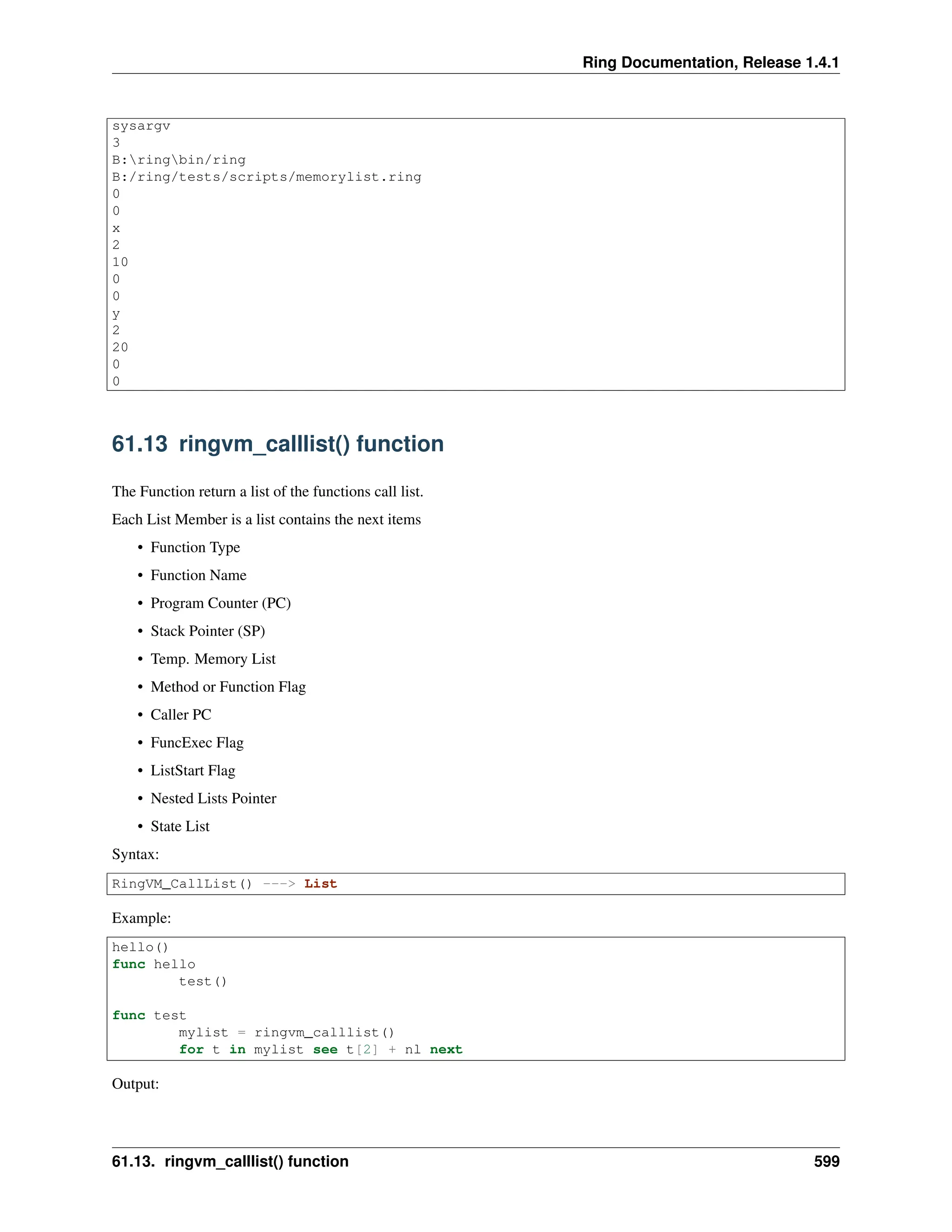 Ring Documentation, Release 1.4.1 sysargv 3 B:ringbin/ring B:/ring/tests/scripts/memorylist.ring 0 0 x 2 10 0 0 y 2 20 0 0 61.13 ringvm_calllist() function The Function return a list of the functions call list. Each List Member is a list contains the next items • Function Type • Function Name • Program Counter (PC) • Stack Pointer (SP) • Temp. Memory List • Method or Function Flag • Caller PC • FuncExec Flag • ListStart Flag • Nested Lists Pointer • State List Syntax: RingVM_CallList() ---> List Example: hello() func hello test() func test mylist = ringvm_calllist() for t in mylist see t[2] + nl next Output: 61.13. ringvm_calllist() function 599 