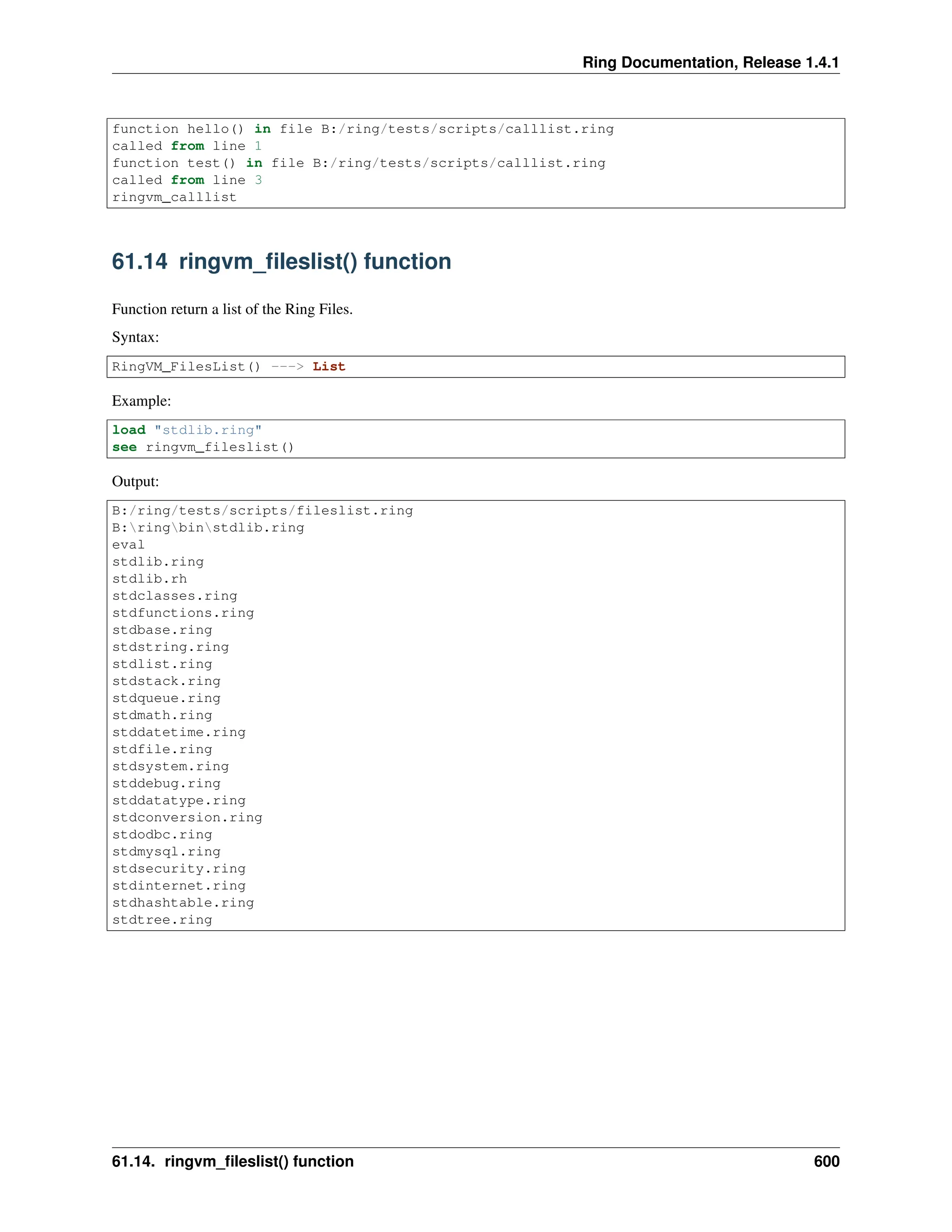Ring Documentation, Release 1.4.1 function hello() in file B:/ring/tests/scripts/calllist.ring called from line 1 function test() in file B:/ring/tests/scripts/calllist.ring called from line 3 ringvm_calllist 61.14 ringvm_fileslist() function Function return a list of the Ring Files. Syntax: RingVM_FilesList() ---> List Example: load "stdlib.ring" see ringvm_fileslist() Output: B:/ring/tests/scripts/fileslist.ring B:ringbinstdlib.ring eval stdlib.ring stdlib.rh stdclasses.ring stdfunctions.ring stdbase.ring stdstring.ring stdlist.ring stdstack.ring stdqueue.ring stdmath.ring stddatetime.ring stdfile.ring stdsystem.ring stddebug.ring stddatatype.ring stdconversion.ring stdodbc.ring stdmysql.ring stdsecurity.ring stdinternet.ring stdhashtable.ring stdtree.ring 61.14. ringvm_fileslist() function 600 