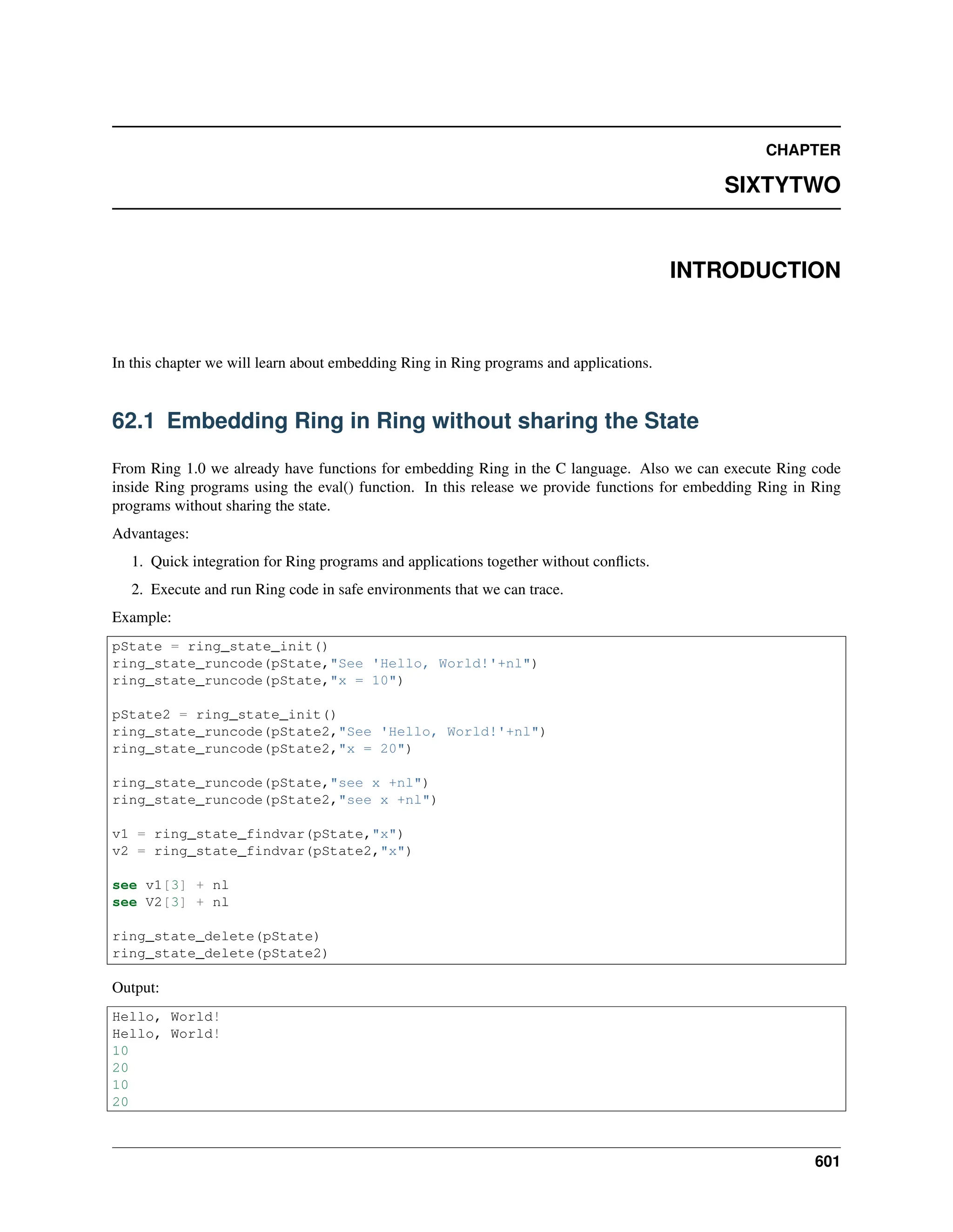 CHAPTER SIXTYTWO INTRODUCTION In this chapter we will learn about embedding Ring in Ring programs and applications. 62.1 Embedding Ring in Ring without sharing the State From Ring 1.0 we already have functions for embedding Ring in the C language. Also we can execute Ring code inside Ring programs using the eval() function. In this release we provide functions for embedding Ring in Ring programs without sharing the state. Advantages: 1. Quick integration for Ring programs and applications together without conflicts. 2. Execute and run Ring code in safe environments that we can trace. Example: pState = ring_state_init() ring_state_runcode(pState,"See 'Hello, World!'+nl") ring_state_runcode(pState,"x = 10") pState2 = ring_state_init() ring_state_runcode(pState2,"See 'Hello, World!'+nl") ring_state_runcode(pState2,"x = 20") ring_state_runcode(pState,"see x +nl") ring_state_runcode(pState2,"see x +nl") v1 = ring_state_findvar(pState,"x") v2 = ring_state_findvar(pState2,"x") see v1[3] + nl see V2[3] + nl ring_state_delete(pState) ring_state_delete(pState2) Output: Hello, World! Hello, World! 10 20 10 20 601 