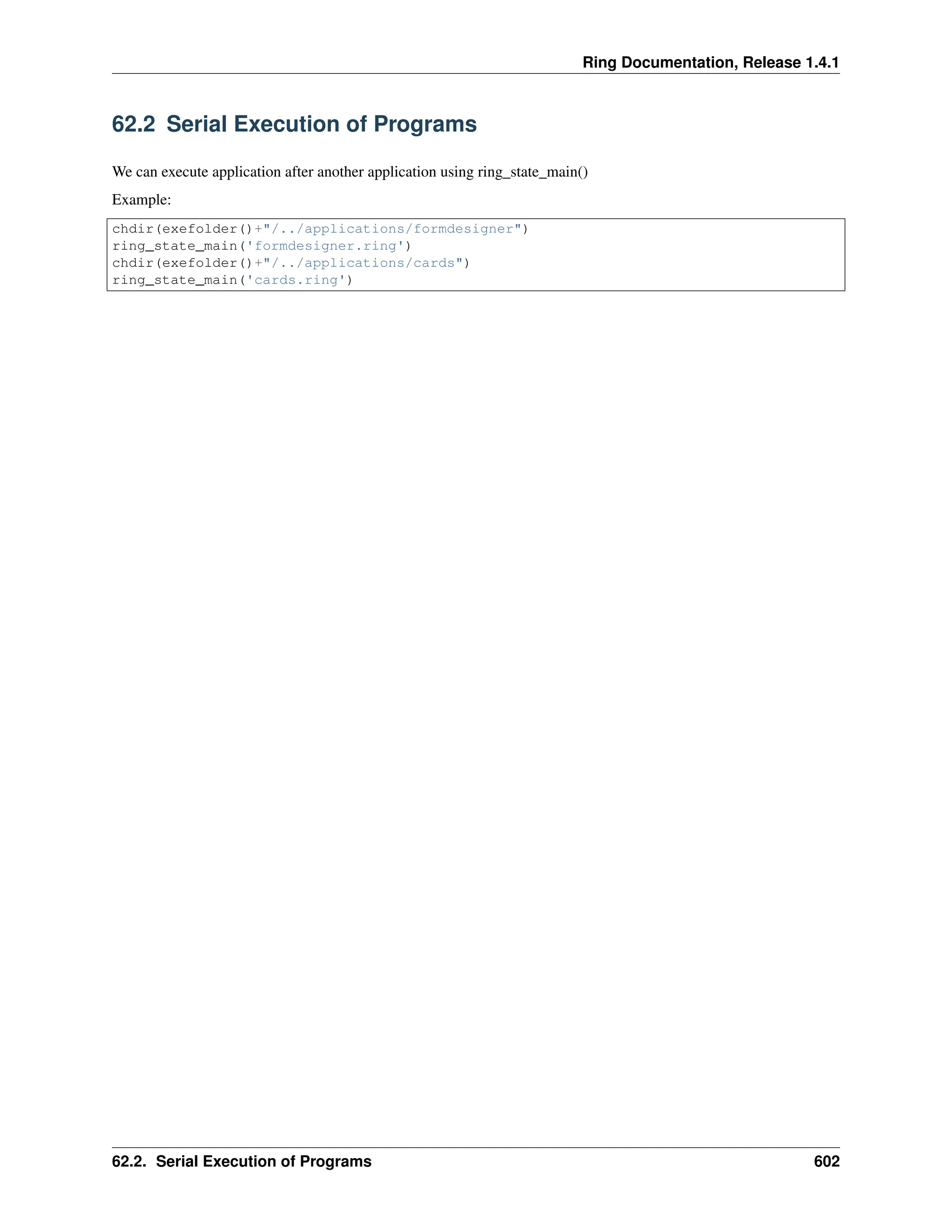 Ring Documentation, Release 1.4.1 62.2 Serial Execution of Programs We can execute application after another application using ring_state_main() Example: chdir(exefolder()+"/../applications/formdesigner") ring_state_main('formdesigner.ring') chdir(exefolder()+"/../applications/cards") ring_state_main('cards.ring') 62.2. Serial Execution of Programs 602 