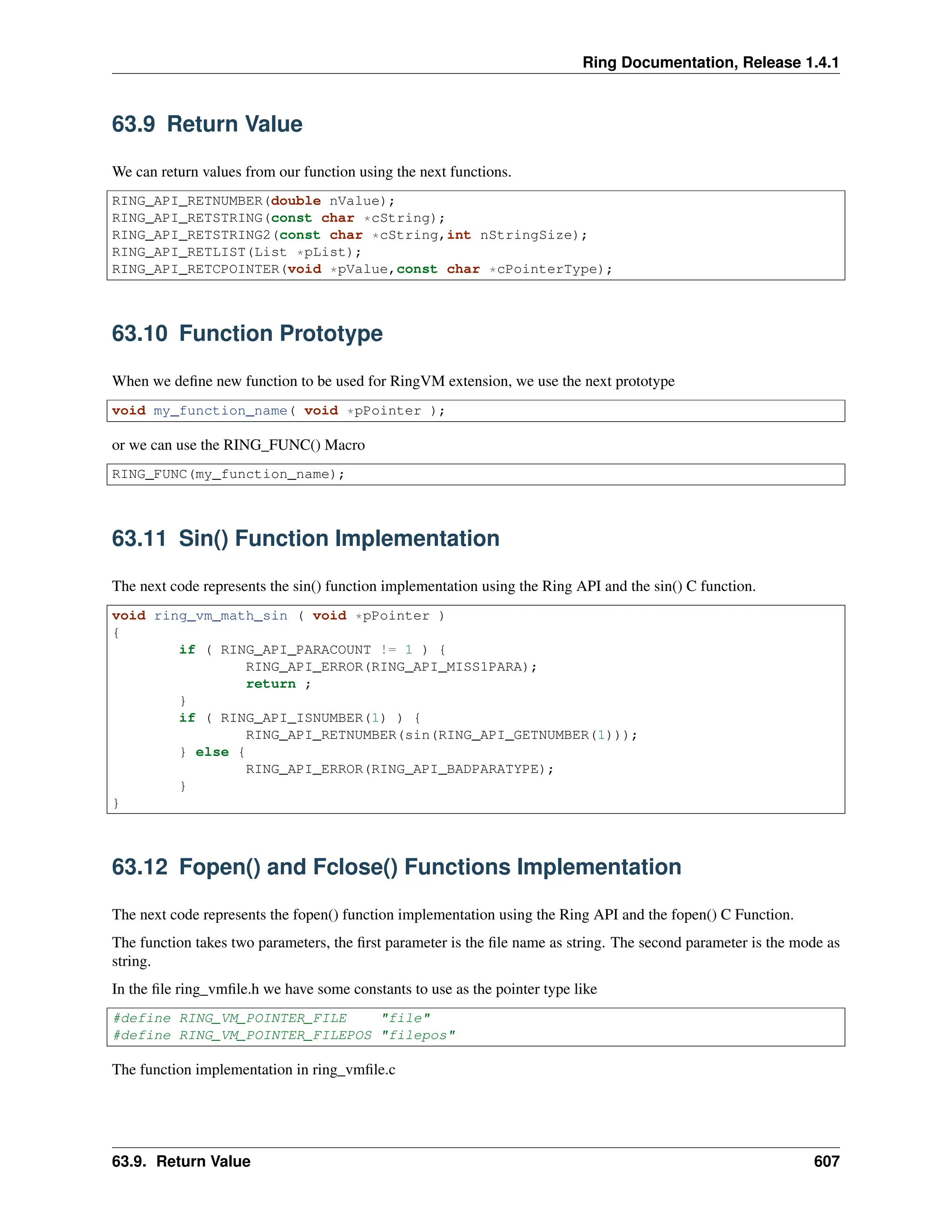Ring Documentation, Release 1.4.1 63.9 Return Value We can return values from our function using the next functions. RING_API_RETNUMBER(double nValue); RING_API_RETSTRING(const char *cString); RING_API_RETSTRING2(const char *cString,int nStringSize); RING_API_RETLIST(List *pList); RING_API_RETCPOINTER(void *pValue,const char *cPointerType); 63.10 Function Prototype When we define new function to be used for RingVM extension, we use the next prototype void my_function_name( void *pPointer ); or we can use the RING_FUNC() Macro RING_FUNC(my_function_name); 63.11 Sin() Function Implementation The next code represents the sin() function implementation using the Ring API and the sin() C function. void ring_vm_math_sin ( void *pPointer ) { if ( RING_API_PARACOUNT != 1 ) { RING_API_ERROR(RING_API_MISS1PARA); return ; } if ( RING_API_ISNUMBER(1) ) { RING_API_RETNUMBER(sin(RING_API_GETNUMBER(1))); } else { RING_API_ERROR(RING_API_BADPARATYPE); } } 63.12 Fopen() and Fclose() Functions Implementation The next code represents the fopen() function implementation using the Ring API and the fopen() C Function. The function takes two parameters, the first parameter is the file name as string. The second parameter is the mode as string. In the file ring_vmfile.h we have some constants to use as the pointer type like #define RING_VM_POINTER_FILE "file" #define RING_VM_POINTER_FILEPOS "filepos" The function implementation in ring_vmfile.c 63.9. Return Value 607 