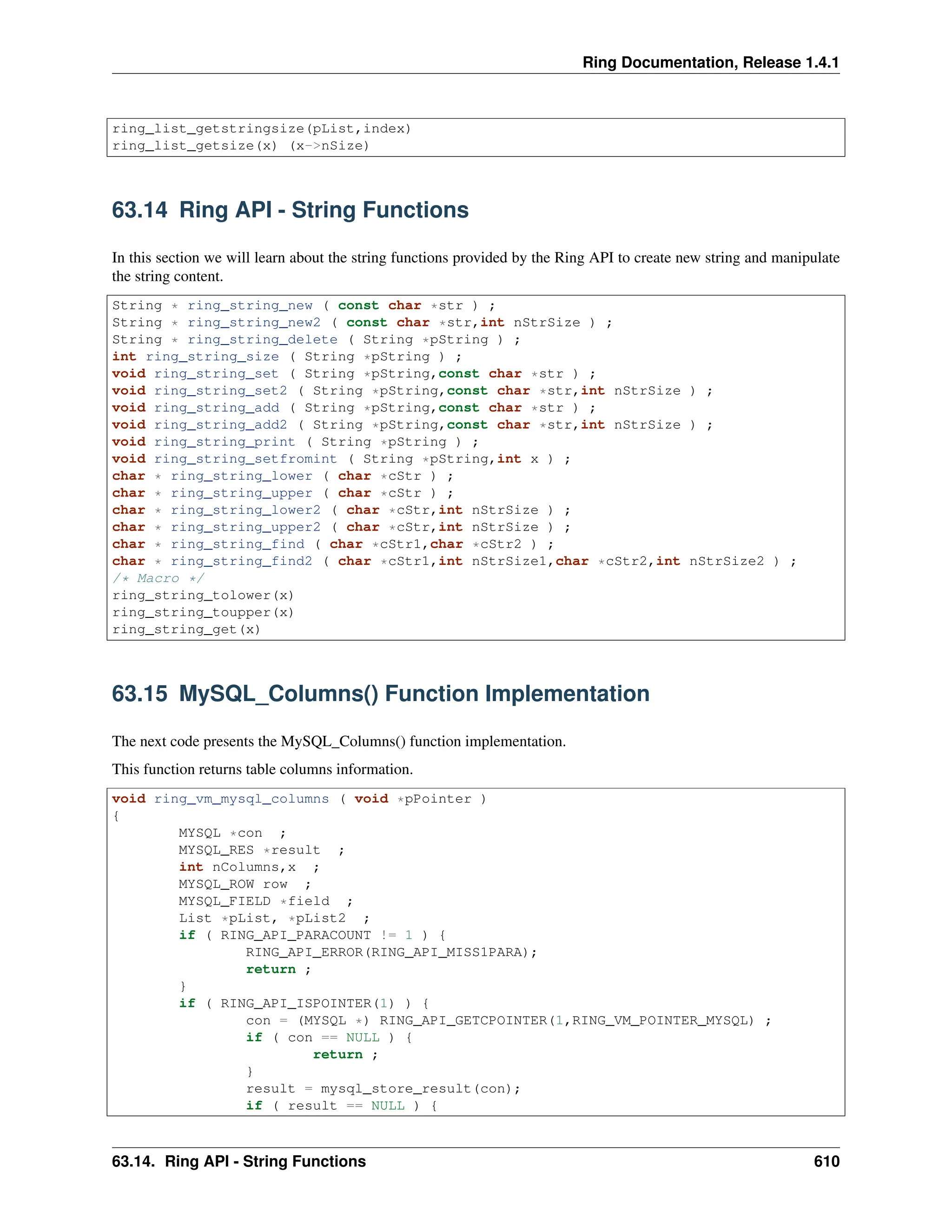 Ring Documentation, Release 1.4.1 ring_list_getstringsize(pList,index) ring_list_getsize(x) (x->nSize) 63.14 Ring API - String Functions In this section we will learn about the string functions provided by the Ring API to create new string and manipulate the string content. String * ring_string_new ( const char *str ) ; String * ring_string_new2 ( const char *str,int nStrSize ) ; String * ring_string_delete ( String *pString ) ; int ring_string_size ( String *pString ) ; void ring_string_set ( String *pString,const char *str ) ; void ring_string_set2 ( String *pString,const char *str,int nStrSize ) ; void ring_string_add ( String *pString,const char *str ) ; void ring_string_add2 ( String *pString,const char *str,int nStrSize ) ; void ring_string_print ( String *pString ) ; void ring_string_setfromint ( String *pString,int x ) ; char * ring_string_lower ( char *cStr ) ; char * ring_string_upper ( char *cStr ) ; char * ring_string_lower2 ( char *cStr,int nStrSize ) ; char * ring_string_upper2 ( char *cStr,int nStrSize ) ; char * ring_string_find ( char *cStr1,char *cStr2 ) ; char * ring_string_find2 ( char *cStr1,int nStrSize1,char *cStr2,int nStrSize2 ) ; /* Macro */ ring_string_tolower(x) ring_string_toupper(x) ring_string_get(x) 63.15 MySQL_Columns() Function Implementation The next code presents the MySQL_Columns() function implementation. This function returns table columns information. void ring_vm_mysql_columns ( void *pPointer ) { MYSQL *con ; MYSQL_RES *result ; int nColumns,x ; MYSQL_ROW row ; MYSQL_FIELD *field ; List *pList, *pList2 ; if ( RING_API_PARACOUNT != 1 ) { RING_API_ERROR(RING_API_MISS1PARA); return ; } if ( RING_API_ISPOINTER(1) ) { con = (MYSQL *) RING_API_GETCPOINTER(1,RING_VM_POINTER_MYSQL) ; if ( con == NULL ) { return ; } result = mysql_store_result(con); if ( result == NULL ) { 63.14. Ring API - String Functions 610 
