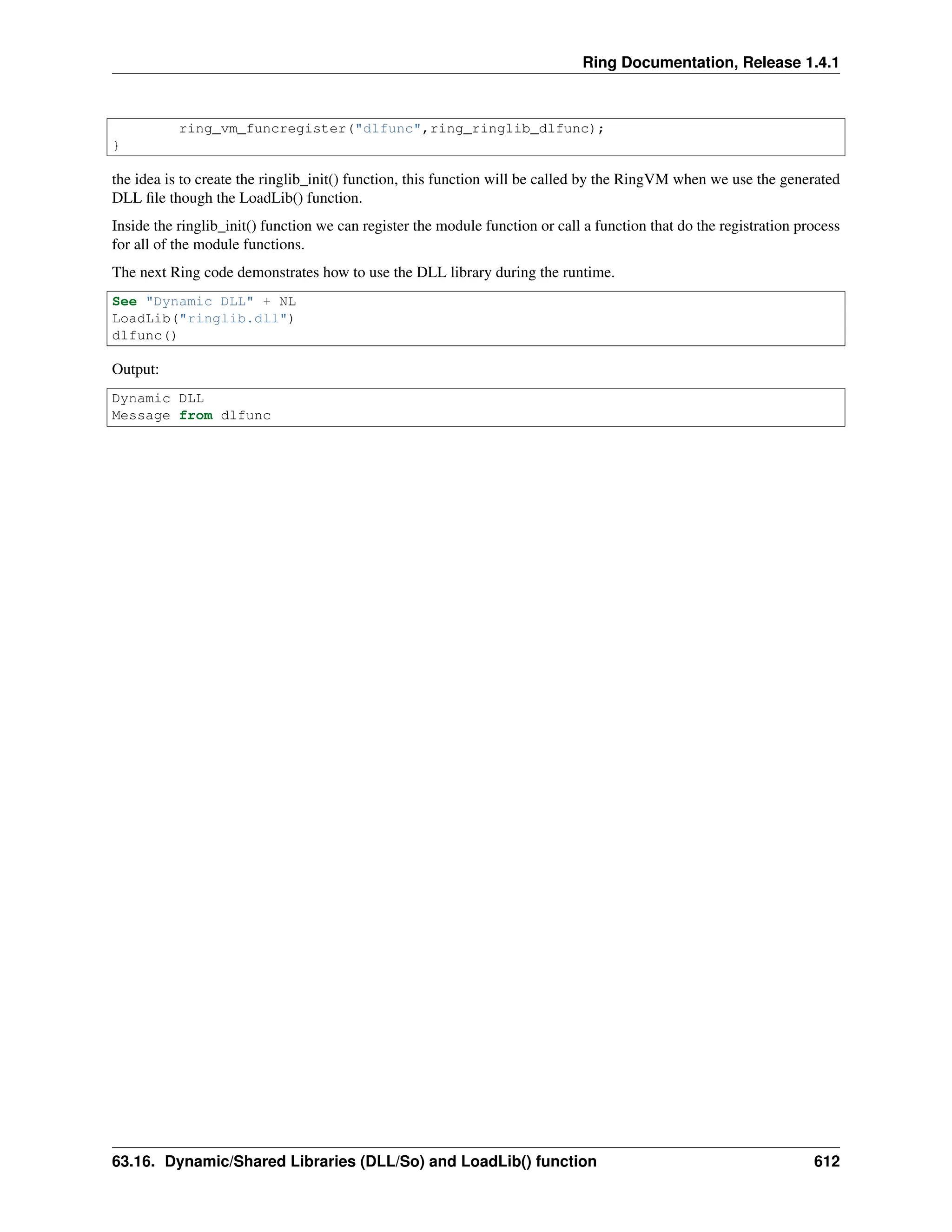 Ring Documentation, Release 1.4.1 ring_vm_funcregister("dlfunc",ring_ringlib_dlfunc); } the idea is to create the ringlib_init() function, this function will be called by the RingVM when we use the generated DLL file though the LoadLib() function. Inside the ringlib_init() function we can register the module function or call a function that do the registration process for all of the module functions. The next Ring code demonstrates how to use the DLL library during the runtime. See "Dynamic DLL" + NL LoadLib("ringlib.dll") dlfunc() Output: Dynamic DLL Message from dlfunc 63.16. Dynamic/Shared Libraries (DLL/So) and LoadLib() function 612 
