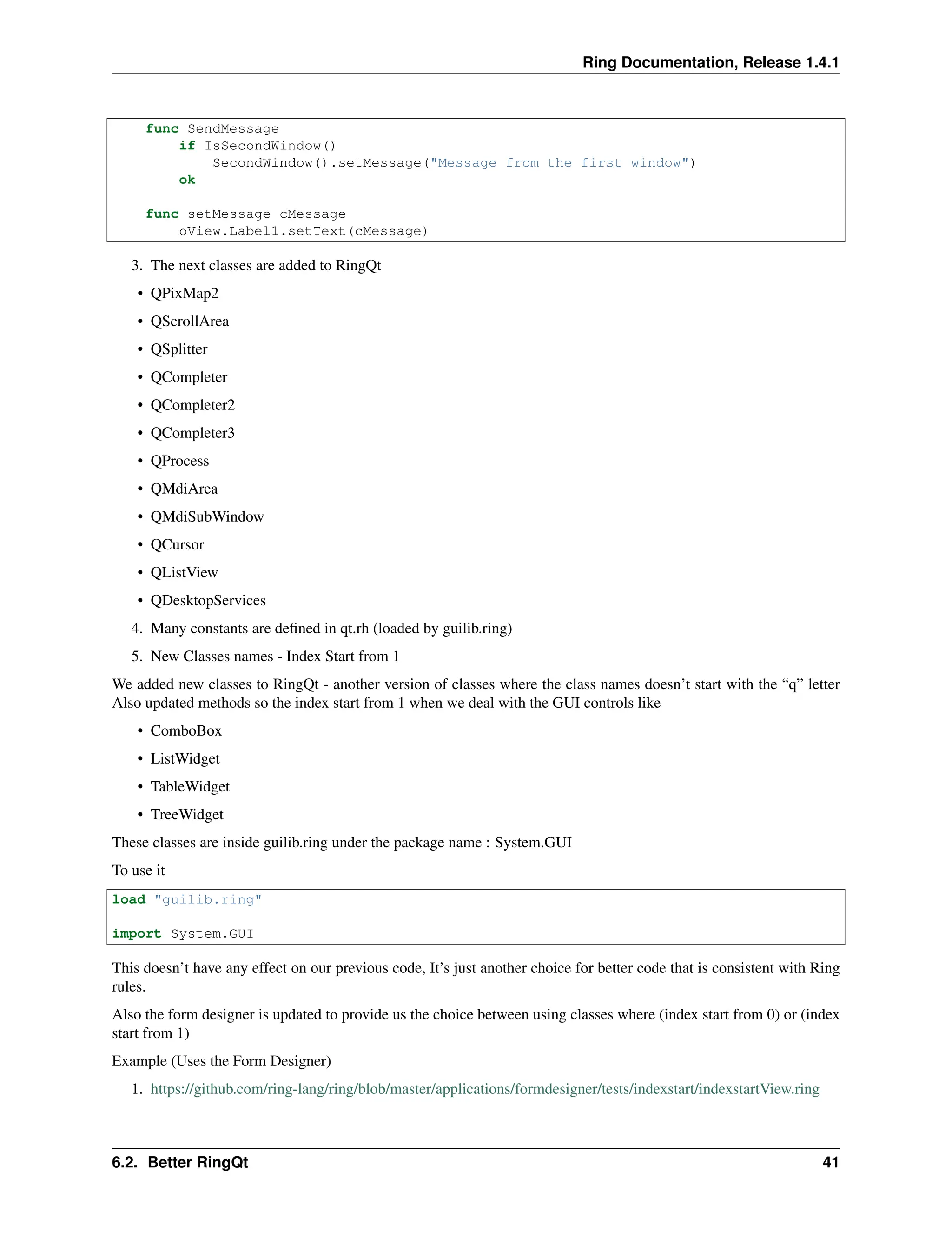 Ring Documentation, Release 1.4.1 func SendMessage if IsSecondWindow() SecondWindow().setMessage("Message from the first window") ok func setMessage cMessage oView.Label1.setText(cMessage) 3. The next classes are added to RingQt • QPixMap2 • QScrollArea • QSplitter • QCompleter • QCompleter2 • QCompleter3 • QProcess • QMdiArea • QMdiSubWindow • QCursor • QListView • QDesktopServices 4. Many constants are defined in qt.rh (loaded by guilib.ring) 5. New Classes names - Index Start from 1 We added new classes to RingQt - another version of classes where the class names doesn’t start with the “q” letter Also updated methods so the index start from 1 when we deal with the GUI controls like • ComboBox • ListWidget • TableWidget • TreeWidget These classes are inside guilib.ring under the package name : System.GUI To use it load "guilib.ring" import System.GUI This doesn’t have any effect on our previous code, It’s just another choice for better code that is consistent with Ring rules. Also the form designer is updated to provide us the choice between using classes where (index start from 0) or (index start from 1) Example (Uses the Form Designer) 1. https://github.com/ring-lang/ring/blob/master/applications/formdesigner/tests/indexstart/indexstartView.ring 6.2. Better RingQt 41 