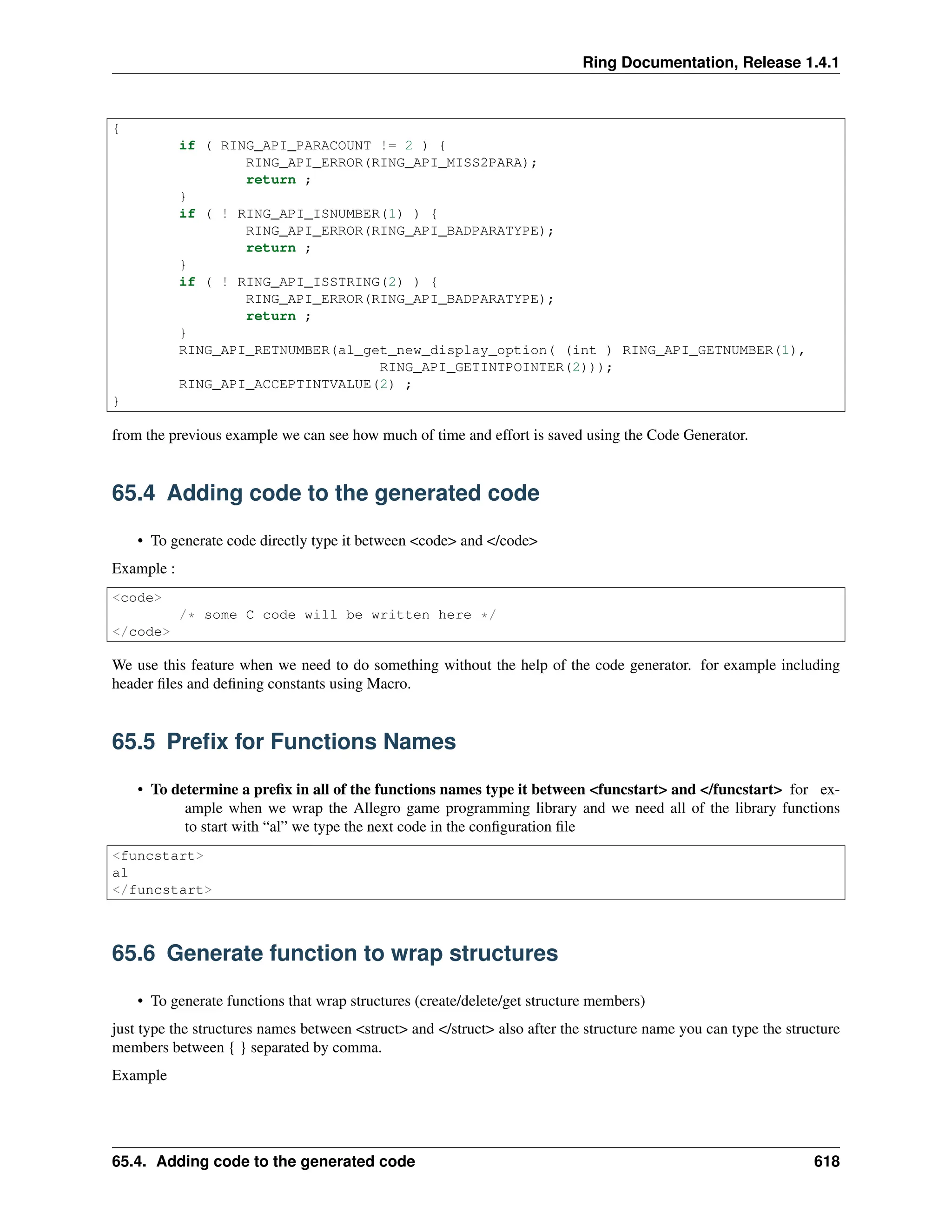 Ring Documentation, Release 1.4.1 { if ( RING_API_PARACOUNT != 2 ) { RING_API_ERROR(RING_API_MISS2PARA); return ; } if ( ! RING_API_ISNUMBER(1) ) { RING_API_ERROR(RING_API_BADPARATYPE); return ; } if ( ! RING_API_ISSTRING(2) ) { RING_API_ERROR(RING_API_BADPARATYPE); return ; } RING_API_RETNUMBER(al_get_new_display_option( (int ) RING_API_GETNUMBER(1), RING_API_GETINTPOINTER(2))); RING_API_ACCEPTINTVALUE(2) ; } from the previous example we can see how much of time and effort is saved using the Code Generator. 65.4 Adding code to the generated code • To generate code directly type it between <code> and </code> Example : <code> /* some C code will be written here */ </code> We use this feature when we need to do something without the help of the code generator. for example including header files and defining constants using Macro. 65.5 Prefix for Functions Names • To determine a prefix in all of the functions names type it between <funcstart> and </funcstart> for ex- ample when we wrap the Allegro game programming library and we need all of the library functions to start with “al” we type the next code in the configuration file <funcstart> al </funcstart> 65.6 Generate function to wrap structures • To generate functions that wrap structures (create/delete/get structure members) just type the structures names between <struct> and </struct> also after the structure name you can type the structure members between { } separated by comma. Example 65.4. Adding code to the generated code 618 
