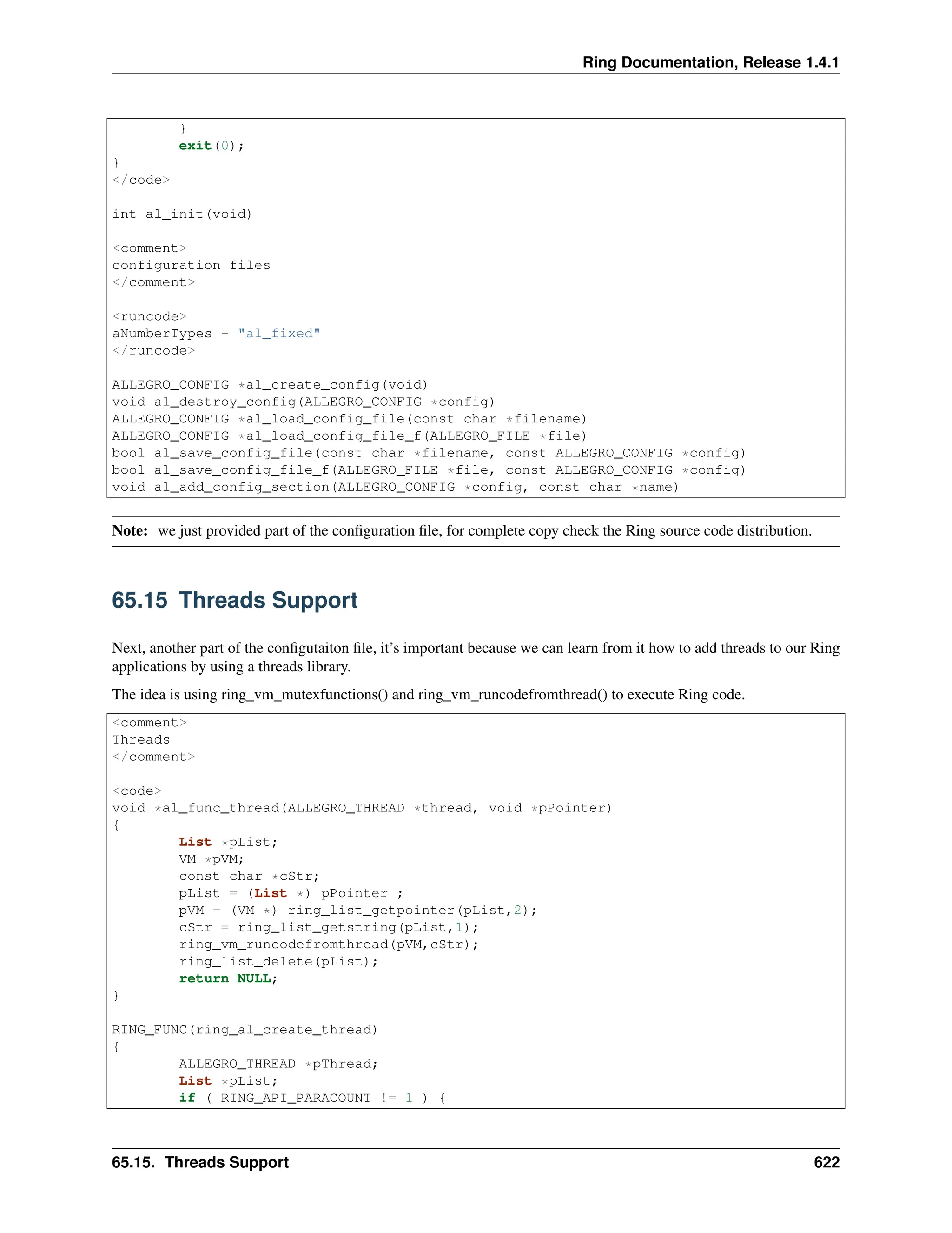 Ring Documentation, Release 1.4.1 } exit(0); } </code> int al_init(void) <comment> configuration files </comment> <runcode> aNumberTypes + "al_fixed" </runcode> ALLEGRO_CONFIG *al_create_config(void) void al_destroy_config(ALLEGRO_CONFIG *config) ALLEGRO_CONFIG *al_load_config_file(const char *filename) ALLEGRO_CONFIG *al_load_config_file_f(ALLEGRO_FILE *file) bool al_save_config_file(const char *filename, const ALLEGRO_CONFIG *config) bool al_save_config_file_f(ALLEGRO_FILE *file, const ALLEGRO_CONFIG *config) void al_add_config_section(ALLEGRO_CONFIG *config, const char *name) Note: we just provided part of the configuration file, for complete copy check the Ring source code distribution. 65.15 Threads Support Next, another part of the configutaiton file, it’s important because we can learn from it how to add threads to our Ring applications by using a threads library. The idea is using ring_vm_mutexfunctions() and ring_vm_runcodefromthread() to execute Ring code. <comment> Threads </comment> <code> void *al_func_thread(ALLEGRO_THREAD *thread, void *pPointer) { List *pList; VM *pVM; const char *cStr; pList = (List *) pPointer ; pVM = (VM *) ring_list_getpointer(pList,2); cStr = ring_list_getstring(pList,1); ring_vm_runcodefromthread(pVM,cStr); ring_list_delete(pList); return NULL; } RING_FUNC(ring_al_create_thread) { ALLEGRO_THREAD *pThread; List *pList; if ( RING_API_PARACOUNT != 1 ) { 65.15. Threads Support 622 