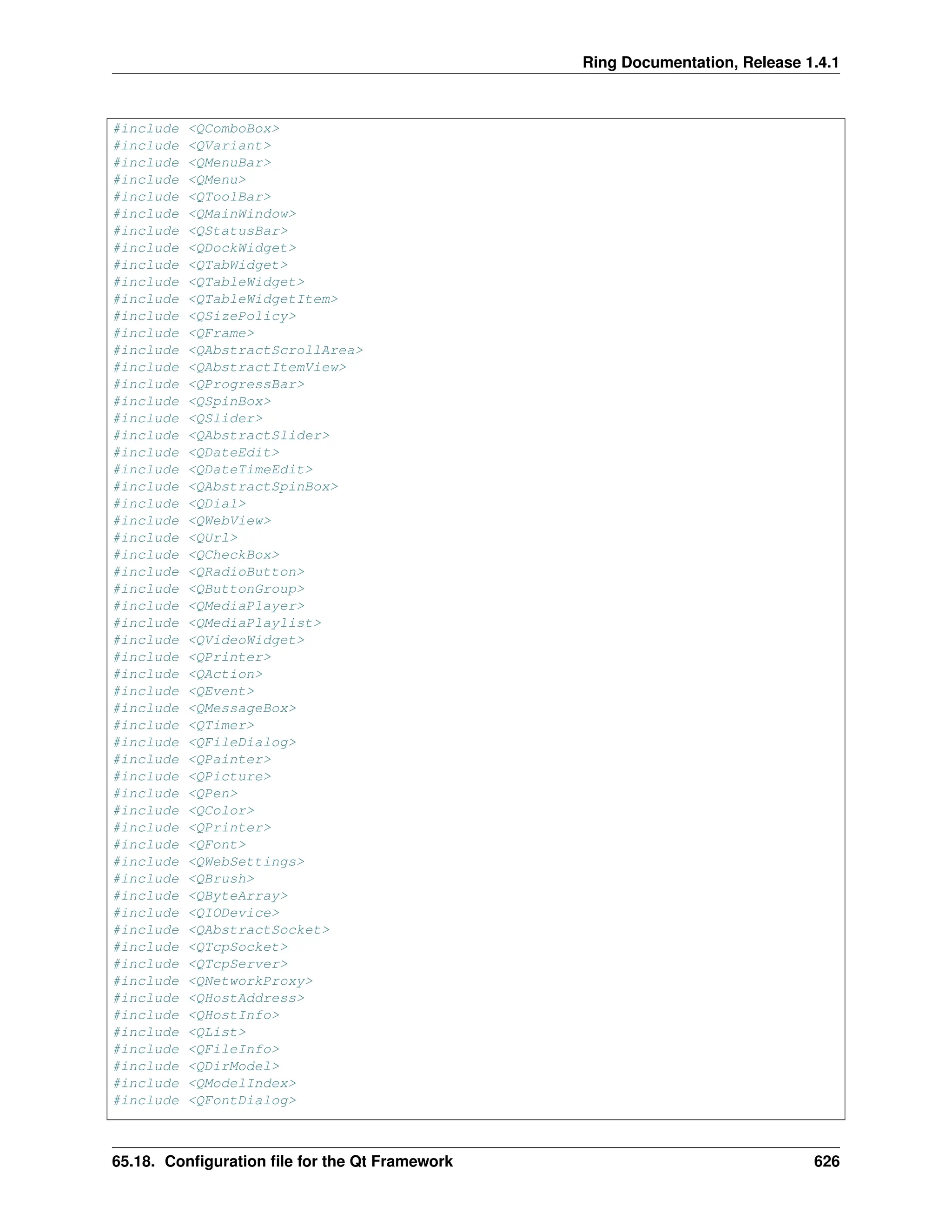 Ring Documentation, Release 1.4.1 #include <QComboBox> #include <QVariant> #include <QMenuBar> #include <QMenu> #include <QToolBar> #include <QMainWindow> #include <QStatusBar> #include <QDockWidget> #include <QTabWidget> #include <QTableWidget> #include <QTableWidgetItem> #include <QSizePolicy> #include <QFrame> #include <QAbstractScrollArea> #include <QAbstractItemView> #include <QProgressBar> #include <QSpinBox> #include <QSlider> #include <QAbstractSlider> #include <QDateEdit> #include <QDateTimeEdit> #include <QAbstractSpinBox> #include <QDial> #include <QWebView> #include <QUrl> #include <QCheckBox> #include <QRadioButton> #include <QButtonGroup> #include <QMediaPlayer> #include <QMediaPlaylist> #include <QVideoWidget> #include <QPrinter> #include <QAction> #include <QEvent> #include <QMessageBox> #include <QTimer> #include <QFileDialog> #include <QPainter> #include <QPicture> #include <QPen> #include <QColor> #include <QPrinter> #include <QFont> #include <QWebSettings> #include <QBrush> #include <QByteArray> #include <QIODevice> #include <QAbstractSocket> #include <QTcpSocket> #include <QTcpServer> #include <QNetworkProxy> #include <QHostAddress> #include <QHostInfo> #include <QList> #include <QFileInfo> #include <QDirModel> #include <QModelIndex> #include <QFontDialog> 65.18. Configuration file for the Qt Framework 626 