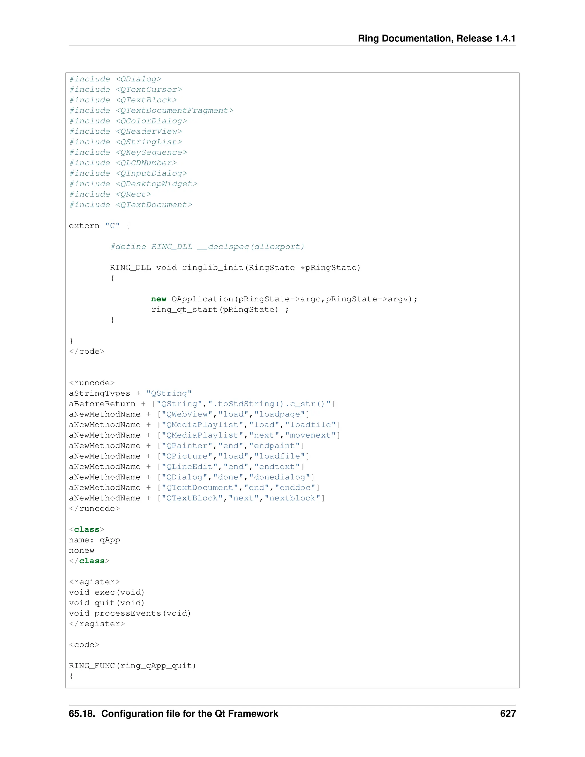 Ring Documentation, Release 1.4.1 #include <QDialog> #include <QTextCursor> #include <QTextBlock> #include <QTextDocumentFragment> #include <QColorDialog> #include <QHeaderView> #include <QStringList> #include <QKeySequence> #include <QLCDNumber> #include <QInputDialog> #include <QDesktopWidget> #include <QRect> #include <QTextDocument> extern "C" { #define RING_DLL __declspec(dllexport) RING_DLL void ringlib_init(RingState *pRingState) { new QApplication(pRingState->argc,pRingState->argv); ring_qt_start(pRingState) ; } } </code> <runcode> aStringTypes + "QString" aBeforeReturn + ["QString",".toStdString().c_str()"] aNewMethodName + ["QWebView","load","loadpage"] aNewMethodName + ["QMediaPlaylist","load","loadfile"] aNewMethodName + ["QMediaPlaylist","next","movenext"] aNewMethodName + ["QPainter","end","endpaint"] aNewMethodName + ["QPicture","load","loadfile"] aNewMethodName + ["QLineEdit","end","endtext"] aNewMethodName + ["QDialog","done","donedialog"] aNewMethodName + ["QTextDocument","end","enddoc"] aNewMethodName + ["QTextBlock","next","nextblock"] </runcode> <class> name: qApp nonew </class> <register> void exec(void) void quit(void) void processEvents(void) </register> <code> RING_FUNC(ring_qApp_quit) { 65.18. Configuration file for the Qt Framework 627 