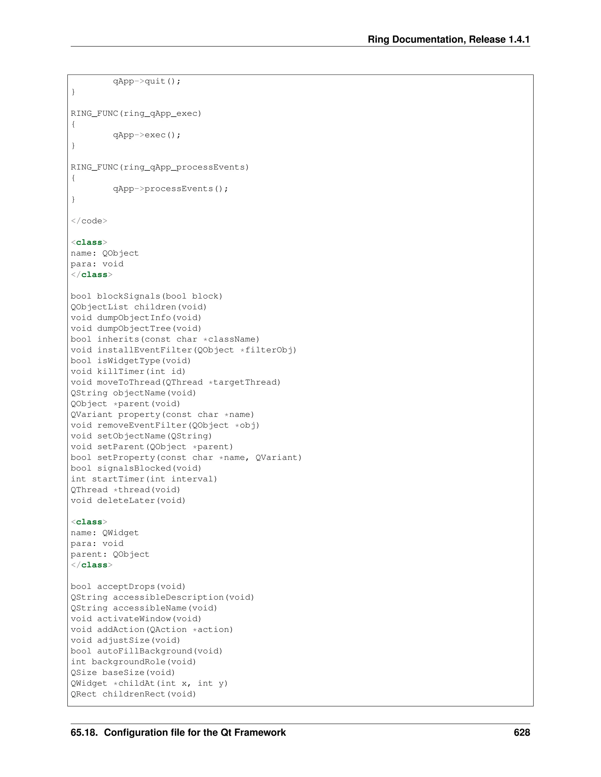 Ring Documentation, Release 1.4.1 qApp->quit(); } RING_FUNC(ring_qApp_exec) { qApp->exec(); } RING_FUNC(ring_qApp_processEvents) { qApp->processEvents(); } </code> <class> name: QObject para: void </class> bool blockSignals(bool block) QObjectList children(void) void dumpObjectInfo(void) void dumpObjectTree(void) bool inherits(const char *className) void installEventFilter(QObject *filterObj) bool isWidgetType(void) void killTimer(int id) void moveToThread(QThread *targetThread) QString objectName(void) QObject *parent(void) QVariant property(const char *name) void removeEventFilter(QObject *obj) void setObjectName(QString) void setParent(QObject *parent) bool setProperty(const char *name, QVariant) bool signalsBlocked(void) int startTimer(int interval) QThread *thread(void) void deleteLater(void) <class> name: QWidget para: void parent: QObject </class> bool acceptDrops(void) QString accessibleDescription(void) QString accessibleName(void) void activateWindow(void) void addAction(QAction *action) void adjustSize(void) bool autoFillBackground(void) int backgroundRole(void) QSize baseSize(void) QWidget *childAt(int x, int y) QRect childrenRect(void) 65.18. Configuration file for the Qt Framework 628 