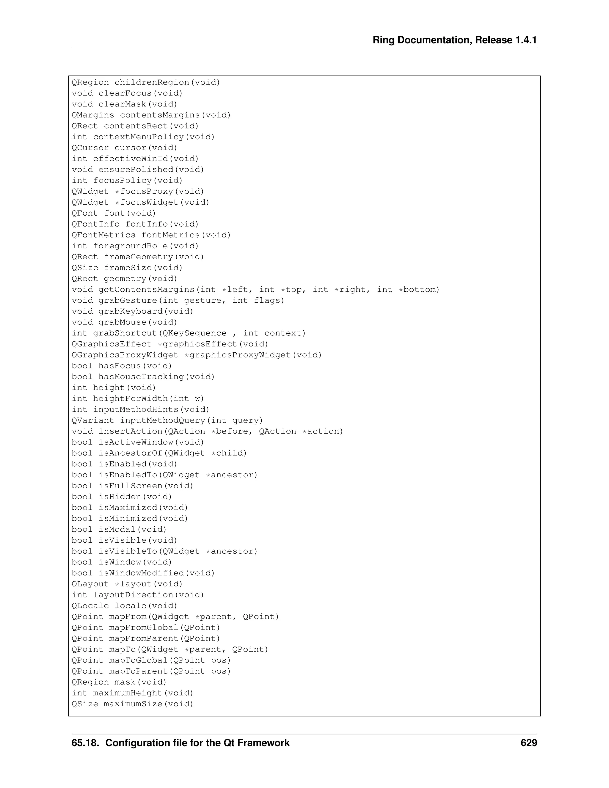 Ring Documentation, Release 1.4.1 QRegion childrenRegion(void) void clearFocus(void) void clearMask(void) QMargins contentsMargins(void) QRect contentsRect(void) int contextMenuPolicy(void) QCursor cursor(void) int effectiveWinId(void) void ensurePolished(void) int focusPolicy(void) QWidget *focusProxy(void) QWidget *focusWidget(void) QFont font(void) QFontInfo fontInfo(void) QFontMetrics fontMetrics(void) int foregroundRole(void) QRect frameGeometry(void) QSize frameSize(void) QRect geometry(void) void getContentsMargins(int *left, int *top, int *right, int *bottom) void grabGesture(int gesture, int flags) void grabKeyboard(void) void grabMouse(void) int grabShortcut(QKeySequence , int context) QGraphicsEffect *graphicsEffect(void) QGraphicsProxyWidget *graphicsProxyWidget(void) bool hasFocus(void) bool hasMouseTracking(void) int height(void) int heightForWidth(int w) int inputMethodHints(void) QVariant inputMethodQuery(int query) void insertAction(QAction *before, QAction *action) bool isActiveWindow(void) bool isAncestorOf(QWidget *child) bool isEnabled(void) bool isEnabledTo(QWidget *ancestor) bool isFullScreen(void) bool isHidden(void) bool isMaximized(void) bool isMinimized(void) bool isModal(void) bool isVisible(void) bool isVisibleTo(QWidget *ancestor) bool isWindow(void) bool isWindowModified(void) QLayout *layout(void) int layoutDirection(void) QLocale locale(void) QPoint mapFrom(QWidget *parent, QPoint) QPoint mapFromGlobal(QPoint) QPoint mapFromParent(QPoint) QPoint mapTo(QWidget *parent, QPoint) QPoint mapToGlobal(QPoint pos) QPoint mapToParent(QPoint pos) QRegion mask(void) int maximumHeight(void) QSize maximumSize(void) 65.18. Configuration file for the Qt Framework 629 