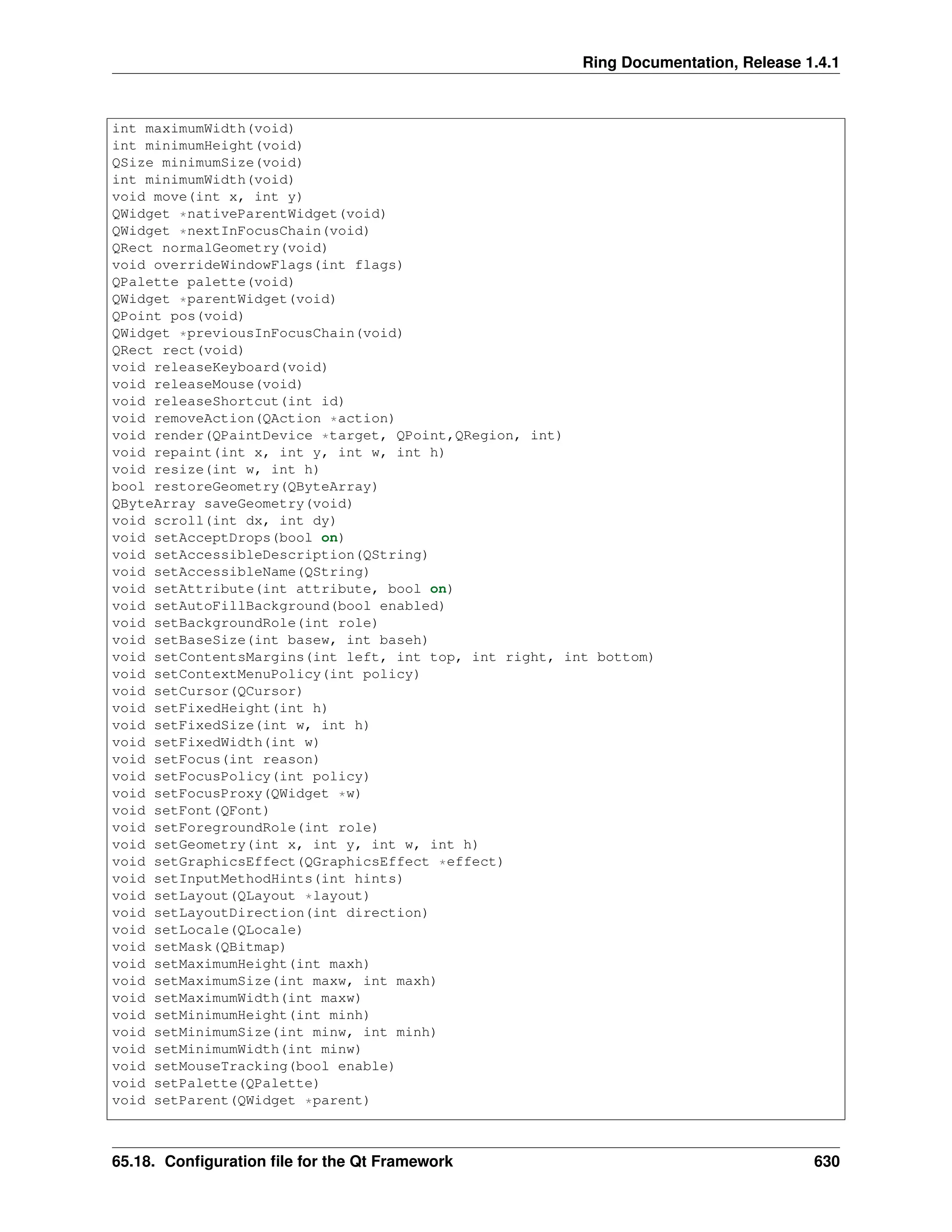 Ring Documentation, Release 1.4.1 int maximumWidth(void) int minimumHeight(void) QSize minimumSize(void) int minimumWidth(void) void move(int x, int y) QWidget *nativeParentWidget(void) QWidget *nextInFocusChain(void) QRect normalGeometry(void) void overrideWindowFlags(int flags) QPalette palette(void) QWidget *parentWidget(void) QPoint pos(void) QWidget *previousInFocusChain(void) QRect rect(void) void releaseKeyboard(void) void releaseMouse(void) void releaseShortcut(int id) void removeAction(QAction *action) void render(QPaintDevice *target, QPoint,QRegion, int) void repaint(int x, int y, int w, int h) void resize(int w, int h) bool restoreGeometry(QByteArray) QByteArray saveGeometry(void) void scroll(int dx, int dy) void setAcceptDrops(bool on) void setAccessibleDescription(QString) void setAccessibleName(QString) void setAttribute(int attribute, bool on) void setAutoFillBackground(bool enabled) void setBackgroundRole(int role) void setBaseSize(int basew, int baseh) void setContentsMargins(int left, int top, int right, int bottom) void setContextMenuPolicy(int policy) void setCursor(QCursor) void setFixedHeight(int h) void setFixedSize(int w, int h) void setFixedWidth(int w) void setFocus(int reason) void setFocusPolicy(int policy) void setFocusProxy(QWidget *w) void setFont(QFont) void setForegroundRole(int role) void setGeometry(int x, int y, int w, int h) void setGraphicsEffect(QGraphicsEffect *effect) void setInputMethodHints(int hints) void setLayout(QLayout *layout) void setLayoutDirection(int direction) void setLocale(QLocale) void setMask(QBitmap) void setMaximumHeight(int maxh) void setMaximumSize(int maxw, int maxh) void setMaximumWidth(int maxw) void setMinimumHeight(int minh) void setMinimumSize(int minw, int minh) void setMinimumWidth(int minw) void setMouseTracking(bool enable) void setPalette(QPalette) void setParent(QWidget *parent) 65.18. Configuration file for the Qt Framework 630 