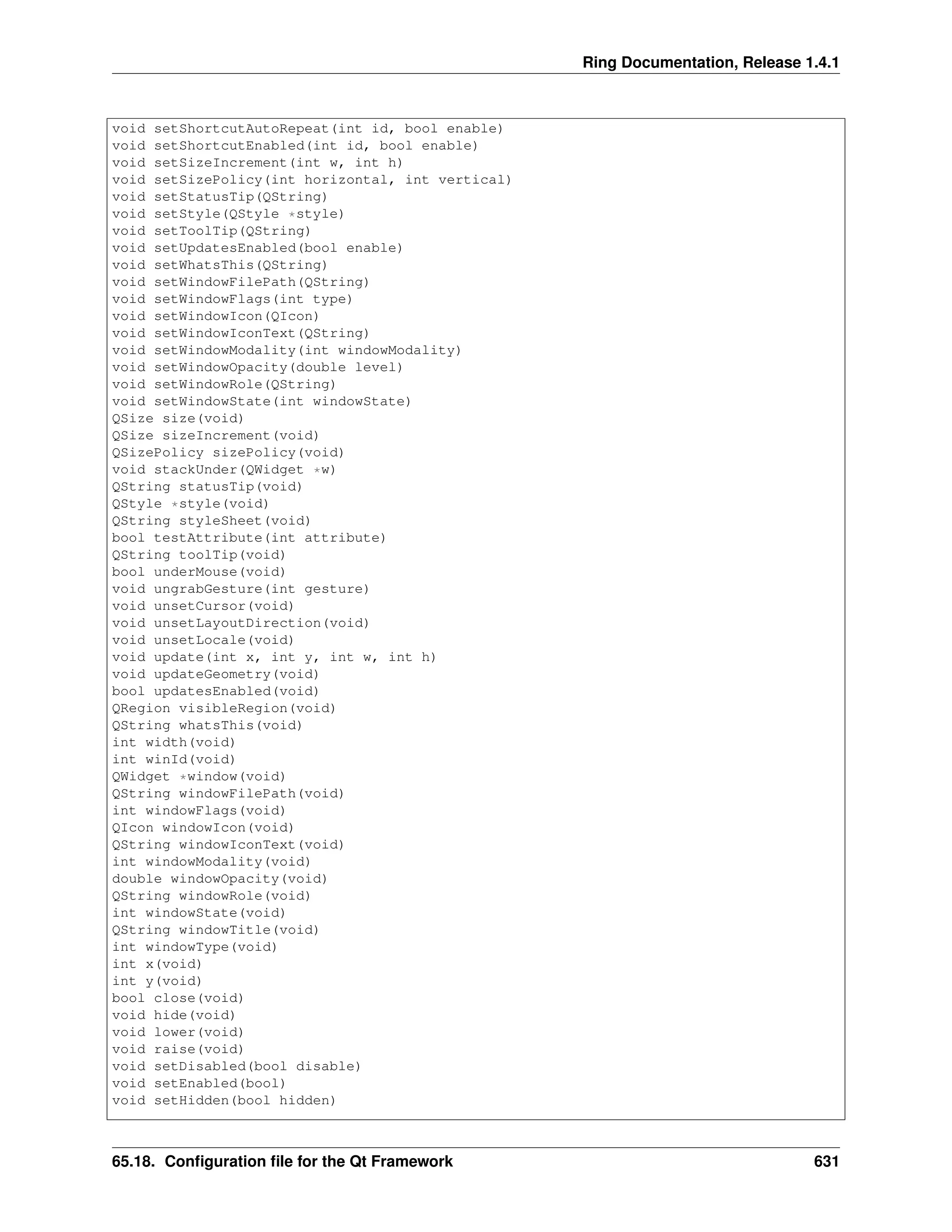 Ring Documentation, Release 1.4.1 void setShortcutAutoRepeat(int id, bool enable) void setShortcutEnabled(int id, bool enable) void setSizeIncrement(int w, int h) void setSizePolicy(int horizontal, int vertical) void setStatusTip(QString) void setStyle(QStyle *style) void setToolTip(QString) void setUpdatesEnabled(bool enable) void setWhatsThis(QString) void setWindowFilePath(QString) void setWindowFlags(int type) void setWindowIcon(QIcon) void setWindowIconText(QString) void setWindowModality(int windowModality) void setWindowOpacity(double level) void setWindowRole(QString) void setWindowState(int windowState) QSize size(void) QSize sizeIncrement(void) QSizePolicy sizePolicy(void) void stackUnder(QWidget *w) QString statusTip(void) QStyle *style(void) QString styleSheet(void) bool testAttribute(int attribute) QString toolTip(void) bool underMouse(void) void ungrabGesture(int gesture) void unsetCursor(void) void unsetLayoutDirection(void) void unsetLocale(void) void update(int x, int y, int w, int h) void updateGeometry(void) bool updatesEnabled(void) QRegion visibleRegion(void) QString whatsThis(void) int width(void) int winId(void) QWidget *window(void) QString windowFilePath(void) int windowFlags(void) QIcon windowIcon(void) QString windowIconText(void) int windowModality(void) double windowOpacity(void) QString windowRole(void) int windowState(void) QString windowTitle(void) int windowType(void) int x(void) int y(void) bool close(void) void hide(void) void lower(void) void raise(void) void setDisabled(bool disable) void setEnabled(bool) void setHidden(bool hidden) 65.18. Configuration file for the Qt Framework 631 