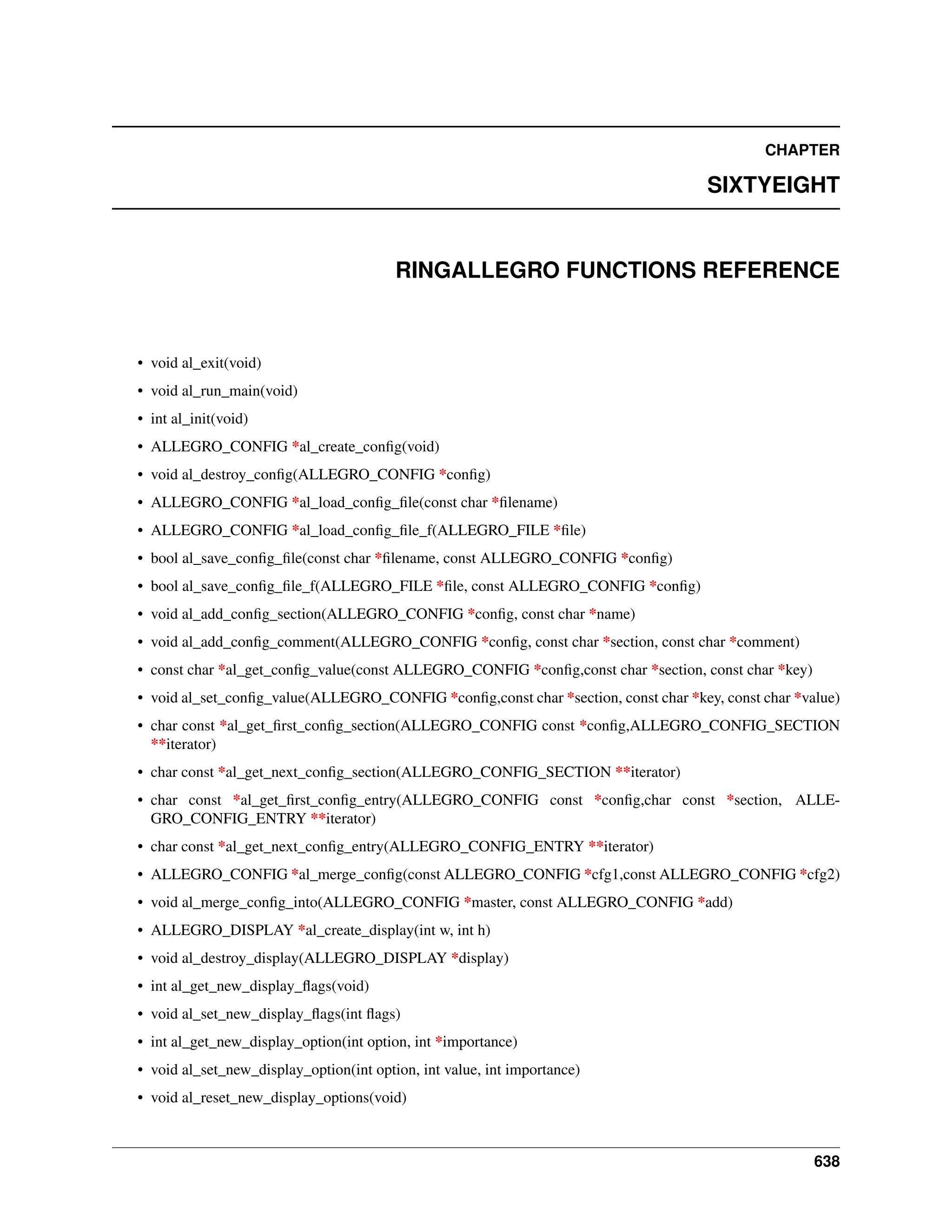 CHAPTER SIXTYEIGHT RINGALLEGRO FUNCTIONS REFERENCE • void al_exit(void) • void al_run_main(void) • int al_init(void) • ALLEGRO_CONFIG *al_create_config(void) • void al_destroy_config(ALLEGRO_CONFIG *config) • ALLEGRO_CONFIG *al_load_config_file(const char *filename) • ALLEGRO_CONFIG *al_load_config_file_f(ALLEGRO_FILE *file) • bool al_save_config_file(const char *filename, const ALLEGRO_CONFIG *config) • bool al_save_config_file_f(ALLEGRO_FILE *file, const ALLEGRO_CONFIG *config) • void al_add_config_section(ALLEGRO_CONFIG *config, const char *name) • void al_add_config_comment(ALLEGRO_CONFIG *config, const char *section, const char *comment) • const char *al_get_config_value(const ALLEGRO_CONFIG *config,const char *section, const char *key) • void al_set_config_value(ALLEGRO_CONFIG *config,const char *section, const char *key, const char *value) • char const *al_get_first_config_section(ALLEGRO_CONFIG const *config,ALLEGRO_CONFIG_SECTION **iterator) • char const *al_get_next_config_section(ALLEGRO_CONFIG_SECTION **iterator) • char const *al_get_first_config_entry(ALLEGRO_CONFIG const *config,char const *section, ALLE- GRO_CONFIG_ENTRY **iterator) • char const *al_get_next_config_entry(ALLEGRO_CONFIG_ENTRY **iterator) • ALLEGRO_CONFIG *al_merge_config(const ALLEGRO_CONFIG *cfg1,const ALLEGRO_CONFIG *cfg2) • void al_merge_config_into(ALLEGRO_CONFIG *master, const ALLEGRO_CONFIG *add) • ALLEGRO_DISPLAY *al_create_display(int w, int h) • void al_destroy_display(ALLEGRO_DISPLAY *display) • int al_get_new_display_flags(void) • void al_set_new_display_flags(int flags) • int al_get_new_display_option(int option, int *importance) • void al_set_new_display_option(int option, int value, int importance) • void al_reset_new_display_options(void) 638 