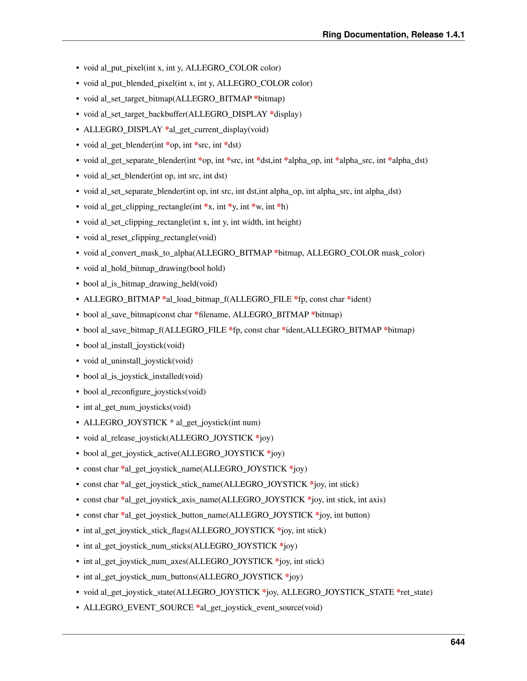 Ring Documentation, Release 1.4.1 • void al_put_pixel(int x, int y, ALLEGRO_COLOR color) • void al_put_blended_pixel(int x, int y, ALLEGRO_COLOR color) • void al_set_target_bitmap(ALLEGRO_BITMAP *bitmap) • void al_set_target_backbuffer(ALLEGRO_DISPLAY *display) • ALLEGRO_DISPLAY *al_get_current_display(void) • void al_get_blender(int *op, int *src, int *dst) • void al_get_separate_blender(int *op, int *src, int *dst,int *alpha_op, int *alpha_src, int *alpha_dst) • void al_set_blender(int op, int src, int dst) • void al_set_separate_blender(int op, int src, int dst,int alpha_op, int alpha_src, int alpha_dst) • void al_get_clipping_rectangle(int *x, int *y, int *w, int *h) • void al_set_clipping_rectangle(int x, int y, int width, int height) • void al_reset_clipping_rectangle(void) • void al_convert_mask_to_alpha(ALLEGRO_BITMAP *bitmap, ALLEGRO_COLOR mask_color) • void al_hold_bitmap_drawing(bool hold) • bool al_is_bitmap_drawing_held(void) • ALLEGRO_BITMAP *al_load_bitmap_f(ALLEGRO_FILE *fp, const char *ident) • bool al_save_bitmap(const char *filename, ALLEGRO_BITMAP *bitmap) • bool al_save_bitmap_f(ALLEGRO_FILE *fp, const char *ident,ALLEGRO_BITMAP *bitmap) • bool al_install_joystick(void) • void al_uninstall_joystick(void) • bool al_is_joystick_installed(void) • bool al_reconfigure_joysticks(void) • int al_get_num_joysticks(void) • ALLEGRO_JOYSTICK * al_get_joystick(int num) • void al_release_joystick(ALLEGRO_JOYSTICK *joy) • bool al_get_joystick_active(ALLEGRO_JOYSTICK *joy) • const char *al_get_joystick_name(ALLEGRO_JOYSTICK *joy) • const char *al_get_joystick_stick_name(ALLEGRO_JOYSTICK *joy, int stick) • const char *al_get_joystick_axis_name(ALLEGRO_JOYSTICK *joy, int stick, int axis) • const char *al_get_joystick_button_name(ALLEGRO_JOYSTICK *joy, int button) • int al_get_joystick_stick_flags(ALLEGRO_JOYSTICK *joy, int stick) • int al_get_joystick_num_sticks(ALLEGRO_JOYSTICK *joy) • int al_get_joystick_num_axes(ALLEGRO_JOYSTICK *joy, int stick) • int al_get_joystick_num_buttons(ALLEGRO_JOYSTICK *joy) • void al_get_joystick_state(ALLEGRO_JOYSTICK *joy, ALLEGRO_JOYSTICK_STATE *ret_state) • ALLEGRO_EVENT_SOURCE *al_get_joystick_event_source(void) 644 