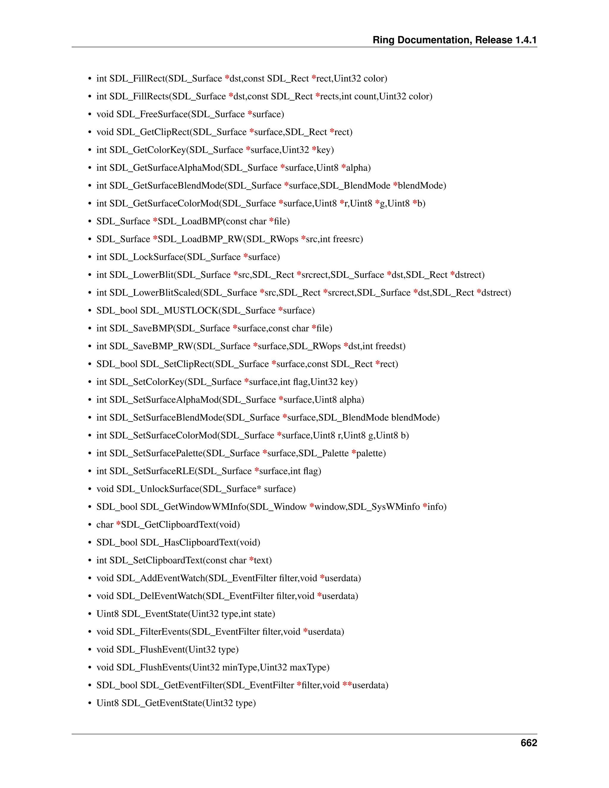 Ring Documentation, Release 1.4.1 • int SDL_FillRect(SDL_Surface *dst,const SDL_Rect *rect,Uint32 color) • int SDL_FillRects(SDL_Surface *dst,const SDL_Rect *rects,int count,Uint32 color) • void SDL_FreeSurface(SDL_Surface *surface) • void SDL_GetClipRect(SDL_Surface *surface,SDL_Rect *rect) • int SDL_GetColorKey(SDL_Surface *surface,Uint32 *key) • int SDL_GetSurfaceAlphaMod(SDL_Surface *surface,Uint8 *alpha) • int SDL_GetSurfaceBlendMode(SDL_Surface *surface,SDL_BlendMode *blendMode) • int SDL_GetSurfaceColorMod(SDL_Surface *surface,Uint8 *r,Uint8 *g,Uint8 *b) • SDL_Surface *SDL_LoadBMP(const char *file) • SDL_Surface *SDL_LoadBMP_RW(SDL_RWops *src,int freesrc) • int SDL_LockSurface(SDL_Surface *surface) • int SDL_LowerBlit(SDL_Surface *src,SDL_Rect *srcrect,SDL_Surface *dst,SDL_Rect *dstrect) • int SDL_LowerBlitScaled(SDL_Surface *src,SDL_Rect *srcrect,SDL_Surface *dst,SDL_Rect *dstrect) • SDL_bool SDL_MUSTLOCK(SDL_Surface *surface) • int SDL_SaveBMP(SDL_Surface *surface,const char *file) • int SDL_SaveBMP_RW(SDL_Surface *surface,SDL_RWops *dst,int freedst) • SDL_bool SDL_SetClipRect(SDL_Surface *surface,const SDL_Rect *rect) • int SDL_SetColorKey(SDL_Surface *surface,int flag,Uint32 key) • int SDL_SetSurfaceAlphaMod(SDL_Surface *surface,Uint8 alpha) • int SDL_SetSurfaceBlendMode(SDL_Surface *surface,SDL_BlendMode blendMode) • int SDL_SetSurfaceColorMod(SDL_Surface *surface,Uint8 r,Uint8 g,Uint8 b) • int SDL_SetSurfacePalette(SDL_Surface *surface,SDL_Palette *palette) • int SDL_SetSurfaceRLE(SDL_Surface *surface,int flag) • void SDL_UnlockSurface(SDL_Surface* surface) • SDL_bool SDL_GetWindowWMInfo(SDL_Window *window,SDL_SysWMinfo *info) • char *SDL_GetClipboardText(void) • SDL_bool SDL_HasClipboardText(void) • int SDL_SetClipboardText(const char *text) • void SDL_AddEventWatch(SDL_EventFilter filter,void *userdata) • void SDL_DelEventWatch(SDL_EventFilter filter,void *userdata) • Uint8 SDL_EventState(Uint32 type,int state) • void SDL_FilterEvents(SDL_EventFilter filter,void *userdata) • void SDL_FlushEvent(Uint32 type) • void SDL_FlushEvents(Uint32 minType,Uint32 maxType) • SDL_bool SDL_GetEventFilter(SDL_EventFilter *filter,void **userdata) • Uint8 SDL_GetEventState(Uint32 type) 662 
