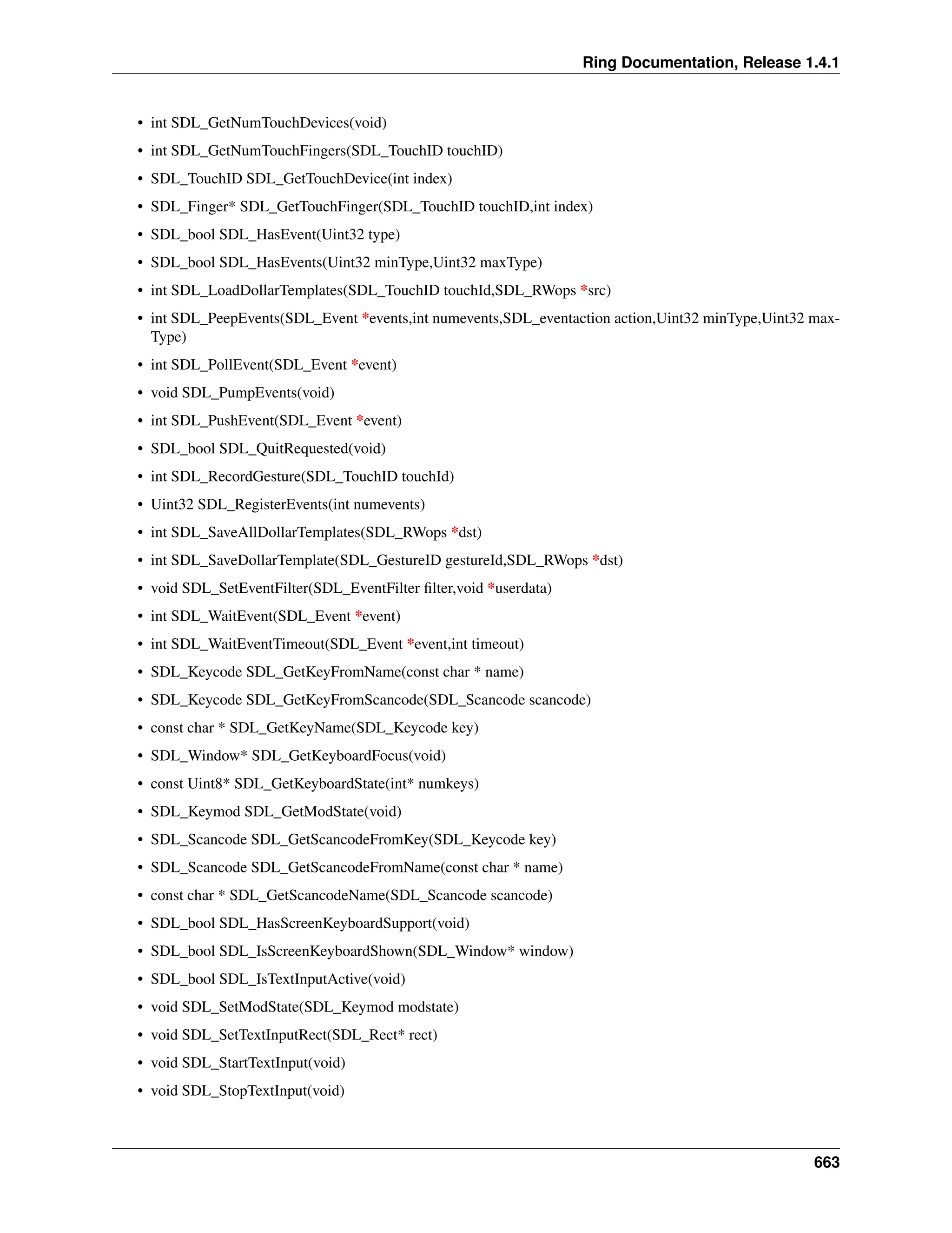 Ring Documentation, Release 1.4.1 • int SDL_GetNumTouchDevices(void) • int SDL_GetNumTouchFingers(SDL_TouchID touchID) • SDL_TouchID SDL_GetTouchDevice(int index) • SDL_Finger* SDL_GetTouchFinger(SDL_TouchID touchID,int index) • SDL_bool SDL_HasEvent(Uint32 type) • SDL_bool SDL_HasEvents(Uint32 minType,Uint32 maxType) • int SDL_LoadDollarTemplates(SDL_TouchID touchId,SDL_RWops *src) • int SDL_PeepEvents(SDL_Event *events,int numevents,SDL_eventaction action,Uint32 minType,Uint32 max- Type) • int SDL_PollEvent(SDL_Event *event) • void SDL_PumpEvents(void) • int SDL_PushEvent(SDL_Event *event) • SDL_bool SDL_QuitRequested(void) • int SDL_RecordGesture(SDL_TouchID touchId) • Uint32 SDL_RegisterEvents(int numevents) • int SDL_SaveAllDollarTemplates(SDL_RWops *dst) • int SDL_SaveDollarTemplate(SDL_GestureID gestureId,SDL_RWops *dst) • void SDL_SetEventFilter(SDL_EventFilter filter,void *userdata) • int SDL_WaitEvent(SDL_Event *event) • int SDL_WaitEventTimeout(SDL_Event *event,int timeout) • SDL_Keycode SDL_GetKeyFromName(const char * name) • SDL_Keycode SDL_GetKeyFromScancode(SDL_Scancode scancode) • const char * SDL_GetKeyName(SDL_Keycode key) • SDL_Window* SDL_GetKeyboardFocus(void) • const Uint8* SDL_GetKeyboardState(int* numkeys) • SDL_Keymod SDL_GetModState(void) • SDL_Scancode SDL_GetScancodeFromKey(SDL_Keycode key) • SDL_Scancode SDL_GetScancodeFromName(const char * name) • const char * SDL_GetScancodeName(SDL_Scancode scancode) • SDL_bool SDL_HasScreenKeyboardSupport(void) • SDL_bool SDL_IsScreenKeyboardShown(SDL_Window* window) • SDL_bool SDL_IsTextInputActive(void) • void SDL_SetModState(SDL_Keymod modstate) • void SDL_SetTextInputRect(SDL_Rect* rect) • void SDL_StartTextInput(void) • void SDL_StopTextInput(void) 663 