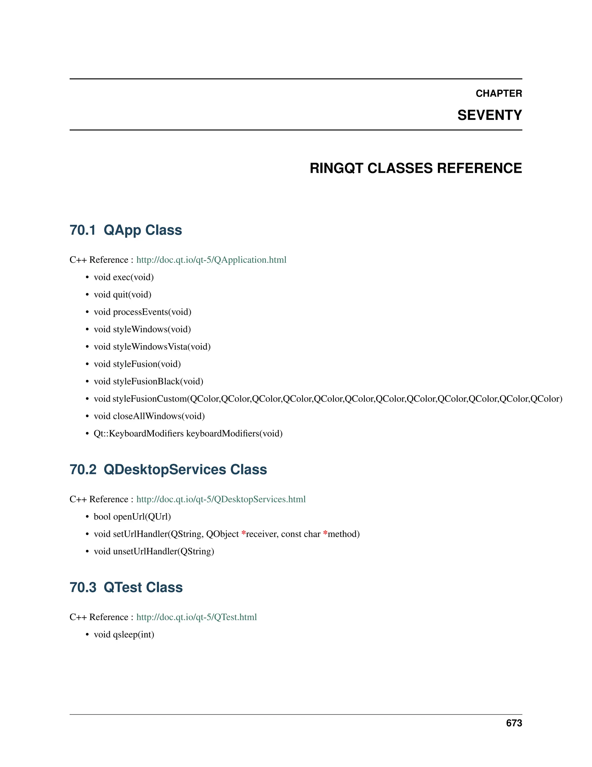 CHAPTER SEVENTY RINGQT CLASSES REFERENCE 70.1 QApp Class C++ Reference : http://doc.qt.io/qt-5/QApplication.html • void exec(void) • void quit(void) • void processEvents(void) • void styleWindows(void) • void styleWindowsVista(void) • void styleFusion(void) • void styleFusionBlack(void) • void styleFusionCustom(QColor,QColor,QColor,QColor,QColor,QColor,QColor,QColor,QColor,QColor,QColor,QColor) • void closeAllWindows(void) • Qt::KeyboardModifiers keyboardModifiers(void) 70.2 QDesktopServices Class C++ Reference : http://doc.qt.io/qt-5/QDesktopServices.html • bool openUrl(QUrl) • void setUrlHandler(QString, QObject *receiver, const char *method) • void unsetUrlHandler(QString) 70.3 QTest Class C++ Reference : http://doc.qt.io/qt-5/QTest.html • void qsleep(int) 673 