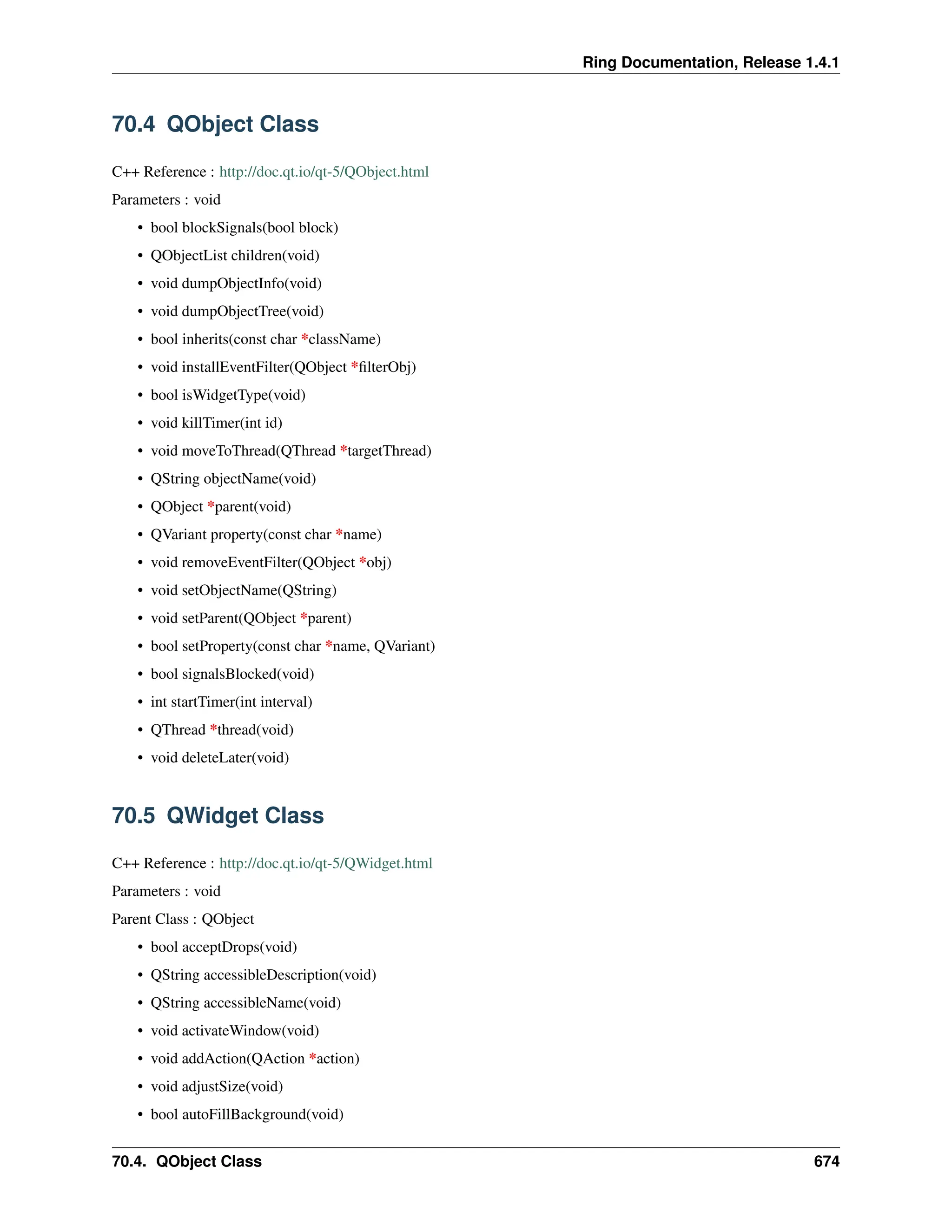 Ring Documentation, Release 1.4.1 70.4 QObject Class C++ Reference : http://doc.qt.io/qt-5/QObject.html Parameters : void • bool blockSignals(bool block) • QObjectList children(void) • void dumpObjectInfo(void) • void dumpObjectTree(void) • bool inherits(const char *className) • void installEventFilter(QObject *filterObj) • bool isWidgetType(void) • void killTimer(int id) • void moveToThread(QThread *targetThread) • QString objectName(void) • QObject *parent(void) • QVariant property(const char *name) • void removeEventFilter(QObject *obj) • void setObjectName(QString) • void setParent(QObject *parent) • bool setProperty(const char *name, QVariant) • bool signalsBlocked(void) • int startTimer(int interval) • QThread *thread(void) • void deleteLater(void) 70.5 QWidget Class C++ Reference : http://doc.qt.io/qt-5/QWidget.html Parameters : void Parent Class : QObject • bool acceptDrops(void) • QString accessibleDescription(void) • QString accessibleName(void) • void activateWindow(void) • void addAction(QAction *action) • void adjustSize(void) • bool autoFillBackground(void) 70.4. QObject Class 674 