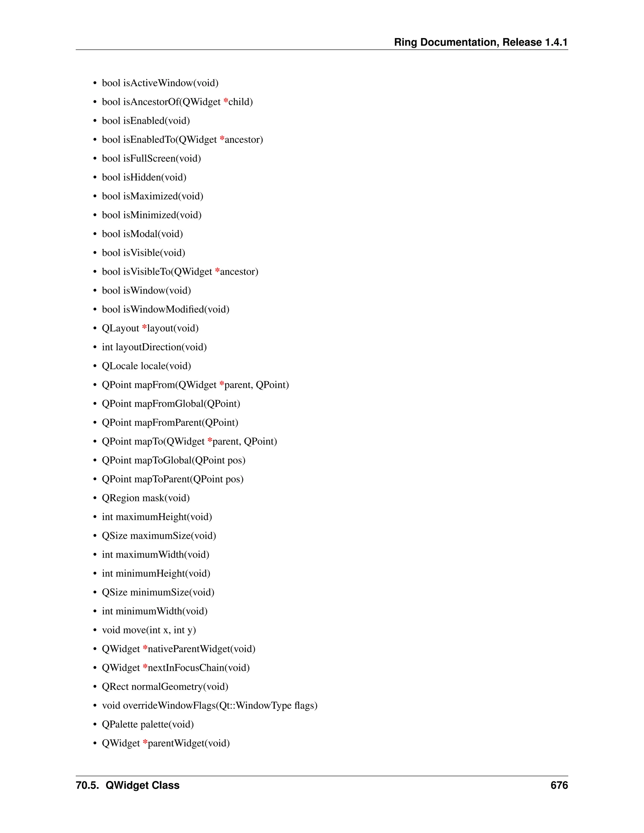 Ring Documentation, Release 1.4.1 • bool isActiveWindow(void) • bool isAncestorOf(QWidget *child) • bool isEnabled(void) • bool isEnabledTo(QWidget *ancestor) • bool isFullScreen(void) • bool isHidden(void) • bool isMaximized(void) • bool isMinimized(void) • bool isModal(void) • bool isVisible(void) • bool isVisibleTo(QWidget *ancestor) • bool isWindow(void) • bool isWindowModified(void) • QLayout *layout(void) • int layoutDirection(void) • QLocale locale(void) • QPoint mapFrom(QWidget *parent, QPoint) • QPoint mapFromGlobal(QPoint) • QPoint mapFromParent(QPoint) • QPoint mapTo(QWidget *parent, QPoint) • QPoint mapToGlobal(QPoint pos) • QPoint mapToParent(QPoint pos) • QRegion mask(void) • int maximumHeight(void) • QSize maximumSize(void) • int maximumWidth(void) • int minimumHeight(void) • QSize minimumSize(void) • int minimumWidth(void) • void move(int x, int y) • QWidget *nativeParentWidget(void) • QWidget *nextInFocusChain(void) • QRect normalGeometry(void) • void overrideWindowFlags(Qt::WindowType flags) • QPalette palette(void) • QWidget *parentWidget(void) 70.5. QWidget Class 676 