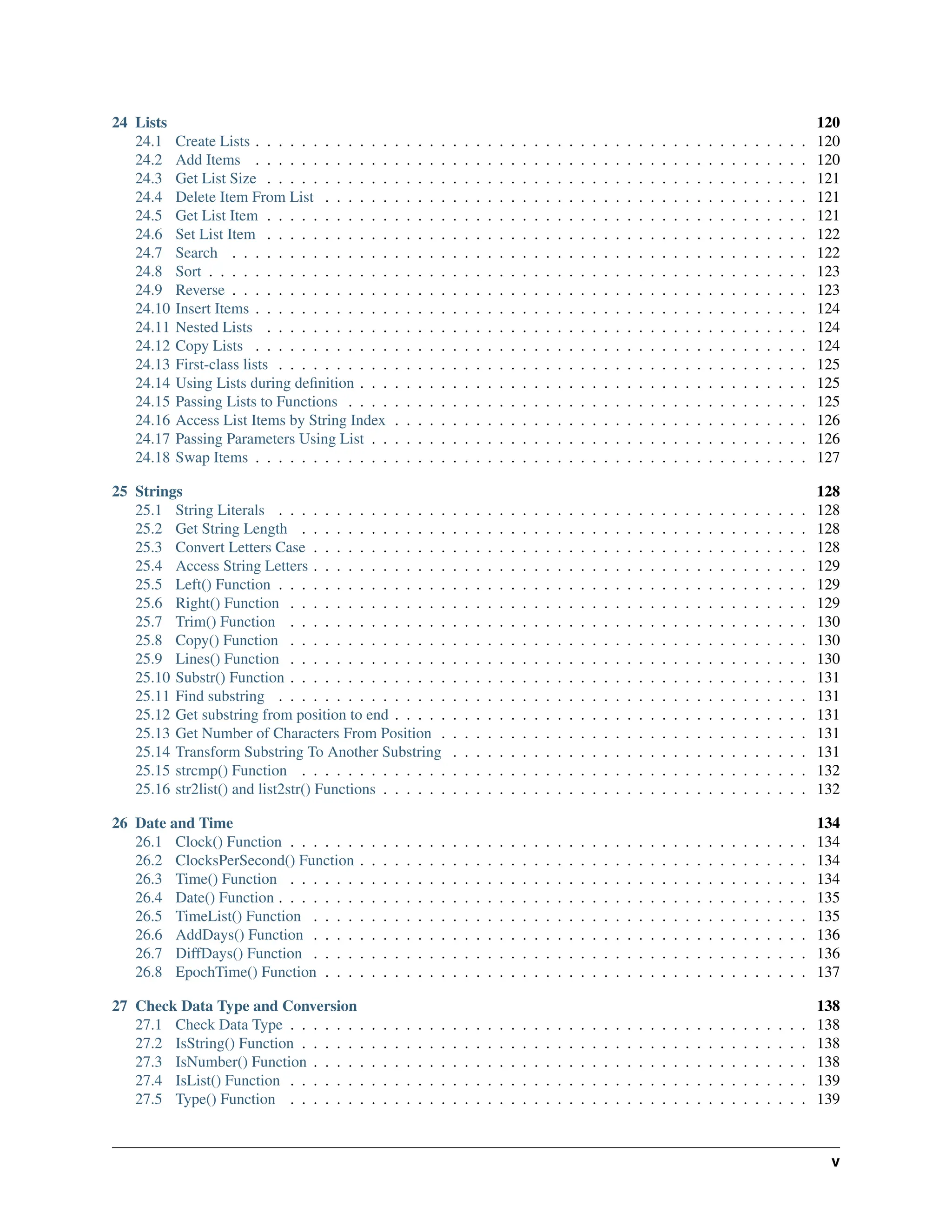24 Lists 120 24.1 Create Lists . . . . . . . . . . . . . . . . . . . . . . . . . . . . . . . . . . . . . . . . . . . . . . . . 120 24.2 Add Items . . . . . . . . . . . . . . . . . . . . . . . . . . . . . . . . . . . . . . . . . . . . . . . . 120 24.3 Get List Size . . . . . . . . . . . . . . . . . . . . . . . . . . . . . . . . . . . . . . . . . . . . . . . 121 24.4 Delete Item From List . . . . . . . . . . . . . . . . . . . . . . . . . . . . . . . . . . . . . . . . . . 121 24.5 Get List Item . . . . . . . . . . . . . . . . . . . . . . . . . . . . . . . . . . . . . . . . . . . . . . . 121 24.6 Set List Item . . . . . . . . . . . . . . . . . . . . . . . . . . . . . . . . . . . . . . . . . . . . . . . 122 24.7 Search . . . . . . . . . . . . . . . . . . . . . . . . . . . . . . . . . . . . . . . . . . . . . . . . . . 122 24.8 Sort . . . . . . . . . . . . . . . . . . . . . . . . . . . . . . . . . . . . . . . . . . . . . . . . . . . . 123 24.9 Reverse . . . . . . . . . . . . . . . . . . . . . . . . . . . . . . . . . . . . . . . . . . . . . . . . . . 123 24.10 Insert Items . . . . . . . . . . . . . . . . . . . . . . . . . . . . . . . . . . . . . . . . . . . . . . . . 124 24.11 Nested Lists . . . . . . . . . . . . . . . . . . . . . . . . . . . . . . . . . . . . . . . . . . . . . . . 124 24.12 Copy Lists . . . . . . . . . . . . . . . . . . . . . . . . . . . . . . . . . . . . . . . . . . . . . . . . 124 24.13 First-class lists . . . . . . . . . . . . . . . . . . . . . . . . . . . . . . . . . . . . . . . . . . . . . . 125 24.14 Using Lists during definition . . . . . . . . . . . . . . . . . . . . . . . . . . . . . . . . . . . . . . . 125 24.15 Passing Lists to Functions . . . . . . . . . . . . . . . . . . . . . . . . . . . . . . . . . . . . . . . . 125 24.16 Access List Items by String Index . . . . . . . . . . . . . . . . . . . . . . . . . . . . . . . . . . . . 126 24.17 Passing Parameters Using List . . . . . . . . . . . . . . . . . . . . . . . . . . . . . . . . . . . . . . 126 24.18 Swap Items . . . . . . . . . . . . . . . . . . . . . . . . . . . . . . . . . . . . . . . . . . . . . . . . 127 25 Strings 128 25.1 String Literals . . . . . . . . . . . . . . . . . . . . . . . . . . . . . . . . . . . . . . . . . . . . . . 128 25.2 Get String Length . . . . . . . . . . . . . . . . . . . . . . . . . . . . . . . . . . . . . . . . . . . . 128 25.3 Convert Letters Case . . . . . . . . . . . . . . . . . . . . . . . . . . . . . . . . . . . . . . . . . . . 128 25.4 Access String Letters . . . . . . . . . . . . . . . . . . . . . . . . . . . . . . . . . . . . . . . . . . . 129 25.5 Left() Function . . . . . . . . . . . . . . . . . . . . . . . . . . . . . . . . . . . . . . . . . . . . . . 129 25.6 Right() Function . . . . . . . . . . . . . . . . . . . . . . . . . . . . . . . . . . . . . . . . . . . . . 129 25.7 Trim() Function . . . . . . . . . . . . . . . . . . . . . . . . . . . . . . . . . . . . . . . . . . . . . 130 25.8 Copy() Function . . . . . . . . . . . . . . . . . . . . . . . . . . . . . . . . . . . . . . . . . . . . . 130 25.9 Lines() Function . . . . . . . . . . . . . . . . . . . . . . . . . . . . . . . . . . . . . . . . . . . . . 130 25.10 Substr() Function . . . . . . . . . . . . . . . . . . . . . . . . . . . . . . . . . . . . . . . . . . . . . 131 25.11 Find substring . . . . . . . . . . . . . . . . . . . . . . . . . . . . . . . . . . . . . . . . . . . . . . 131 25.12 Get substring from position to end . . . . . . . . . . . . . . . . . . . . . . . . . . . . . . . . . . . . 131 25.13 Get Number of Characters From Position . . . . . . . . . . . . . . . . . . . . . . . . . . . . . . . . 131 25.14 Transform Substring To Another Substring . . . . . . . . . . . . . . . . . . . . . . . . . . . . . . . 131 25.15 strcmp() Function . . . . . . . . . . . . . . . . . . . . . . . . . . . . . . . . . . . . . . . . . . . . 132 25.16 str2list() and list2str() Functions . . . . . . . . . . . . . . . . . . . . . . . . . . . . . . . . . . . . . 132 26 Date and Time 134 26.1 Clock() Function . . . . . . . . . . . . . . . . . . . . . . . . . . . . . . . . . . . . . . . . . . . . . 134 26.2 ClocksPerSecond() Function . . . . . . . . . . . . . . . . . . . . . . . . . . . . . . . . . . . . . . . 134 26.3 Time() Function . . . . . . . . . . . . . . . . . . . . . . . . . . . . . . . . . . . . . . . . . . . . . 134 26.4 Date() Function . . . . . . . . . . . . . . . . . . . . . . . . . . . . . . . . . . . . . . . . . . . . . . 135 26.5 TimeList() Function . . . . . . . . . . . . . . . . . . . . . . . . . . . . . . . . . . . . . . . . . . . 135 26.6 AddDays() Function . . . . . . . . . . . . . . . . . . . . . . . . . . . . . . . . . . . . . . . . . . . 136 26.7 DiffDays() Function . . . . . . . . . . . . . . . . . . . . . . . . . . . . . . . . . . . . . . . . . . . 136 26.8 EpochTime() Function . . . . . . . . . . . . . . . . . . . . . . . . . . . . . . . . . . . . . . . . . . 137 27 Check Data Type and Conversion 138 27.1 Check Data Type . . . . . . . . . . . . . . . . . . . . . . . . . . . . . . . . . . . . . . . . . . . . . 138 27.2 IsString() Function . . . . . . . . . . . . . . . . . . . . . . . . . . . . . . . . . . . . . . . . . . . . 138 27.3 IsNumber() Function . . . . . . . . . . . . . . . . . . . . . . . . . . . . . . . . . . . . . . . . . . . 138 27.4 IsList() Function . . . . . . . . . . . . . . . . . . . . . . . . . . . . . . . . . . . . . . . . . . . . . 139 27.5 Type() Function . . . . . . . . . . . . . . . . . . . . . . . . . . . . . . . . . . . . . . . . . . . . . 139 v 