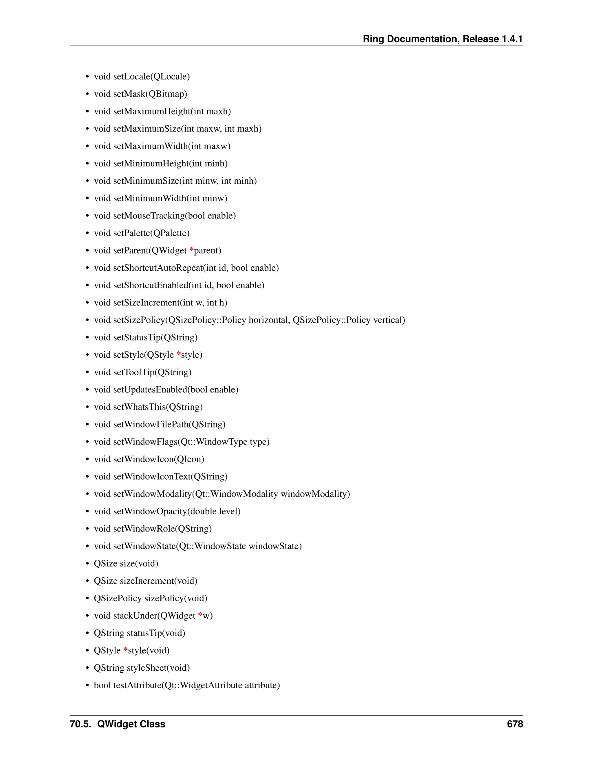 Ring Documentation, Release 1.4.1 • void setLocale(QLocale) • void setMask(QBitmap) • void setMaximumHeight(int maxh) • void setMaximumSize(int maxw, int maxh) • void setMaximumWidth(int maxw) • void setMinimumHeight(int minh) • void setMinimumSize(int minw, int minh) • void setMinimumWidth(int minw) • void setMouseTracking(bool enable) • void setPalette(QPalette) • void setParent(QWidget *parent) • void setShortcutAutoRepeat(int id, bool enable) • void setShortcutEnabled(int id, bool enable) • void setSizeIncrement(int w, int h) • void setSizePolicy(QSizePolicy::Policy horizontal, QSizePolicy::Policy vertical) • void setStatusTip(QString) • void setStyle(QStyle *style) • void setToolTip(QString) • void setUpdatesEnabled(bool enable) • void setWhatsThis(QString) • void setWindowFilePath(QString) • void setWindowFlags(Qt::WindowType type) • void setWindowIcon(QIcon) • void setWindowIconText(QString) • void setWindowModality(Qt::WindowModality windowModality) • void setWindowOpacity(double level) • void setWindowRole(QString) • void setWindowState(Qt::WindowState windowState) • QSize size(void) • QSize sizeIncrement(void) • QSizePolicy sizePolicy(void) • void stackUnder(QWidget *w) • QString statusTip(void) • QStyle *style(void) • QString styleSheet(void) • bool testAttribute(Qt::WidgetAttribute attribute) 70.5. QWidget Class 678 