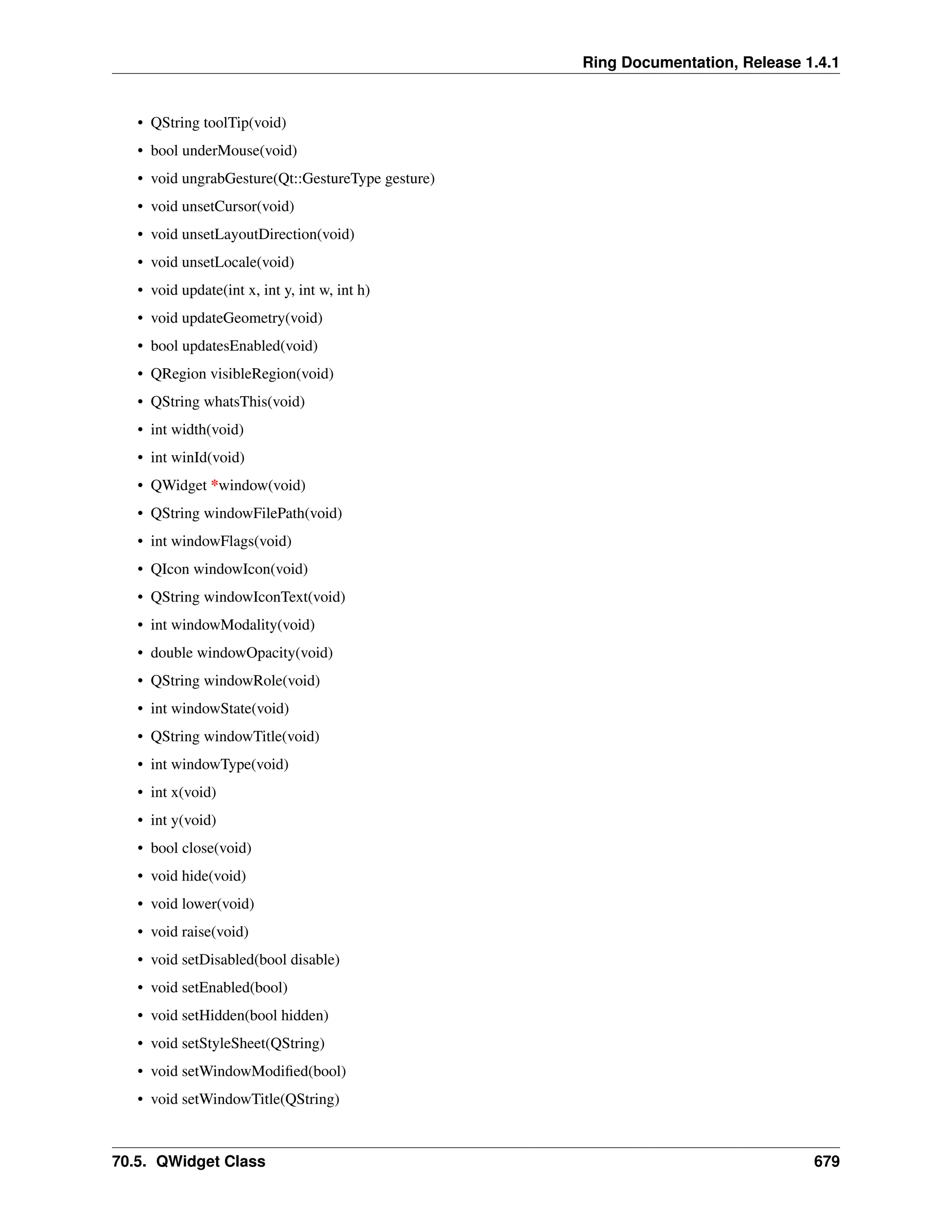 Ring Documentation, Release 1.4.1 • QString toolTip(void) • bool underMouse(void) • void ungrabGesture(Qt::GestureType gesture) • void unsetCursor(void) • void unsetLayoutDirection(void) • void unsetLocale(void) • void update(int x, int y, int w, int h) • void updateGeometry(void) • bool updatesEnabled(void) • QRegion visibleRegion(void) • QString whatsThis(void) • int width(void) • int winId(void) • QWidget *window(void) • QString windowFilePath(void) • int windowFlags(void) • QIcon windowIcon(void) • QString windowIconText(void) • int windowModality(void) • double windowOpacity(void) • QString windowRole(void) • int windowState(void) • QString windowTitle(void) • int windowType(void) • int x(void) • int y(void) • bool close(void) • void hide(void) • void lower(void) • void raise(void) • void setDisabled(bool disable) • void setEnabled(bool) • void setHidden(bool hidden) • void setStyleSheet(QString) • void setWindowModified(bool) • void setWindowTitle(QString) 70.5. QWidget Class 679 