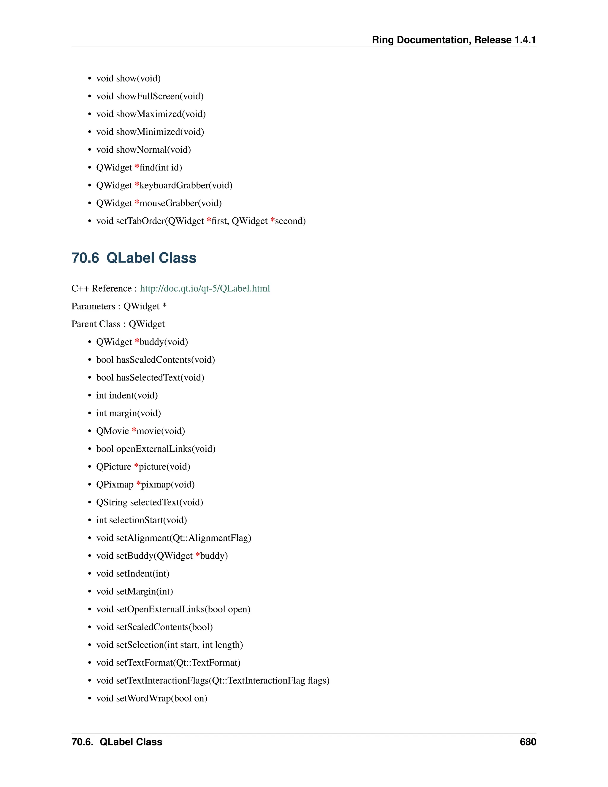 Ring Documentation, Release 1.4.1 • void show(void) • void showFullScreen(void) • void showMaximized(void) • void showMinimized(void) • void showNormal(void) • QWidget *find(int id) • QWidget *keyboardGrabber(void) • QWidget *mouseGrabber(void) • void setTabOrder(QWidget *first, QWidget *second) 70.6 QLabel Class C++ Reference : http://doc.qt.io/qt-5/QLabel.html Parameters : QWidget * Parent Class : QWidget • QWidget *buddy(void) • bool hasScaledContents(void) • bool hasSelectedText(void) • int indent(void) • int margin(void) • QMovie *movie(void) • bool openExternalLinks(void) • QPicture *picture(void) • QPixmap *pixmap(void) • QString selectedText(void) • int selectionStart(void) • void setAlignment(Qt::AlignmentFlag) • void setBuddy(QWidget *buddy) • void setIndent(int) • void setMargin(int) • void setOpenExternalLinks(bool open) • void setScaledContents(bool) • void setSelection(int start, int length) • void setTextFormat(Qt::TextFormat) • void setTextInteractionFlags(Qt::TextInteractionFlag flags) • void setWordWrap(bool on) 70.6. QLabel Class 680 
