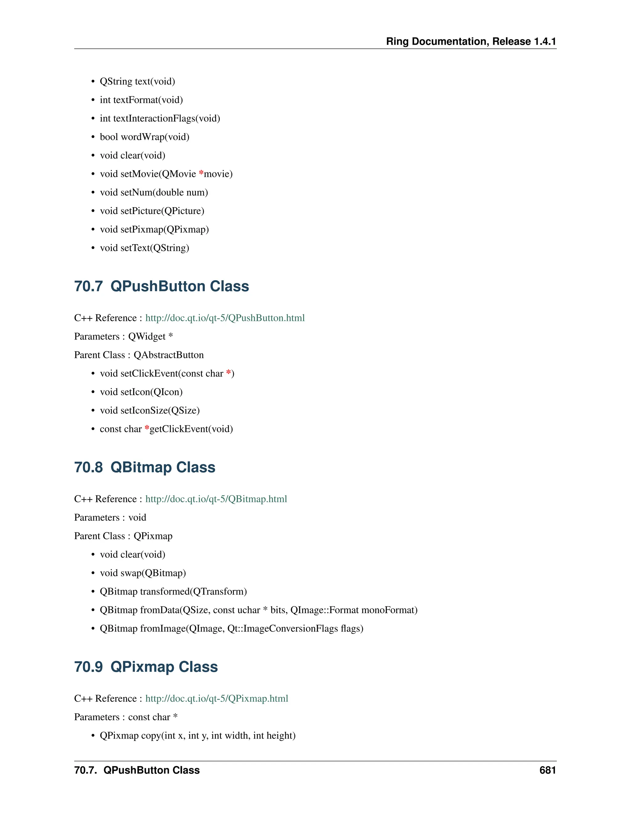 Ring Documentation, Release 1.4.1 • QString text(void) • int textFormat(void) • int textInteractionFlags(void) • bool wordWrap(void) • void clear(void) • void setMovie(QMovie *movie) • void setNum(double num) • void setPicture(QPicture) • void setPixmap(QPixmap) • void setText(QString) 70.7 QPushButton Class C++ Reference : http://doc.qt.io/qt-5/QPushButton.html Parameters : QWidget * Parent Class : QAbstractButton • void setClickEvent(const char *) • void setIcon(QIcon) • void setIconSize(QSize) • const char *getClickEvent(void) 70.8 QBitmap Class C++ Reference : http://doc.qt.io/qt-5/QBitmap.html Parameters : void Parent Class : QPixmap • void clear(void) • void swap(QBitmap) • QBitmap transformed(QTransform) • QBitmap fromData(QSize, const uchar * bits, QImage::Format monoFormat) • QBitmap fromImage(QImage, Qt::ImageConversionFlags flags) 70.9 QPixmap Class C++ Reference : http://doc.qt.io/qt-5/QPixmap.html Parameters : const char * • QPixmap copy(int x, int y, int width, int height) 70.7. QPushButton Class 681 