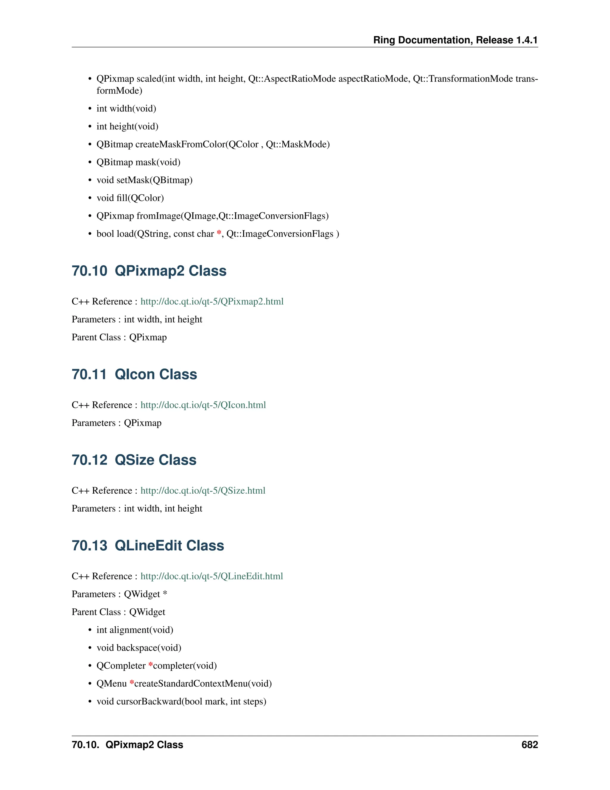 Ring Documentation, Release 1.4.1 • QPixmap scaled(int width, int height, Qt::AspectRatioMode aspectRatioMode, Qt::TransformationMode trans- formMode) • int width(void) • int height(void) • QBitmap createMaskFromColor(QColor , Qt::MaskMode) • QBitmap mask(void) • void setMask(QBitmap) • void fill(QColor) • QPixmap fromImage(QImage,Qt::ImageConversionFlags) • bool load(QString, const char *, Qt::ImageConversionFlags ) 70.10 QPixmap2 Class C++ Reference : http://doc.qt.io/qt-5/QPixmap2.html Parameters : int width, int height Parent Class : QPixmap 70.11 QIcon Class C++ Reference : http://doc.qt.io/qt-5/QIcon.html Parameters : QPixmap 70.12 QSize Class C++ Reference : http://doc.qt.io/qt-5/QSize.html Parameters : int width, int height 70.13 QLineEdit Class C++ Reference : http://doc.qt.io/qt-5/QLineEdit.html Parameters : QWidget * Parent Class : QWidget • int alignment(void) • void backspace(void) • QCompleter *completer(void) • QMenu *createStandardContextMenu(void) • void cursorBackward(bool mark, int steps) 70.10. QPixmap2 Class 682 