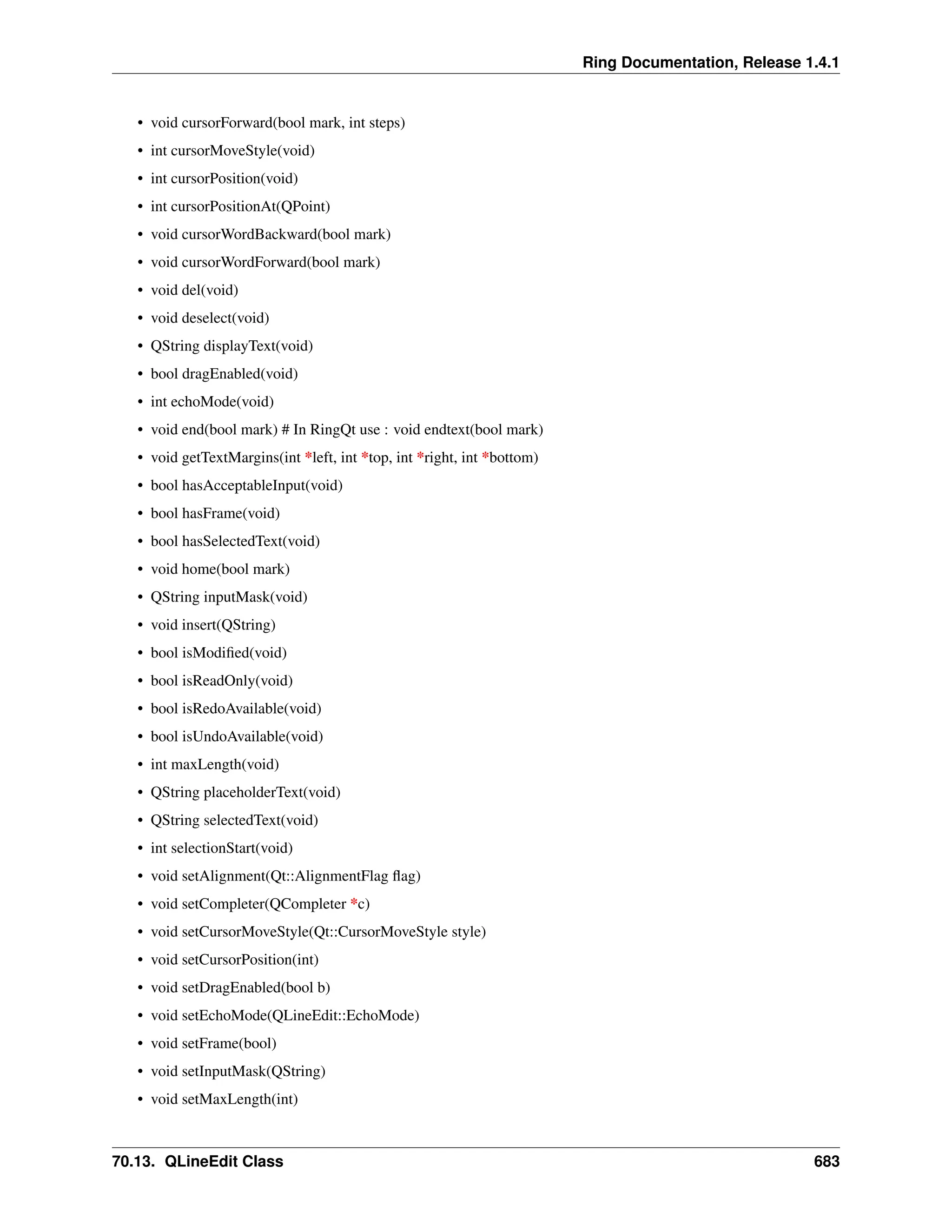 Ring Documentation, Release 1.4.1 • void cursorForward(bool mark, int steps) • int cursorMoveStyle(void) • int cursorPosition(void) • int cursorPositionAt(QPoint) • void cursorWordBackward(bool mark) • void cursorWordForward(bool mark) • void del(void) • void deselect(void) • QString displayText(void) • bool dragEnabled(void) • int echoMode(void) • void end(bool mark) # In RingQt use : void endtext(bool mark) • void getTextMargins(int *left, int *top, int *right, int *bottom) • bool hasAcceptableInput(void) • bool hasFrame(void) • bool hasSelectedText(void) • void home(bool mark) • QString inputMask(void) • void insert(QString) • bool isModified(void) • bool isReadOnly(void) • bool isRedoAvailable(void) • bool isUndoAvailable(void) • int maxLength(void) • QString placeholderText(void) • QString selectedText(void) • int selectionStart(void) • void setAlignment(Qt::AlignmentFlag flag) • void setCompleter(QCompleter *c) • void setCursorMoveStyle(Qt::CursorMoveStyle style) • void setCursorPosition(int) • void setDragEnabled(bool b) • void setEchoMode(QLineEdit::EchoMode) • void setFrame(bool) • void setInputMask(QString) • void setMaxLength(int) 70.13. QLineEdit Class 683 