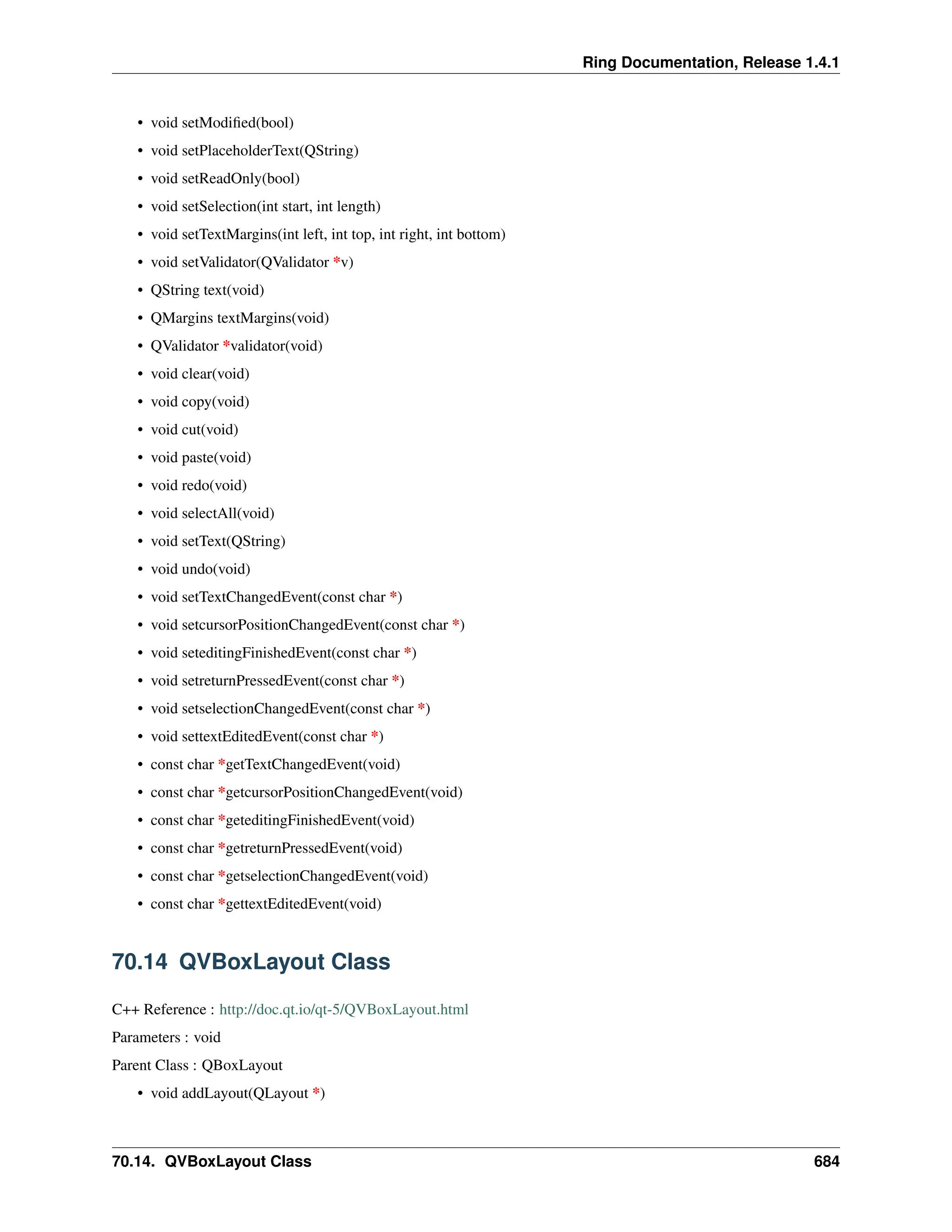 Ring Documentation, Release 1.4.1 • void setModified(bool) • void setPlaceholderText(QString) • void setReadOnly(bool) • void setSelection(int start, int length) • void setTextMargins(int left, int top, int right, int bottom) • void setValidator(QValidator *v) • QString text(void) • QMargins textMargins(void) • QValidator *validator(void) • void clear(void) • void copy(void) • void cut(void) • void paste(void) • void redo(void) • void selectAll(void) • void setText(QString) • void undo(void) • void setTextChangedEvent(const char *) • void setcursorPositionChangedEvent(const char *) • void seteditingFinishedEvent(const char *) • void setreturnPressedEvent(const char *) • void setselectionChangedEvent(const char *) • void settextEditedEvent(const char *) • const char *getTextChangedEvent(void) • const char *getcursorPositionChangedEvent(void) • const char *geteditingFinishedEvent(void) • const char *getreturnPressedEvent(void) • const char *getselectionChangedEvent(void) • const char *gettextEditedEvent(void) 70.14 QVBoxLayout Class C++ Reference : http://doc.qt.io/qt-5/QVBoxLayout.html Parameters : void Parent Class : QBoxLayout • void addLayout(QLayout *) 70.14. QVBoxLayout Class 684 