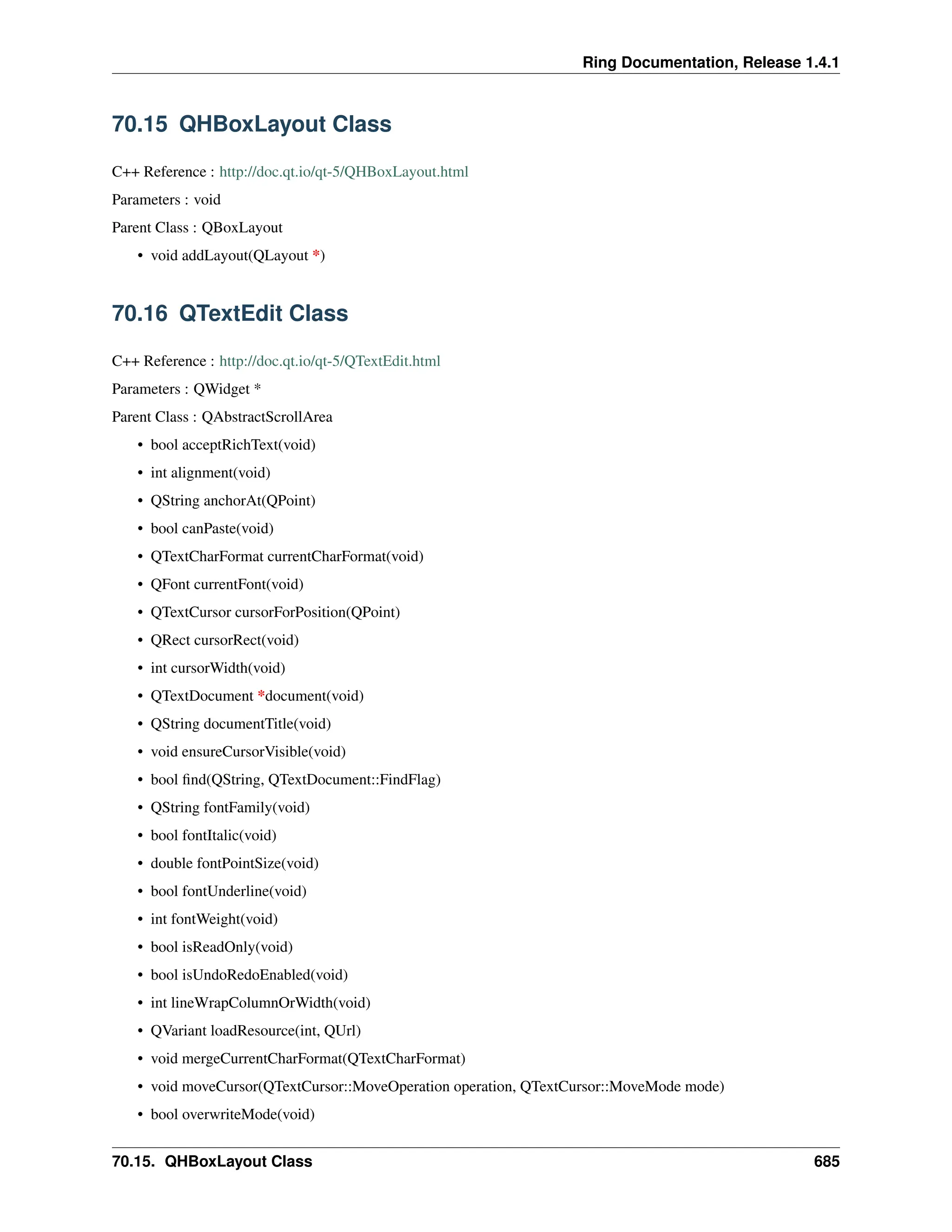 Ring Documentation, Release 1.4.1 70.15 QHBoxLayout Class C++ Reference : http://doc.qt.io/qt-5/QHBoxLayout.html Parameters : void Parent Class : QBoxLayout • void addLayout(QLayout *) 70.16 QTextEdit Class C++ Reference : http://doc.qt.io/qt-5/QTextEdit.html Parameters : QWidget * Parent Class : QAbstractScrollArea • bool acceptRichText(void) • int alignment(void) • QString anchorAt(QPoint) • bool canPaste(void) • QTextCharFormat currentCharFormat(void) • QFont currentFont(void) • QTextCursor cursorForPosition(QPoint) • QRect cursorRect(void) • int cursorWidth(void) • QTextDocument *document(void) • QString documentTitle(void) • void ensureCursorVisible(void) • bool find(QString, QTextDocument::FindFlag) • QString fontFamily(void) • bool fontItalic(void) • double fontPointSize(void) • bool fontUnderline(void) • int fontWeight(void) • bool isReadOnly(void) • bool isUndoRedoEnabled(void) • int lineWrapColumnOrWidth(void) • QVariant loadResource(int, QUrl) • void mergeCurrentCharFormat(QTextCharFormat) • void moveCursor(QTextCursor::MoveOperation operation, QTextCursor::MoveMode mode) • bool overwriteMode(void) 70.15. QHBoxLayout Class 685 