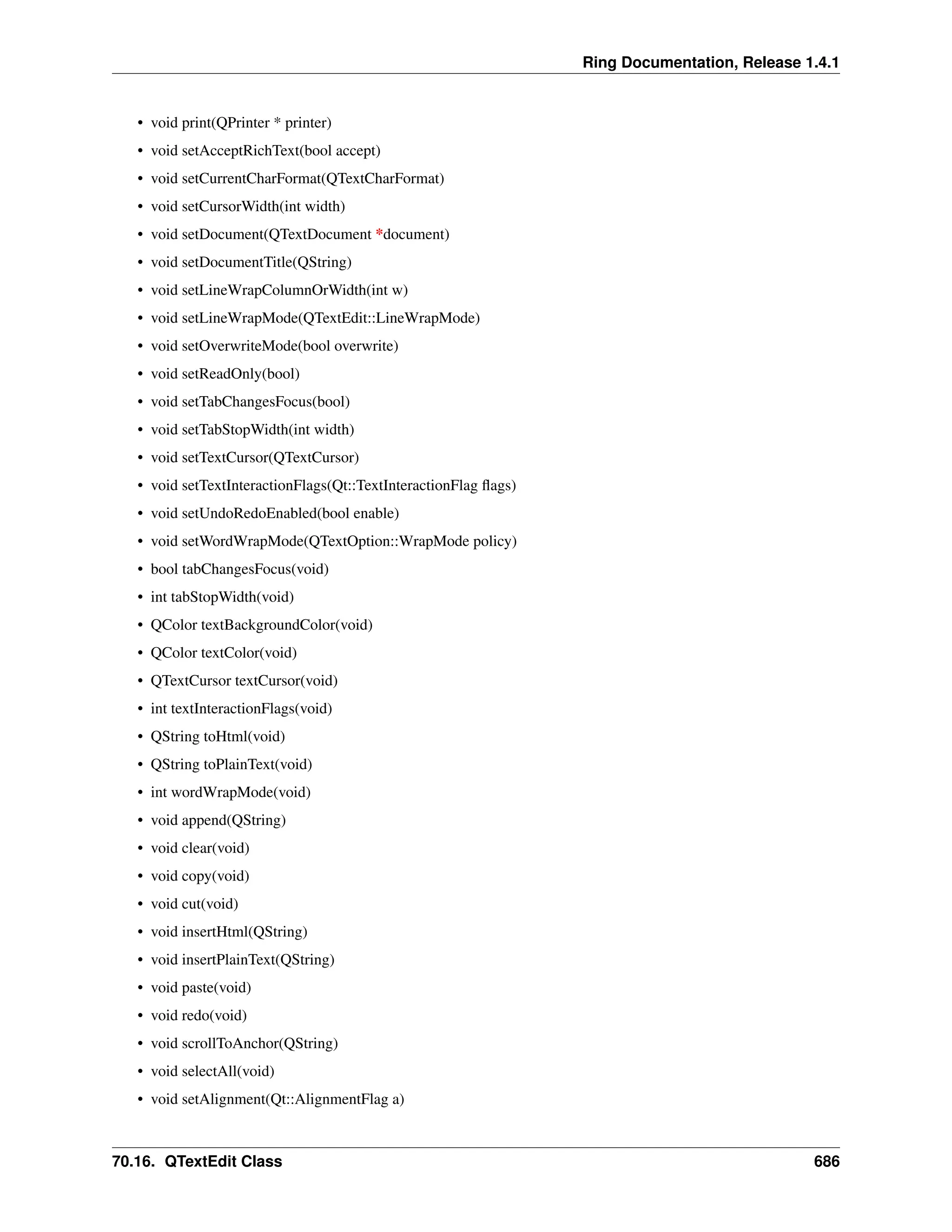 Ring Documentation, Release 1.4.1 • void print(QPrinter * printer) • void setAcceptRichText(bool accept) • void setCurrentCharFormat(QTextCharFormat) • void setCursorWidth(int width) • void setDocument(QTextDocument *document) • void setDocumentTitle(QString) • void setLineWrapColumnOrWidth(int w) • void setLineWrapMode(QTextEdit::LineWrapMode) • void setOverwriteMode(bool overwrite) • void setReadOnly(bool) • void setTabChangesFocus(bool) • void setTabStopWidth(int width) • void setTextCursor(QTextCursor) • void setTextInteractionFlags(Qt::TextInteractionFlag flags) • void setUndoRedoEnabled(bool enable) • void setWordWrapMode(QTextOption::WrapMode policy) • bool tabChangesFocus(void) • int tabStopWidth(void) • QColor textBackgroundColor(void) • QColor textColor(void) • QTextCursor textCursor(void) • int textInteractionFlags(void) • QString toHtml(void) • QString toPlainText(void) • int wordWrapMode(void) • void append(QString) • void clear(void) • void copy(void) • void cut(void) • void insertHtml(QString) • void insertPlainText(QString) • void paste(void) • void redo(void) • void scrollToAnchor(QString) • void selectAll(void) • void setAlignment(Qt::AlignmentFlag a) 70.16. QTextEdit Class 686 
