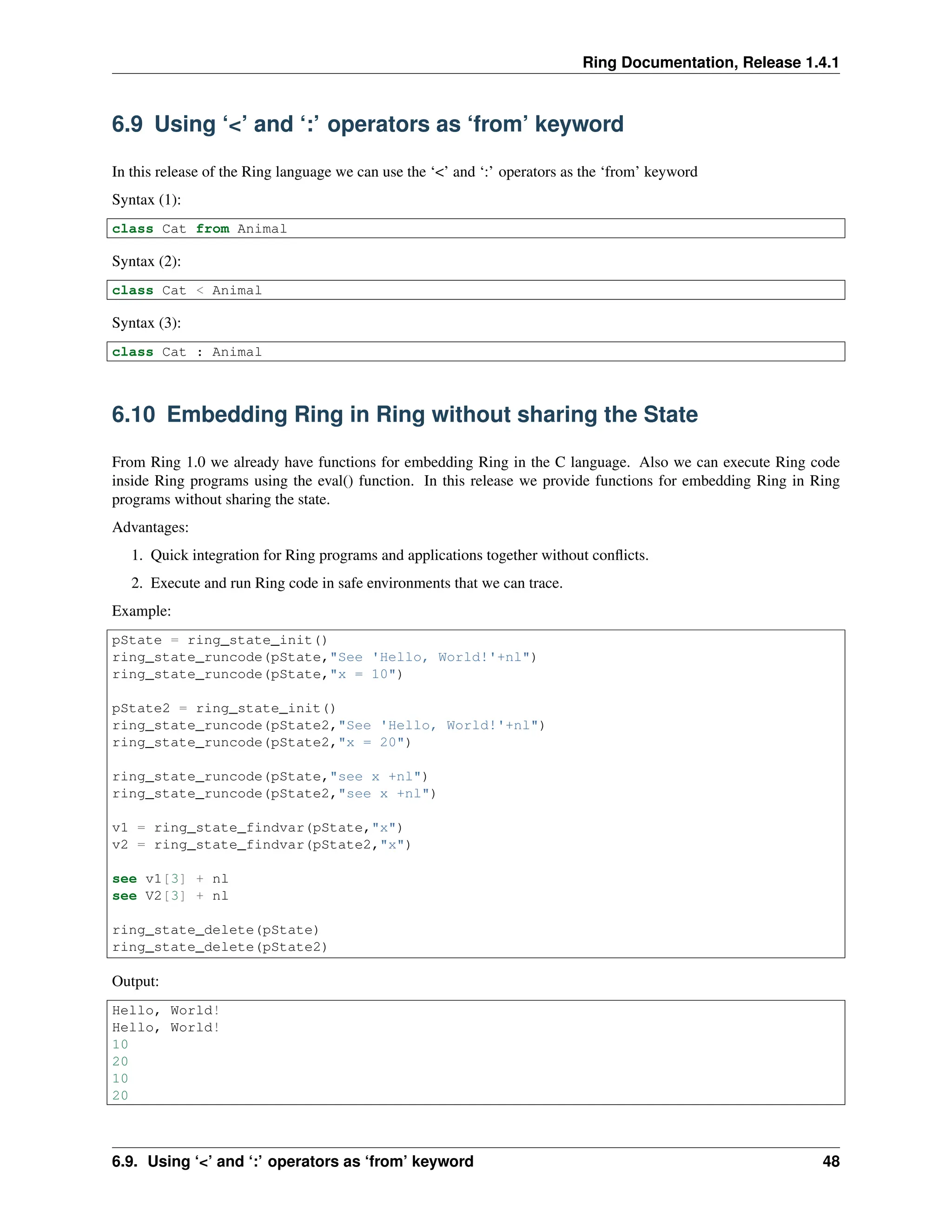Ring Documentation, Release 1.4.1 6.9 Using ‘<’ and ‘:’ operators as ‘from’ keyword In this release of the Ring language we can use the ‘<’ and ‘:’ operators as the ‘from’ keyword Syntax (1): class Cat from Animal Syntax (2): class Cat < Animal Syntax (3): class Cat : Animal 6.10 Embedding Ring in Ring without sharing the State From Ring 1.0 we already have functions for embedding Ring in the C language. Also we can execute Ring code inside Ring programs using the eval() function. In this release we provide functions for embedding Ring in Ring programs without sharing the state. Advantages: 1. Quick integration for Ring programs and applications together without conflicts. 2. Execute and run Ring code in safe environments that we can trace. Example: pState = ring_state_init() ring_state_runcode(pState,"See 'Hello, World!'+nl") ring_state_runcode(pState,"x = 10") pState2 = ring_state_init() ring_state_runcode(pState2,"See 'Hello, World!'+nl") ring_state_runcode(pState2,"x = 20") ring_state_runcode(pState,"see x +nl") ring_state_runcode(pState2,"see x +nl") v1 = ring_state_findvar(pState,"x") v2 = ring_state_findvar(pState2,"x") see v1[3] + nl see V2[3] + nl ring_state_delete(pState) ring_state_delete(pState2) Output: Hello, World! Hello, World! 10 20 10 20 6.9. Using ‘<’ and ‘:’ operators as ‘from’ keyword 48 