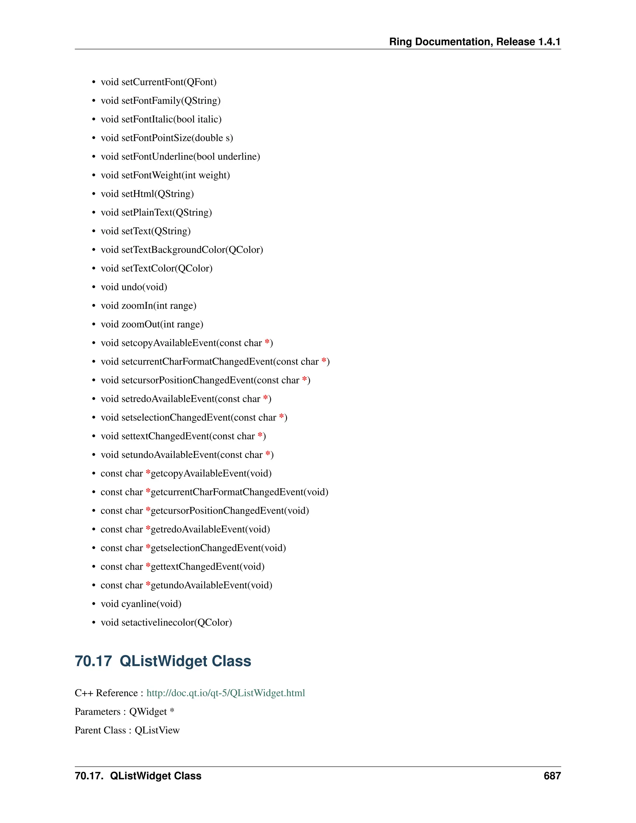 Ring Documentation, Release 1.4.1 • void setCurrentFont(QFont) • void setFontFamily(QString) • void setFontItalic(bool italic) • void setFontPointSize(double s) • void setFontUnderline(bool underline) • void setFontWeight(int weight) • void setHtml(QString) • void setPlainText(QString) • void setText(QString) • void setTextBackgroundColor(QColor) • void setTextColor(QColor) • void undo(void) • void zoomIn(int range) • void zoomOut(int range) • void setcopyAvailableEvent(const char *) • void setcurrentCharFormatChangedEvent(const char *) • void setcursorPositionChangedEvent(const char *) • void setredoAvailableEvent(const char *) • void setselectionChangedEvent(const char *) • void settextChangedEvent(const char *) • void setundoAvailableEvent(const char *) • const char *getcopyAvailableEvent(void) • const char *getcurrentCharFormatChangedEvent(void) • const char *getcursorPositionChangedEvent(void) • const char *getredoAvailableEvent(void) • const char *getselectionChangedEvent(void) • const char *gettextChangedEvent(void) • const char *getundoAvailableEvent(void) • void cyanline(void) • void setactivelinecolor(QColor) 70.17 QListWidget Class C++ Reference : http://doc.qt.io/qt-5/QListWidget.html Parameters : QWidget * Parent Class : QListView 70.17. QListWidget Class 687 
