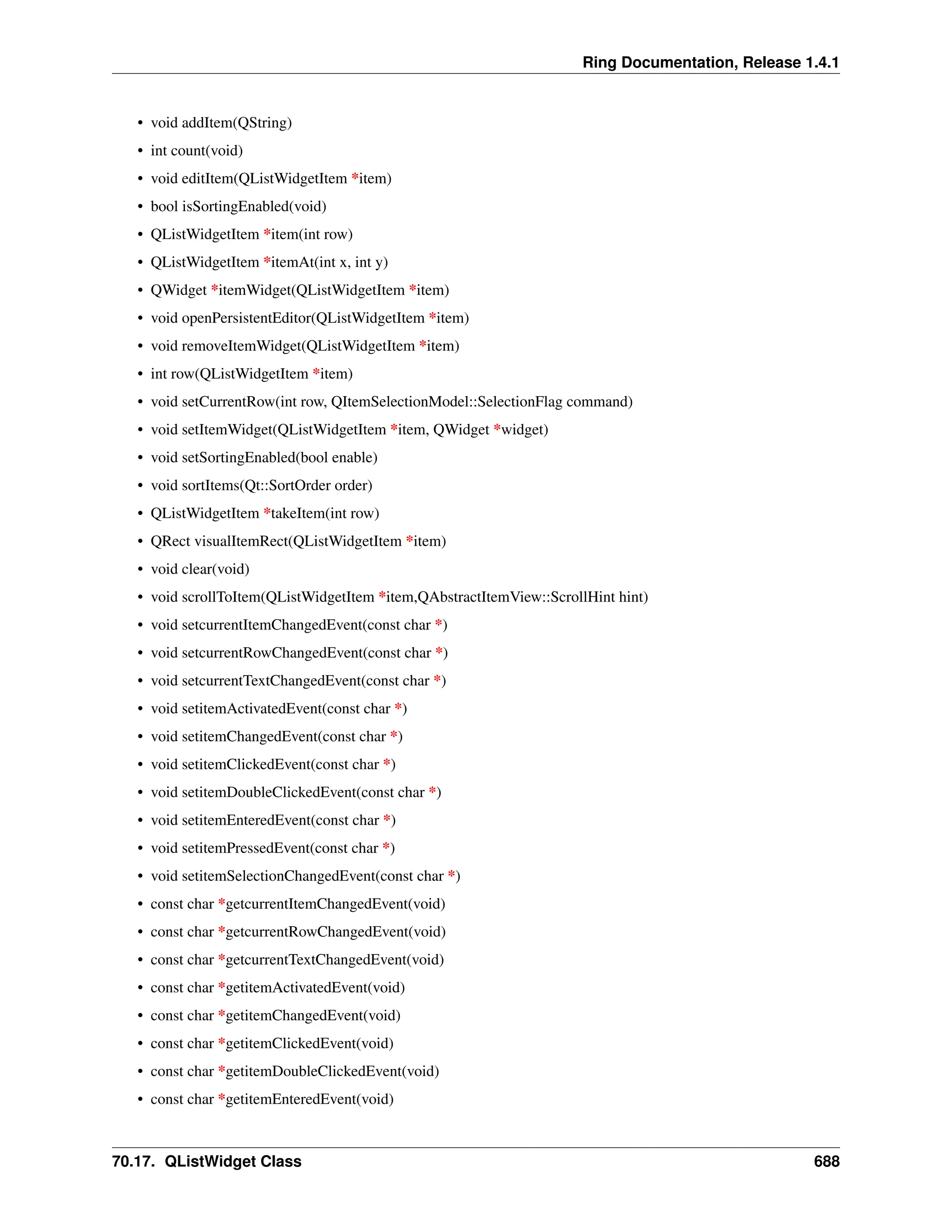 Ring Documentation, Release 1.4.1 • void addItem(QString) • int count(void) • void editItem(QListWidgetItem *item) • bool isSortingEnabled(void) • QListWidgetItem *item(int row) • QListWidgetItem *itemAt(int x, int y) • QWidget *itemWidget(QListWidgetItem *item) • void openPersistentEditor(QListWidgetItem *item) • void removeItemWidget(QListWidgetItem *item) • int row(QListWidgetItem *item) • void setCurrentRow(int row, QItemSelectionModel::SelectionFlag command) • void setItemWidget(QListWidgetItem *item, QWidget *widget) • void setSortingEnabled(bool enable) • void sortItems(Qt::SortOrder order) • QListWidgetItem *takeItem(int row) • QRect visualItemRect(QListWidgetItem *item) • void clear(void) • void scrollToItem(QListWidgetItem *item,QAbstractItemView::ScrollHint hint) • void setcurrentItemChangedEvent(const char *) • void setcurrentRowChangedEvent(const char *) • void setcurrentTextChangedEvent(const char *) • void setitemActivatedEvent(const char *) • void setitemChangedEvent(const char *) • void setitemClickedEvent(const char *) • void setitemDoubleClickedEvent(const char *) • void setitemEnteredEvent(const char *) • void setitemPressedEvent(const char *) • void setitemSelectionChangedEvent(const char *) • const char *getcurrentItemChangedEvent(void) • const char *getcurrentRowChangedEvent(void) • const char *getcurrentTextChangedEvent(void) • const char *getitemActivatedEvent(void) • const char *getitemChangedEvent(void) • const char *getitemClickedEvent(void) • const char *getitemDoubleClickedEvent(void) • const char *getitemEnteredEvent(void) 70.17. QListWidget Class 688 