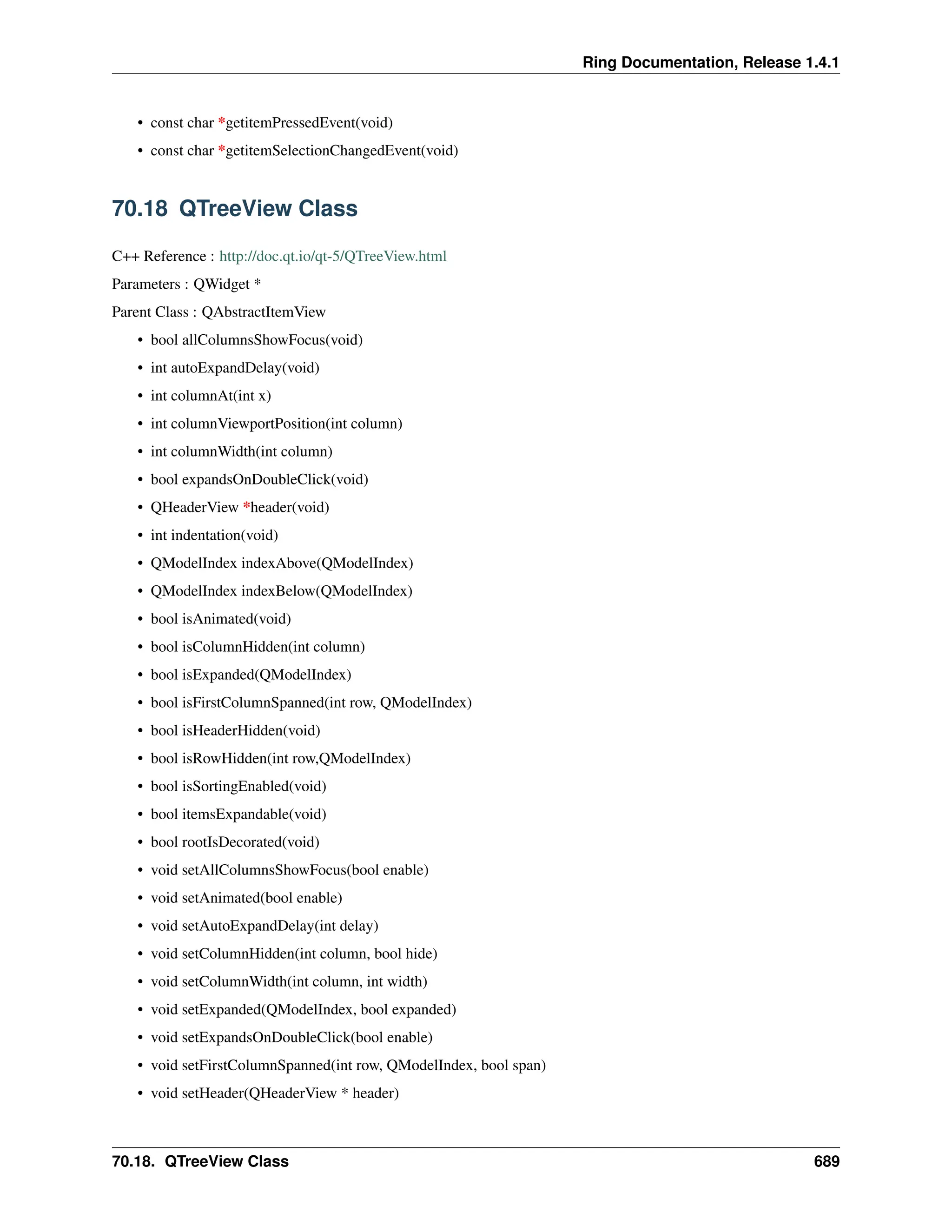 Ring Documentation, Release 1.4.1 • const char *getitemPressedEvent(void) • const char *getitemSelectionChangedEvent(void) 70.18 QTreeView Class C++ Reference : http://doc.qt.io/qt-5/QTreeView.html Parameters : QWidget * Parent Class : QAbstractItemView • bool allColumnsShowFocus(void) • int autoExpandDelay(void) • int columnAt(int x) • int columnViewportPosition(int column) • int columnWidth(int column) • bool expandsOnDoubleClick(void) • QHeaderView *header(void) • int indentation(void) • QModelIndex indexAbove(QModelIndex) • QModelIndex indexBelow(QModelIndex) • bool isAnimated(void) • bool isColumnHidden(int column) • bool isExpanded(QModelIndex) • bool isFirstColumnSpanned(int row, QModelIndex) • bool isHeaderHidden(void) • bool isRowHidden(int row,QModelIndex) • bool isSortingEnabled(void) • bool itemsExpandable(void) • bool rootIsDecorated(void) • void setAllColumnsShowFocus(bool enable) • void setAnimated(bool enable) • void setAutoExpandDelay(int delay) • void setColumnHidden(int column, bool hide) • void setColumnWidth(int column, int width) • void setExpanded(QModelIndex, bool expanded) • void setExpandsOnDoubleClick(bool enable) • void setFirstColumnSpanned(int row, QModelIndex, bool span) • void setHeader(QHeaderView * header) 70.18. QTreeView Class 689 