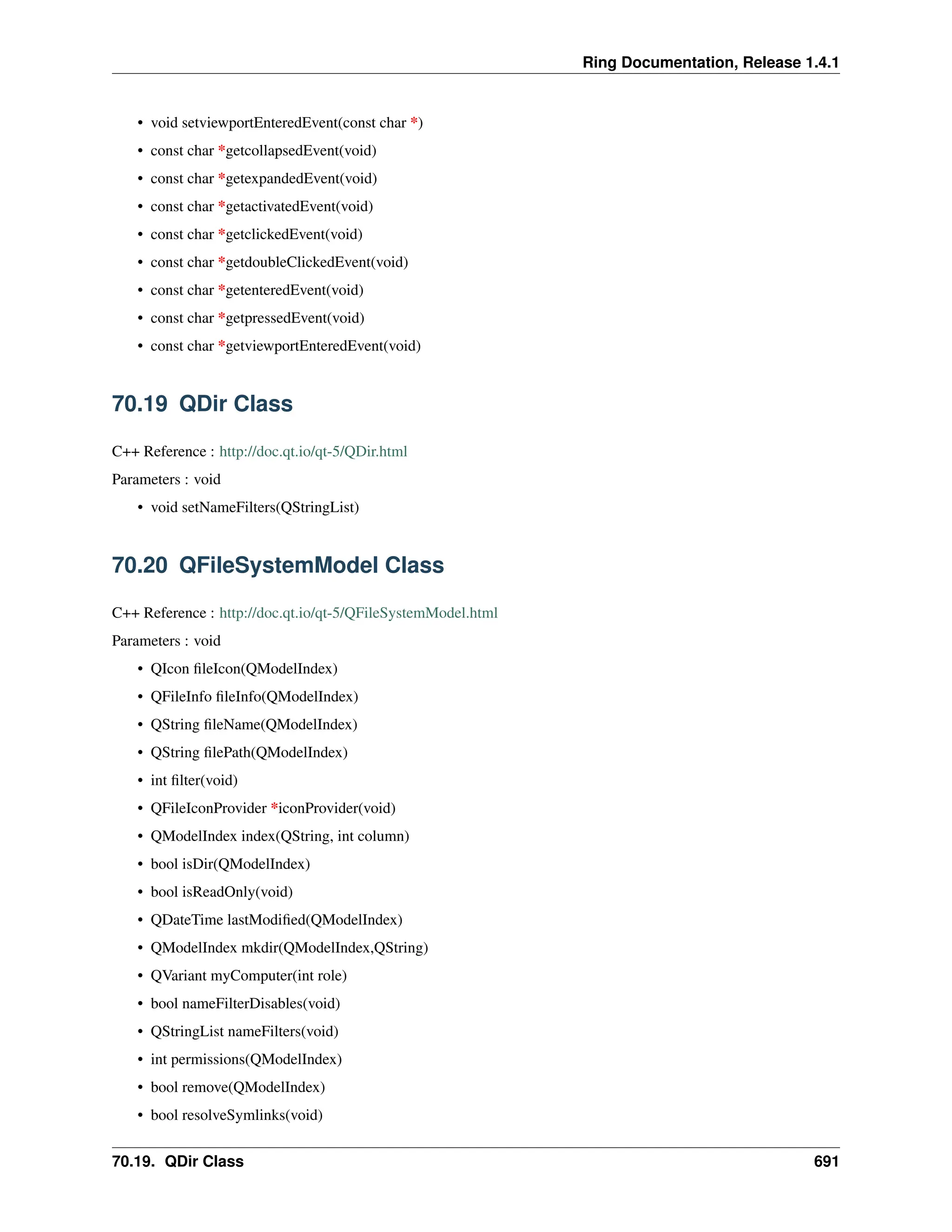 Ring Documentation, Release 1.4.1 • void setviewportEnteredEvent(const char *) • const char *getcollapsedEvent(void) • const char *getexpandedEvent(void) • const char *getactivatedEvent(void) • const char *getclickedEvent(void) • const char *getdoubleClickedEvent(void) • const char *getenteredEvent(void) • const char *getpressedEvent(void) • const char *getviewportEnteredEvent(void) 70.19 QDir Class C++ Reference : http://doc.qt.io/qt-5/QDir.html Parameters : void • void setNameFilters(QStringList) 70.20 QFileSystemModel Class C++ Reference : http://doc.qt.io/qt-5/QFileSystemModel.html Parameters : void • QIcon fileIcon(QModelIndex) • QFileInfo fileInfo(QModelIndex) • QString fileName(QModelIndex) • QString filePath(QModelIndex) • int filter(void) • QFileIconProvider *iconProvider(void) • QModelIndex index(QString, int column) • bool isDir(QModelIndex) • bool isReadOnly(void) • QDateTime lastModified(QModelIndex) • QModelIndex mkdir(QModelIndex,QString) • QVariant myComputer(int role) • bool nameFilterDisables(void) • QStringList nameFilters(void) • int permissions(QModelIndex) • bool remove(QModelIndex) • bool resolveSymlinks(void) 70.19. QDir Class 691 