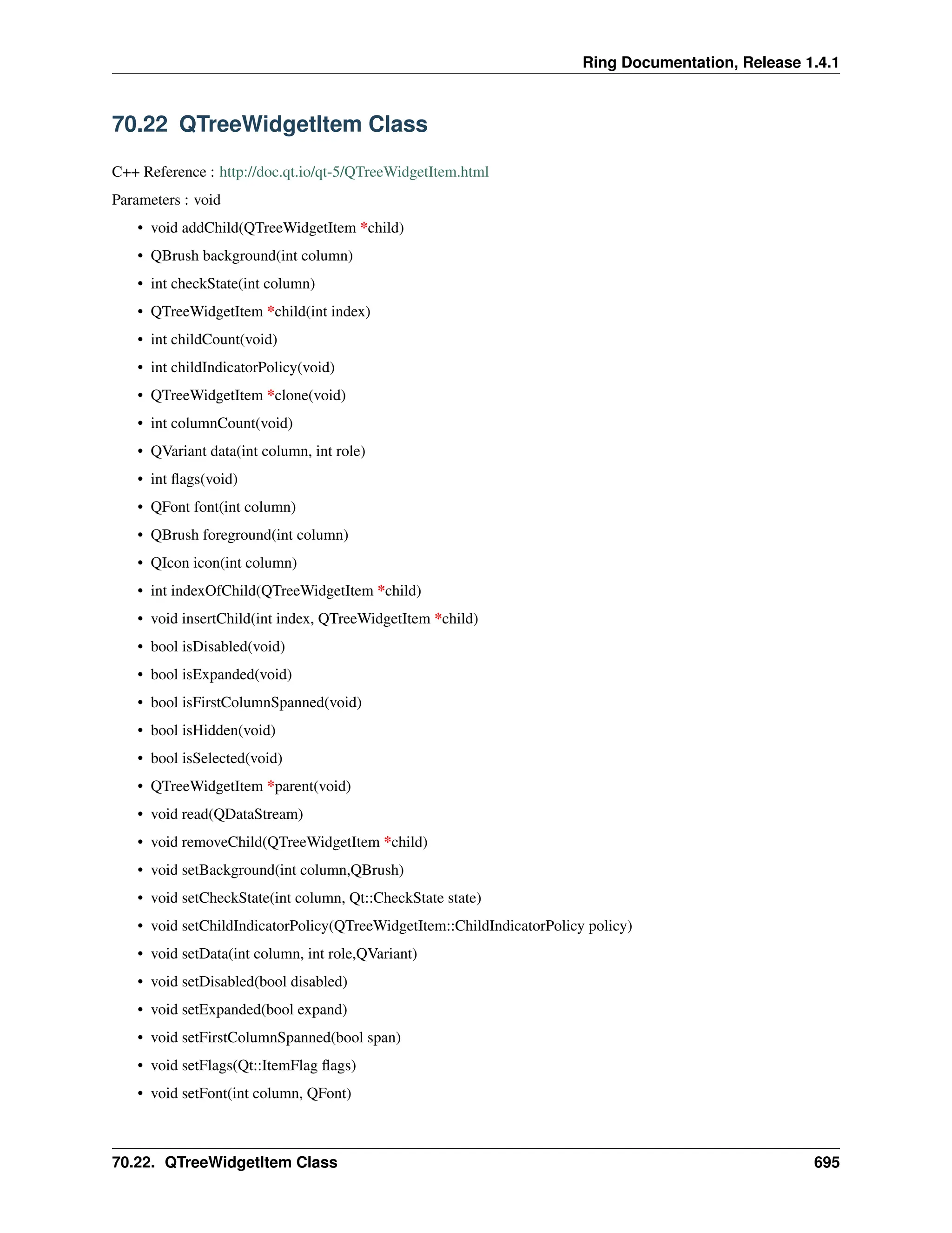 Ring Documentation, Release 1.4.1 70.22 QTreeWidgetItem Class C++ Reference : http://doc.qt.io/qt-5/QTreeWidgetItem.html Parameters : void • void addChild(QTreeWidgetItem *child) • QBrush background(int column) • int checkState(int column) • QTreeWidgetItem *child(int index) • int childCount(void) • int childIndicatorPolicy(void) • QTreeWidgetItem *clone(void) • int columnCount(void) • QVariant data(int column, int role) • int flags(void) • QFont font(int column) • QBrush foreground(int column) • QIcon icon(int column) • int indexOfChild(QTreeWidgetItem *child) • void insertChild(int index, QTreeWidgetItem *child) • bool isDisabled(void) • bool isExpanded(void) • bool isFirstColumnSpanned(void) • bool isHidden(void) • bool isSelected(void) • QTreeWidgetItem *parent(void) • void read(QDataStream) • void removeChild(QTreeWidgetItem *child) • void setBackground(int column,QBrush) • void setCheckState(int column, Qt::CheckState state) • void setChildIndicatorPolicy(QTreeWidgetItem::ChildIndicatorPolicy policy) • void setData(int column, int role,QVariant) • void setDisabled(bool disabled) • void setExpanded(bool expand) • void setFirstColumnSpanned(bool span) • void setFlags(Qt::ItemFlag flags) • void setFont(int column, QFont) 70.22. QTreeWidgetItem Class 695 
