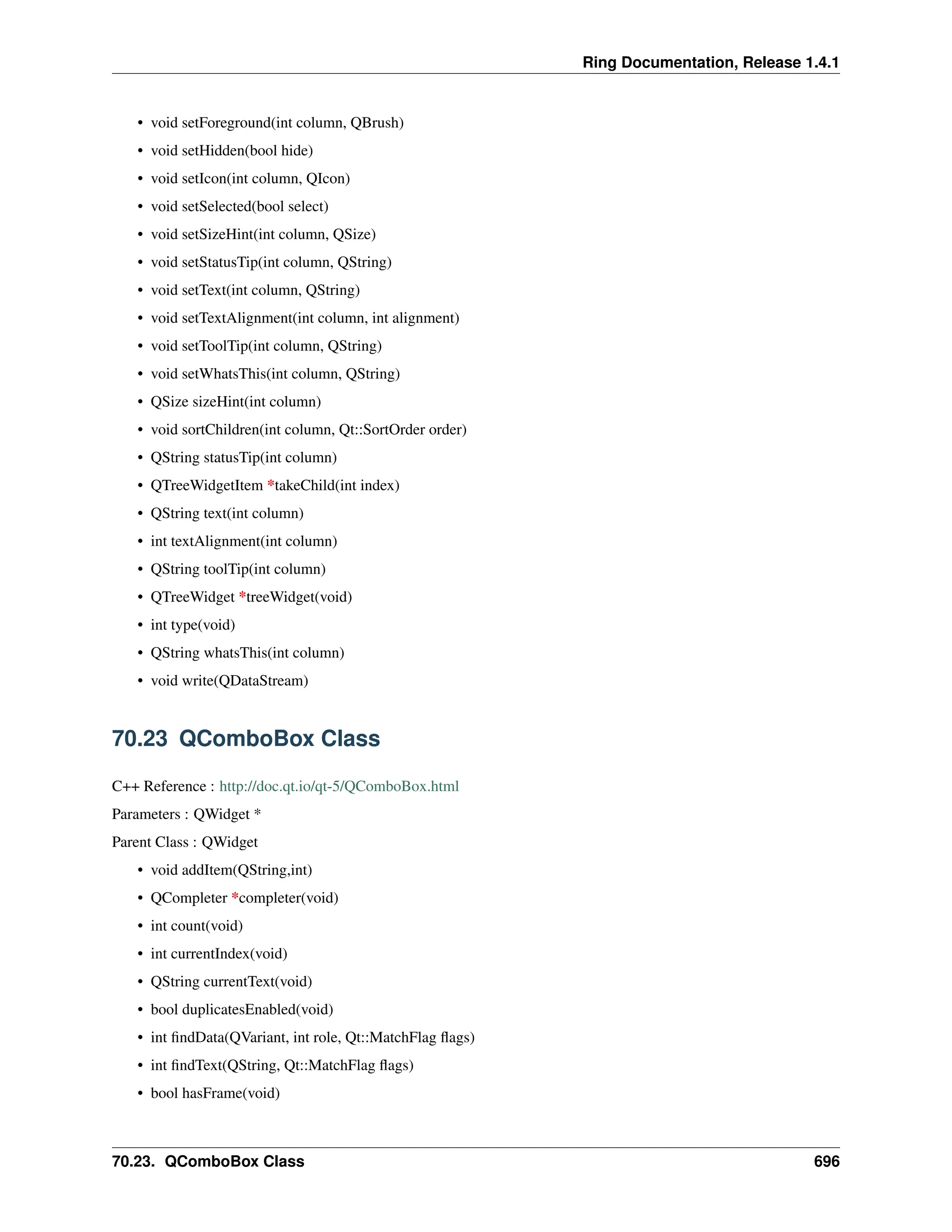 Ring Documentation, Release 1.4.1 • void setForeground(int column, QBrush) • void setHidden(bool hide) • void setIcon(int column, QIcon) • void setSelected(bool select) • void setSizeHint(int column, QSize) • void setStatusTip(int column, QString) • void setText(int column, QString) • void setTextAlignment(int column, int alignment) • void setToolTip(int column, QString) • void setWhatsThis(int column, QString) • QSize sizeHint(int column) • void sortChildren(int column, Qt::SortOrder order) • QString statusTip(int column) • QTreeWidgetItem *takeChild(int index) • QString text(int column) • int textAlignment(int column) • QString toolTip(int column) • QTreeWidget *treeWidget(void) • int type(void) • QString whatsThis(int column) • void write(QDataStream) 70.23 QComboBox Class C++ Reference : http://doc.qt.io/qt-5/QComboBox.html Parameters : QWidget * Parent Class : QWidget • void addItem(QString,int) • QCompleter *completer(void) • int count(void) • int currentIndex(void) • QString currentText(void) • bool duplicatesEnabled(void) • int findData(QVariant, int role, Qt::MatchFlag flags) • int findText(QString, Qt::MatchFlag flags) • bool hasFrame(void) 70.23. QComboBox Class 696 