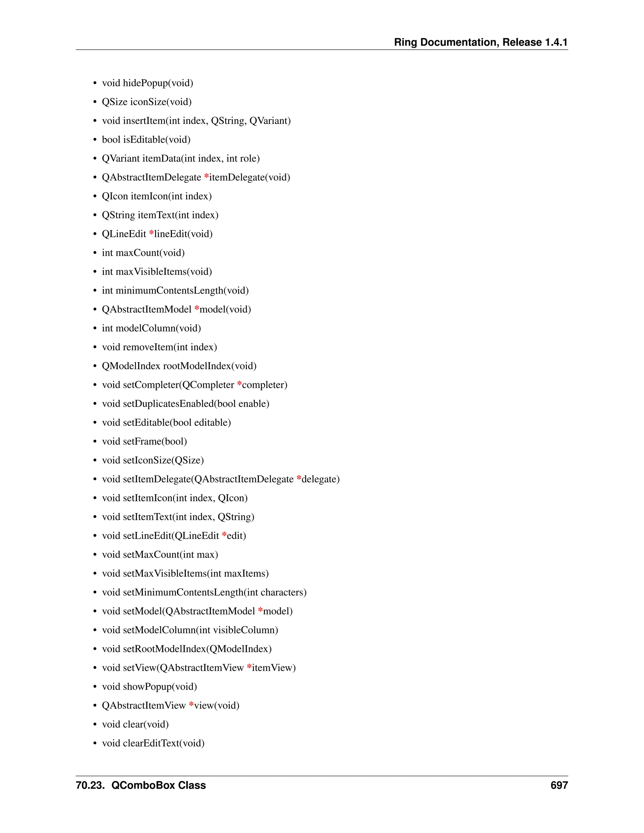 Ring Documentation, Release 1.4.1 • void hidePopup(void) • QSize iconSize(void) • void insertItem(int index, QString, QVariant) • bool isEditable(void) • QVariant itemData(int index, int role) • QAbstractItemDelegate *itemDelegate(void) • QIcon itemIcon(int index) • QString itemText(int index) • QLineEdit *lineEdit(void) • int maxCount(void) • int maxVisibleItems(void) • int minimumContentsLength(void) • QAbstractItemModel *model(void) • int modelColumn(void) • void removeItem(int index) • QModelIndex rootModelIndex(void) • void setCompleter(QCompleter *completer) • void setDuplicatesEnabled(bool enable) • void setEditable(bool editable) • void setFrame(bool) • void setIconSize(QSize) • void setItemDelegate(QAbstractItemDelegate *delegate) • void setItemIcon(int index, QIcon) • void setItemText(int index, QString) • void setLineEdit(QLineEdit *edit) • void setMaxCount(int max) • void setMaxVisibleItems(int maxItems) • void setMinimumContentsLength(int characters) • void setModel(QAbstractItemModel *model) • void setModelColumn(int visibleColumn) • void setRootModelIndex(QModelIndex) • void setView(QAbstractItemView *itemView) • void showPopup(void) • QAbstractItemView *view(void) • void clear(void) • void clearEditText(void) 70.23. QComboBox Class 697 