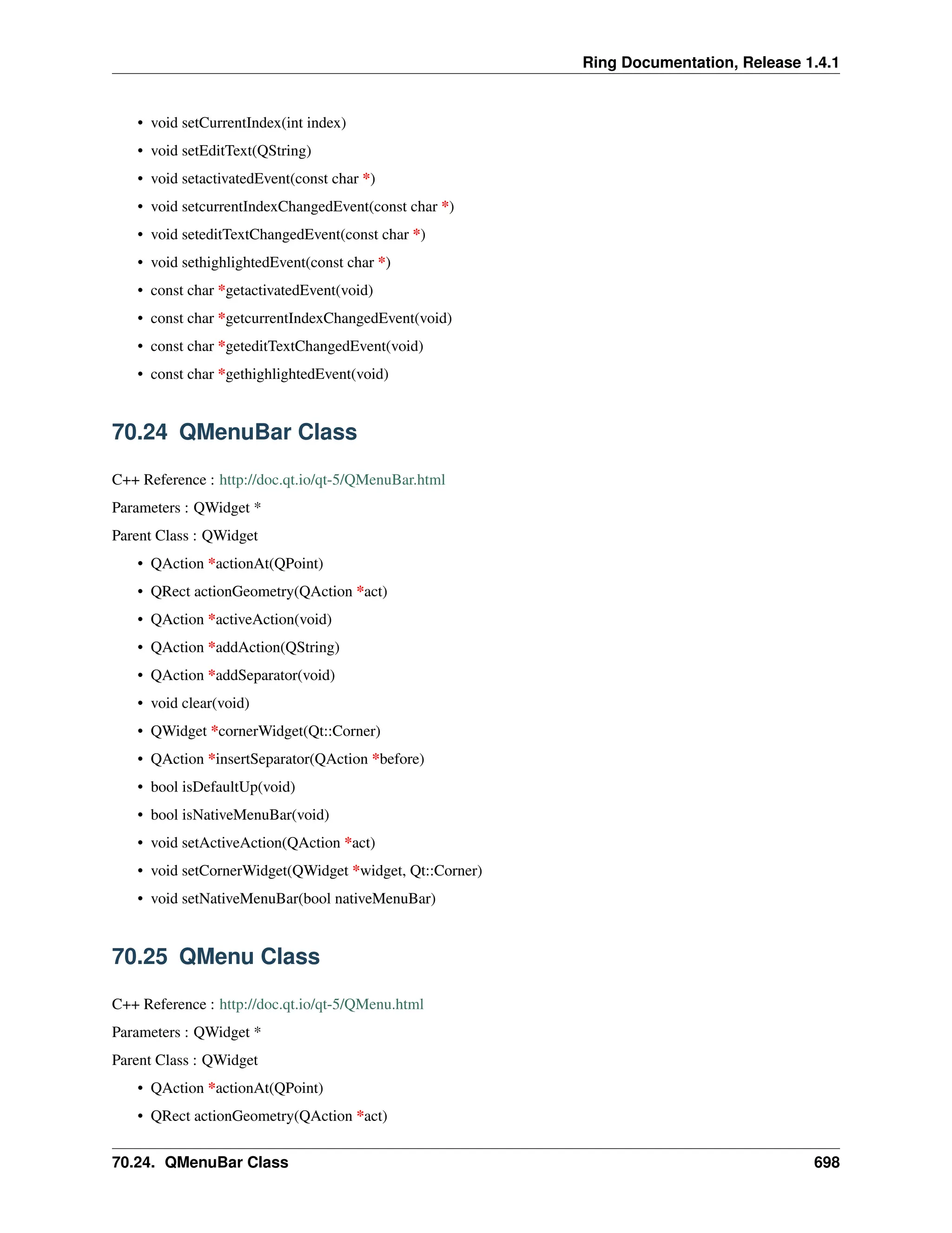 Ring Documentation, Release 1.4.1 • void setCurrentIndex(int index) • void setEditText(QString) • void setactivatedEvent(const char *) • void setcurrentIndexChangedEvent(const char *) • void seteditTextChangedEvent(const char *) • void sethighlightedEvent(const char *) • const char *getactivatedEvent(void) • const char *getcurrentIndexChangedEvent(void) • const char *geteditTextChangedEvent(void) • const char *gethighlightedEvent(void) 70.24 QMenuBar Class C++ Reference : http://doc.qt.io/qt-5/QMenuBar.html Parameters : QWidget * Parent Class : QWidget • QAction *actionAt(QPoint) • QRect actionGeometry(QAction *act) • QAction *activeAction(void) • QAction *addAction(QString) • QAction *addSeparator(void) • void clear(void) • QWidget *cornerWidget(Qt::Corner) • QAction *insertSeparator(QAction *before) • bool isDefaultUp(void) • bool isNativeMenuBar(void) • void setActiveAction(QAction *act) • void setCornerWidget(QWidget *widget, Qt::Corner) • void setNativeMenuBar(bool nativeMenuBar) 70.25 QMenu Class C++ Reference : http://doc.qt.io/qt-5/QMenu.html Parameters : QWidget * Parent Class : QWidget • QAction *actionAt(QPoint) • QRect actionGeometry(QAction *act) 70.24. QMenuBar Class 698 