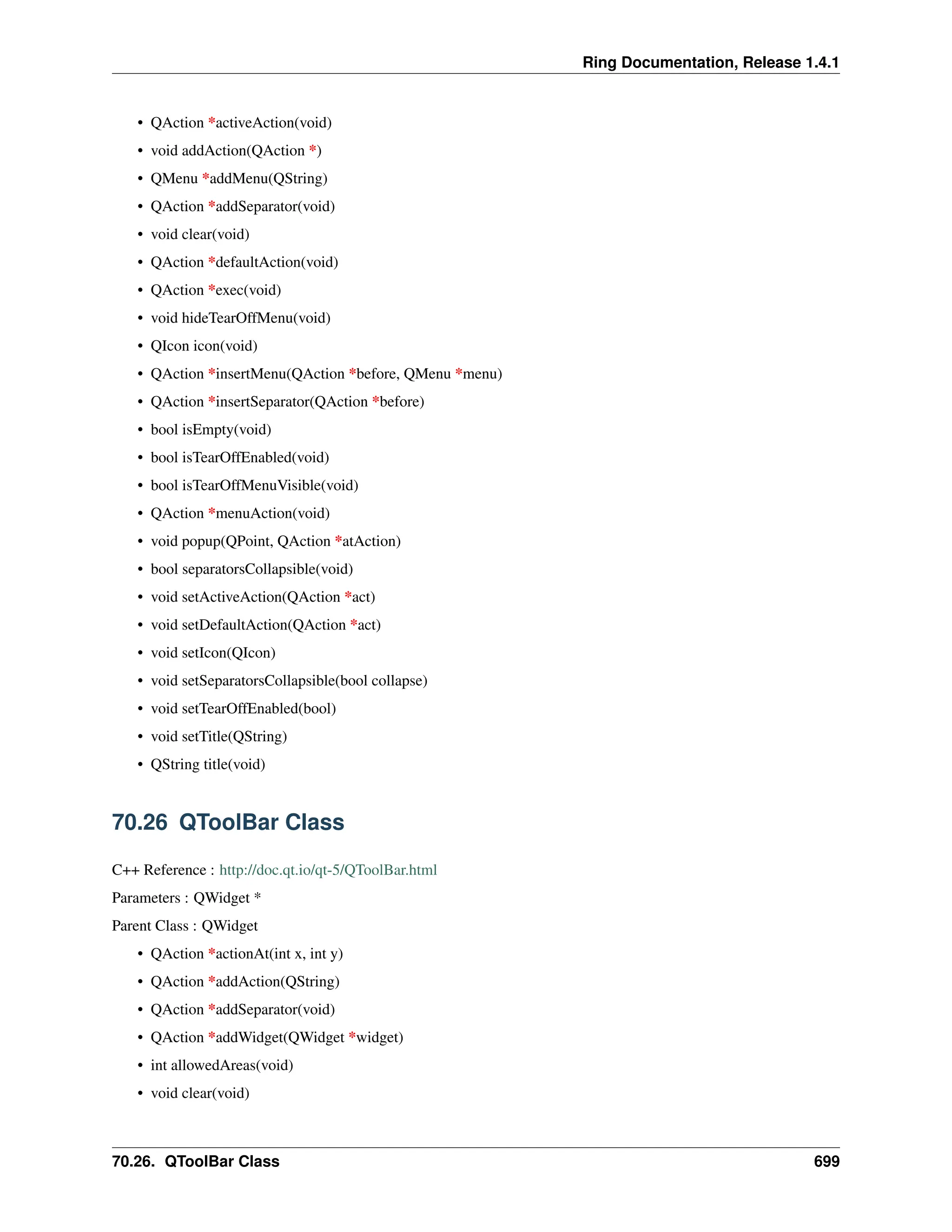 Ring Documentation, Release 1.4.1 • QAction *activeAction(void) • void addAction(QAction *) • QMenu *addMenu(QString) • QAction *addSeparator(void) • void clear(void) • QAction *defaultAction(void) • QAction *exec(void) • void hideTearOffMenu(void) • QIcon icon(void) • QAction *insertMenu(QAction *before, QMenu *menu) • QAction *insertSeparator(QAction *before) • bool isEmpty(void) • bool isTearOffEnabled(void) • bool isTearOffMenuVisible(void) • QAction *menuAction(void) • void popup(QPoint, QAction *atAction) • bool separatorsCollapsible(void) • void setActiveAction(QAction *act) • void setDefaultAction(QAction *act) • void setIcon(QIcon) • void setSeparatorsCollapsible(bool collapse) • void setTearOffEnabled(bool) • void setTitle(QString) • QString title(void) 70.26 QToolBar Class C++ Reference : http://doc.qt.io/qt-5/QToolBar.html Parameters : QWidget * Parent Class : QWidget • QAction *actionAt(int x, int y) • QAction *addAction(QString) • QAction *addSeparator(void) • QAction *addWidget(QWidget *widget) • int allowedAreas(void) • void clear(void) 70.26. QToolBar Class 699 