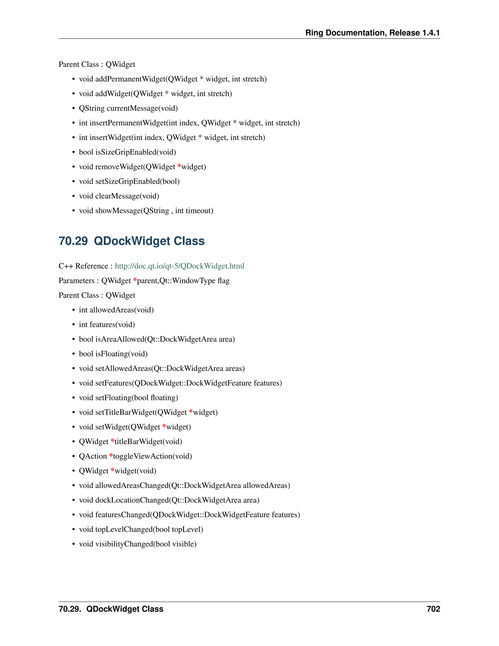 Ring Documentation, Release 1.4.1 Parent Class : QWidget • void addPermanentWidget(QWidget * widget, int stretch) • void addWidget(QWidget * widget, int stretch) • QString currentMessage(void) • int insertPermanentWidget(int index, QWidget * widget, int stretch) • int insertWidget(int index, QWidget * widget, int stretch) • bool isSizeGripEnabled(void) • void removeWidget(QWidget *widget) • void setSizeGripEnabled(bool) • void clearMessage(void) • void showMessage(QString , int timeout) 70.29 QDockWidget Class C++ Reference : http://doc.qt.io/qt-5/QDockWidget.html Parameters : QWidget *parent,Qt::WindowType flag Parent Class : QWidget • int allowedAreas(void) • int features(void) • bool isAreaAllowed(Qt::DockWidgetArea area) • bool isFloating(void) • void setAllowedAreas(Qt::DockWidgetArea areas) • void setFeatures(QDockWidget::DockWidgetFeature features) • void setFloating(bool floating) • void setTitleBarWidget(QWidget *widget) • void setWidget(QWidget *widget) • QWidget *titleBarWidget(void) • QAction *toggleViewAction(void) • QWidget *widget(void) • void allowedAreasChanged(Qt::DockWidgetArea allowedAreas) • void dockLocationChanged(Qt::DockWidgetArea area) • void featuresChanged(QDockWidget::DockWidgetFeature features) • void topLevelChanged(bool topLevel) • void visibilityChanged(bool visible) 70.29. QDockWidget Class 702 