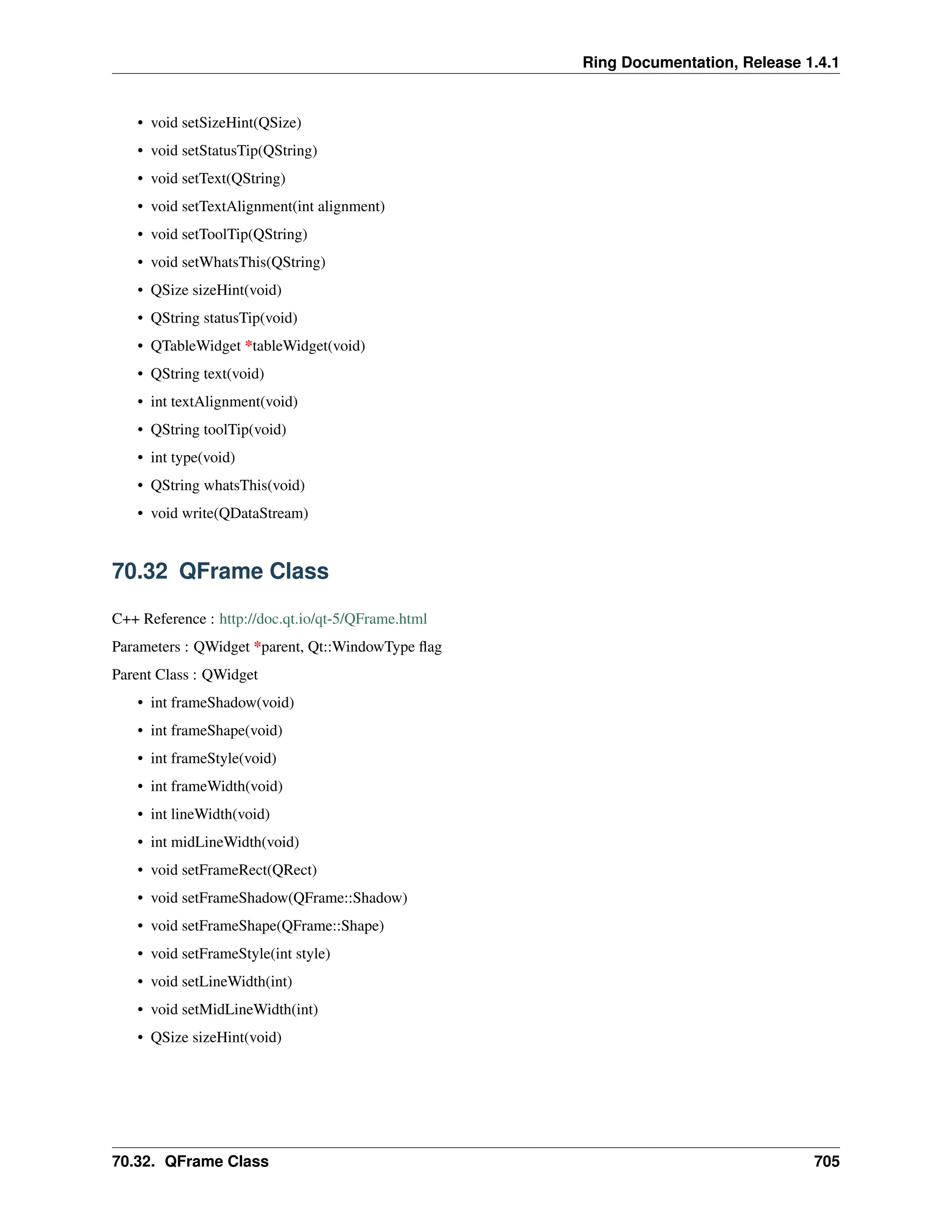 Ring Documentation, Release 1.4.1 • void setSizeHint(QSize) • void setStatusTip(QString) • void setText(QString) • void setTextAlignment(int alignment) • void setToolTip(QString) • void setWhatsThis(QString) • QSize sizeHint(void) • QString statusTip(void) • QTableWidget *tableWidget(void) • QString text(void) • int textAlignment(void) • QString toolTip(void) • int type(void) • QString whatsThis(void) • void write(QDataStream) 70.32 QFrame Class C++ Reference : http://doc.qt.io/qt-5/QFrame.html Parameters : QWidget *parent, Qt::WindowType flag Parent Class : QWidget • int frameShadow(void) • int frameShape(void) • int frameStyle(void) • int frameWidth(void) • int lineWidth(void) • int midLineWidth(void) • void setFrameRect(QRect) • void setFrameShadow(QFrame::Shadow) • void setFrameShape(QFrame::Shape) • void setFrameStyle(int style) • void setLineWidth(int) • void setMidLineWidth(int) • QSize sizeHint(void) 70.32. QFrame Class 705 