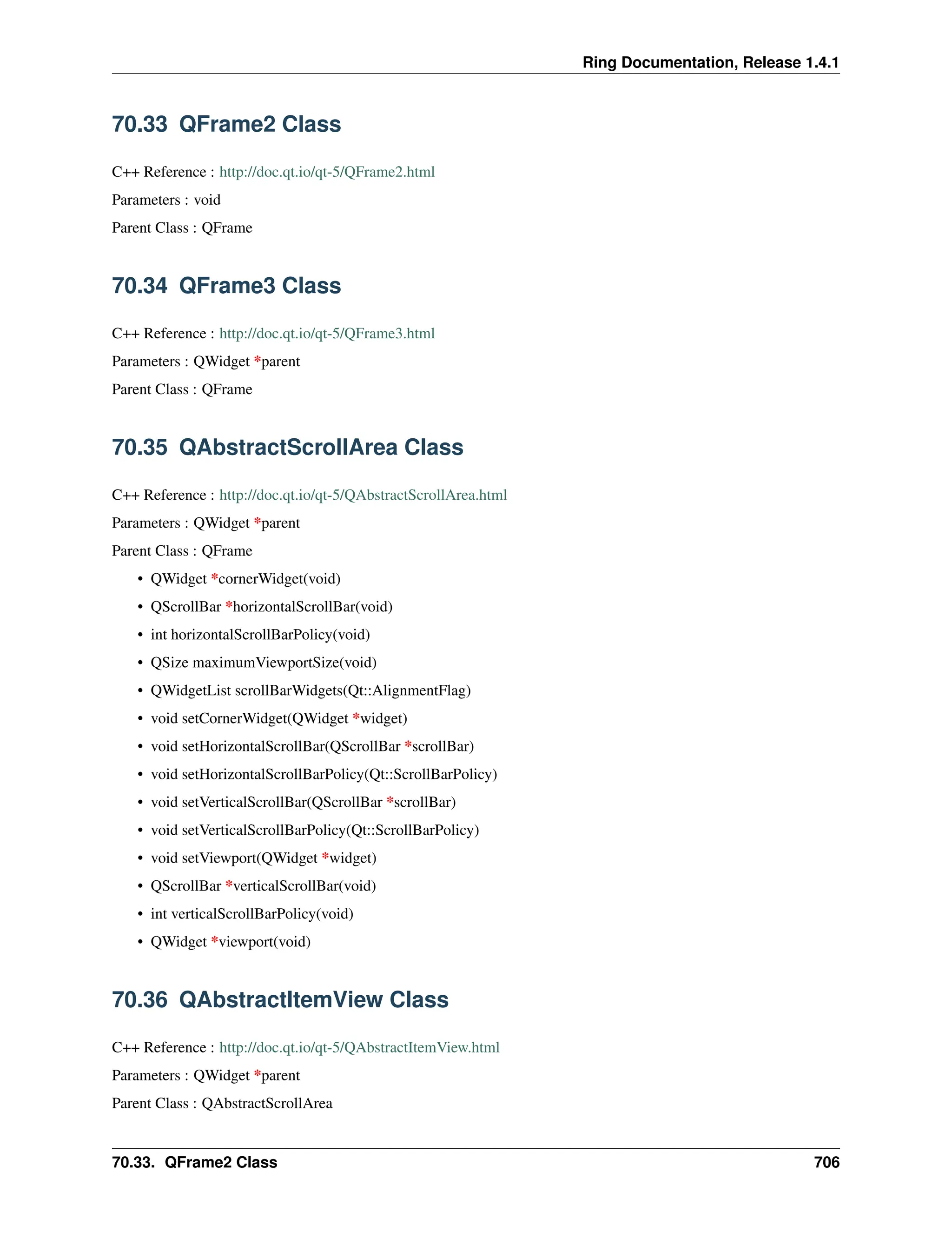 Ring Documentation, Release 1.4.1 70.33 QFrame2 Class C++ Reference : http://doc.qt.io/qt-5/QFrame2.html Parameters : void Parent Class : QFrame 70.34 QFrame3 Class C++ Reference : http://doc.qt.io/qt-5/QFrame3.html Parameters : QWidget *parent Parent Class : QFrame 70.35 QAbstractScrollArea Class C++ Reference : http://doc.qt.io/qt-5/QAbstractScrollArea.html Parameters : QWidget *parent Parent Class : QFrame • QWidget *cornerWidget(void) • QScrollBar *horizontalScrollBar(void) • int horizontalScrollBarPolicy(void) • QSize maximumViewportSize(void) • QWidgetList scrollBarWidgets(Qt::AlignmentFlag) • void setCornerWidget(QWidget *widget) • void setHorizontalScrollBar(QScrollBar *scrollBar) • void setHorizontalScrollBarPolicy(Qt::ScrollBarPolicy) • void setVerticalScrollBar(QScrollBar *scrollBar) • void setVerticalScrollBarPolicy(Qt::ScrollBarPolicy) • void setViewport(QWidget *widget) • QScrollBar *verticalScrollBar(void) • int verticalScrollBarPolicy(void) • QWidget *viewport(void) 70.36 QAbstractItemView Class C++ Reference : http://doc.qt.io/qt-5/QAbstractItemView.html Parameters : QWidget *parent Parent Class : QAbstractScrollArea 70.33. QFrame2 Class 706 