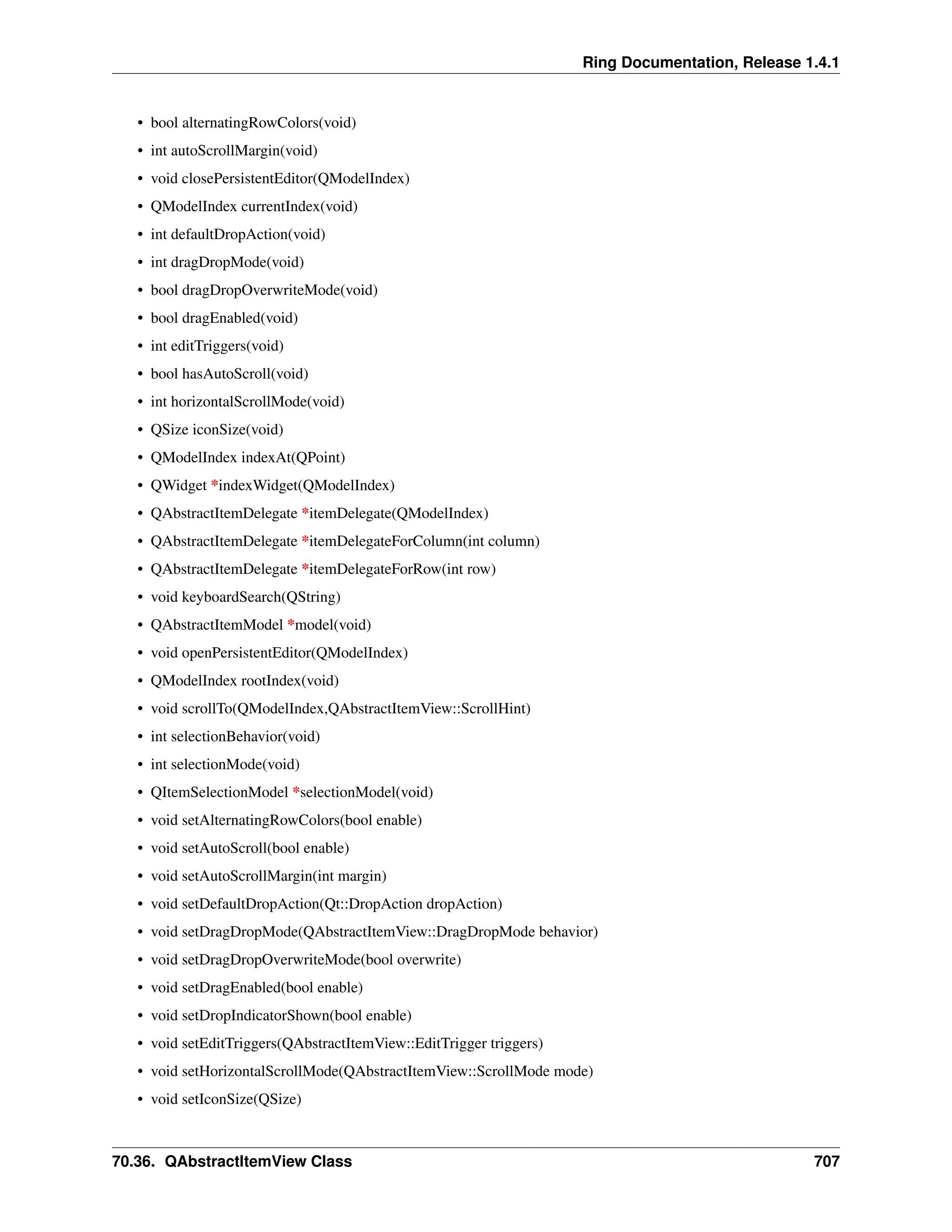 Ring Documentation, Release 1.4.1 • bool alternatingRowColors(void) • int autoScrollMargin(void) • void closePersistentEditor(QModelIndex) • QModelIndex currentIndex(void) • int defaultDropAction(void) • int dragDropMode(void) • bool dragDropOverwriteMode(void) • bool dragEnabled(void) • int editTriggers(void) • bool hasAutoScroll(void) • int horizontalScrollMode(void) • QSize iconSize(void) • QModelIndex indexAt(QPoint) • QWidget *indexWidget(QModelIndex) • QAbstractItemDelegate *itemDelegate(QModelIndex) • QAbstractItemDelegate *itemDelegateForColumn(int column) • QAbstractItemDelegate *itemDelegateForRow(int row) • void keyboardSearch(QString) • QAbstractItemModel *model(void) • void openPersistentEditor(QModelIndex) • QModelIndex rootIndex(void) • void scrollTo(QModelIndex,QAbstractItemView::ScrollHint) • int selectionBehavior(void) • int selectionMode(void) • QItemSelectionModel *selectionModel(void) • void setAlternatingRowColors(bool enable) • void setAutoScroll(bool enable) • void setAutoScrollMargin(int margin) • void setDefaultDropAction(Qt::DropAction dropAction) • void setDragDropMode(QAbstractItemView::DragDropMode behavior) • void setDragDropOverwriteMode(bool overwrite) • void setDragEnabled(bool enable) • void setDropIndicatorShown(bool enable) • void setEditTriggers(QAbstractItemView::EditTrigger triggers) • void setHorizontalScrollMode(QAbstractItemView::ScrollMode mode) • void setIconSize(QSize) 70.36. QAbstractItemView Class 707 