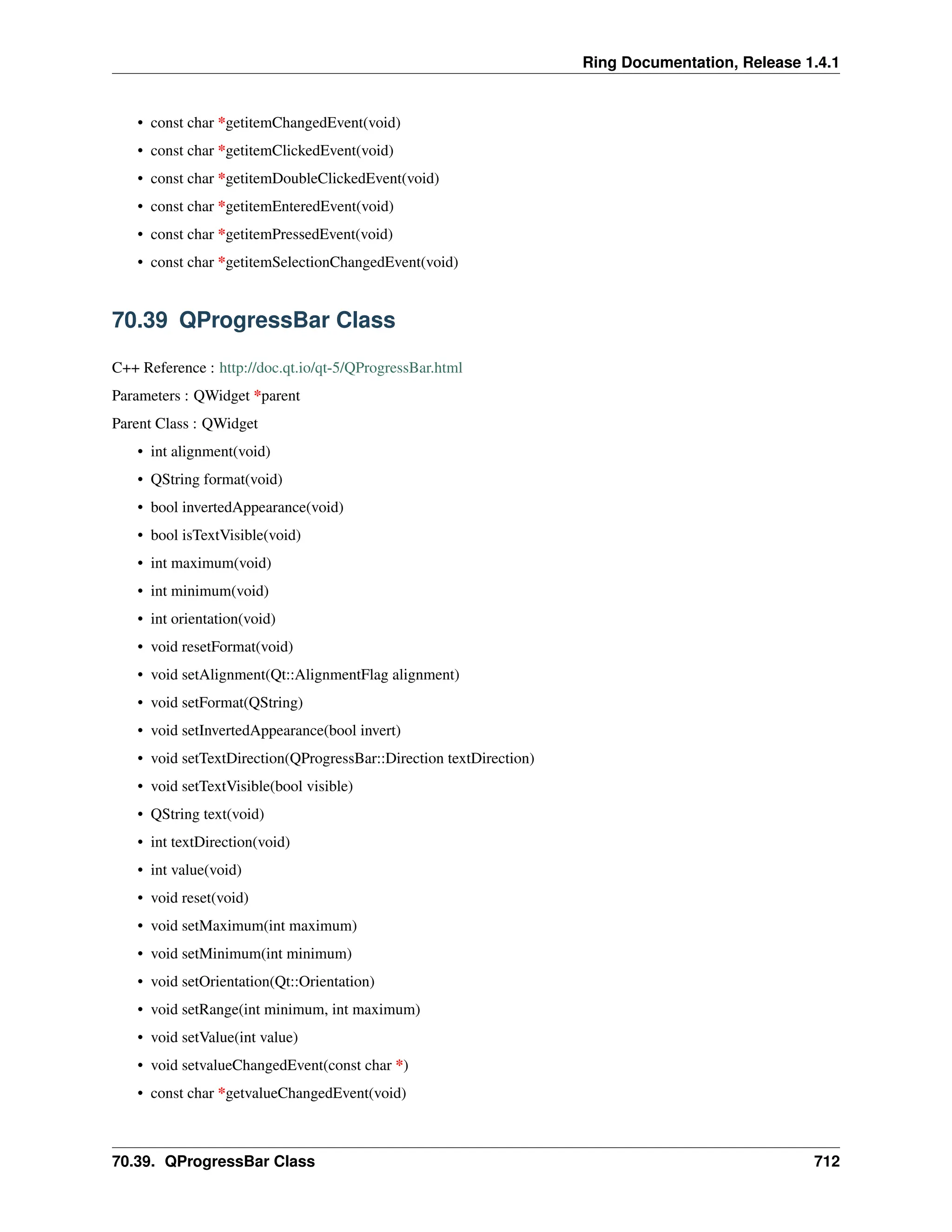Ring Documentation, Release 1.4.1 • const char *getitemChangedEvent(void) • const char *getitemClickedEvent(void) • const char *getitemDoubleClickedEvent(void) • const char *getitemEnteredEvent(void) • const char *getitemPressedEvent(void) • const char *getitemSelectionChangedEvent(void) 70.39 QProgressBar Class C++ Reference : http://doc.qt.io/qt-5/QProgressBar.html Parameters : QWidget *parent Parent Class : QWidget • int alignment(void) • QString format(void) • bool invertedAppearance(void) • bool isTextVisible(void) • int maximum(void) • int minimum(void) • int orientation(void) • void resetFormat(void) • void setAlignment(Qt::AlignmentFlag alignment) • void setFormat(QString) • void setInvertedAppearance(bool invert) • void setTextDirection(QProgressBar::Direction textDirection) • void setTextVisible(bool visible) • QString text(void) • int textDirection(void) • int value(void) • void reset(void) • void setMaximum(int maximum) • void setMinimum(int minimum) • void setOrientation(Qt::Orientation) • void setRange(int minimum, int maximum) • void setValue(int value) • void setvalueChangedEvent(const char *) • const char *getvalueChangedEvent(void) 70.39. QProgressBar Class 712 