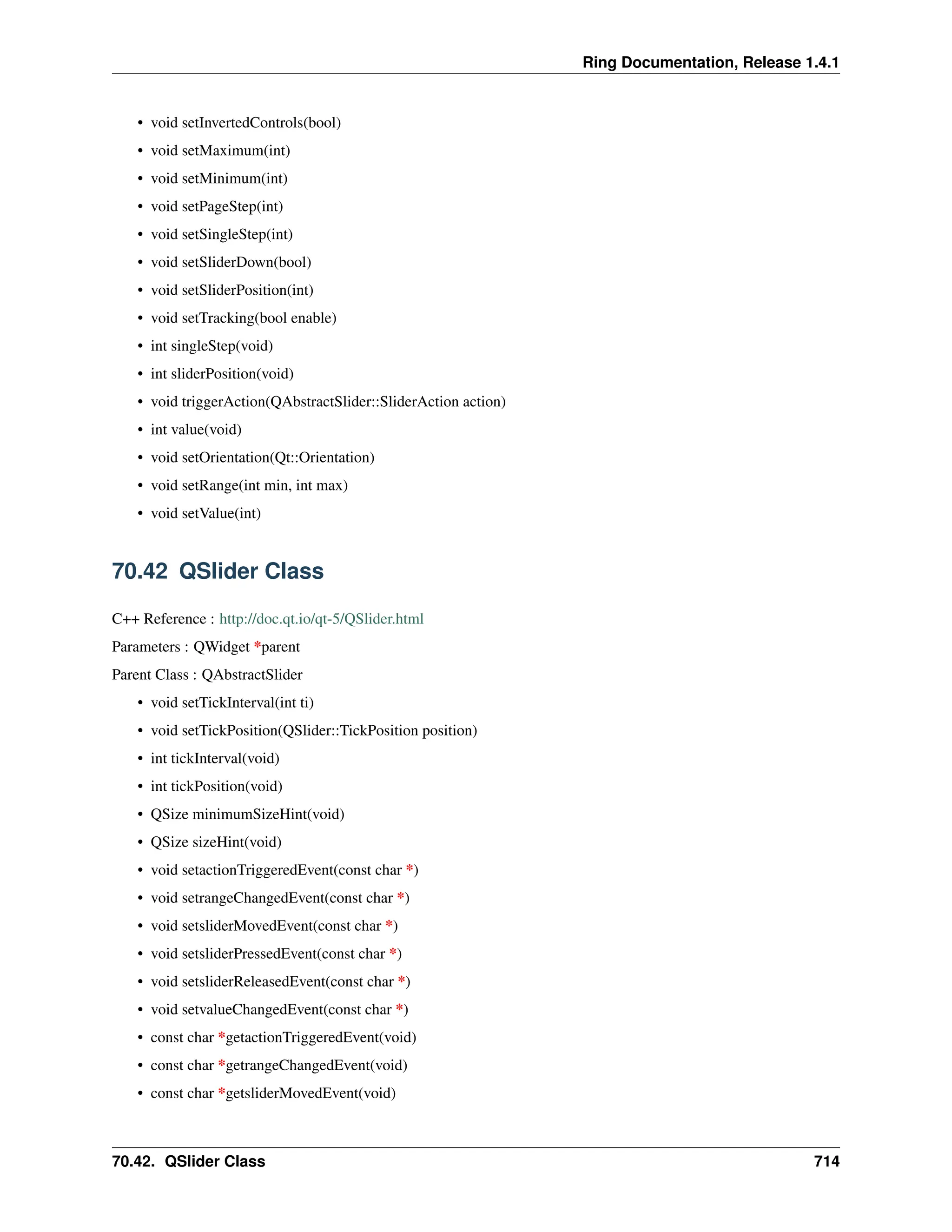 Ring Documentation, Release 1.4.1 • void setInvertedControls(bool) • void setMaximum(int) • void setMinimum(int) • void setPageStep(int) • void setSingleStep(int) • void setSliderDown(bool) • void setSliderPosition(int) • void setTracking(bool enable) • int singleStep(void) • int sliderPosition(void) • void triggerAction(QAbstractSlider::SliderAction action) • int value(void) • void setOrientation(Qt::Orientation) • void setRange(int min, int max) • void setValue(int) 70.42 QSlider Class C++ Reference : http://doc.qt.io/qt-5/QSlider.html Parameters : QWidget *parent Parent Class : QAbstractSlider • void setTickInterval(int ti) • void setTickPosition(QSlider::TickPosition position) • int tickInterval(void) • int tickPosition(void) • QSize minimumSizeHint(void) • QSize sizeHint(void) • void setactionTriggeredEvent(const char *) • void setrangeChangedEvent(const char *) • void setsliderMovedEvent(const char *) • void setsliderPressedEvent(const char *) • void setsliderReleasedEvent(const char *) • void setvalueChangedEvent(const char *) • const char *getactionTriggeredEvent(void) • const char *getrangeChangedEvent(void) • const char *getsliderMovedEvent(void) 70.42. QSlider Class 714 