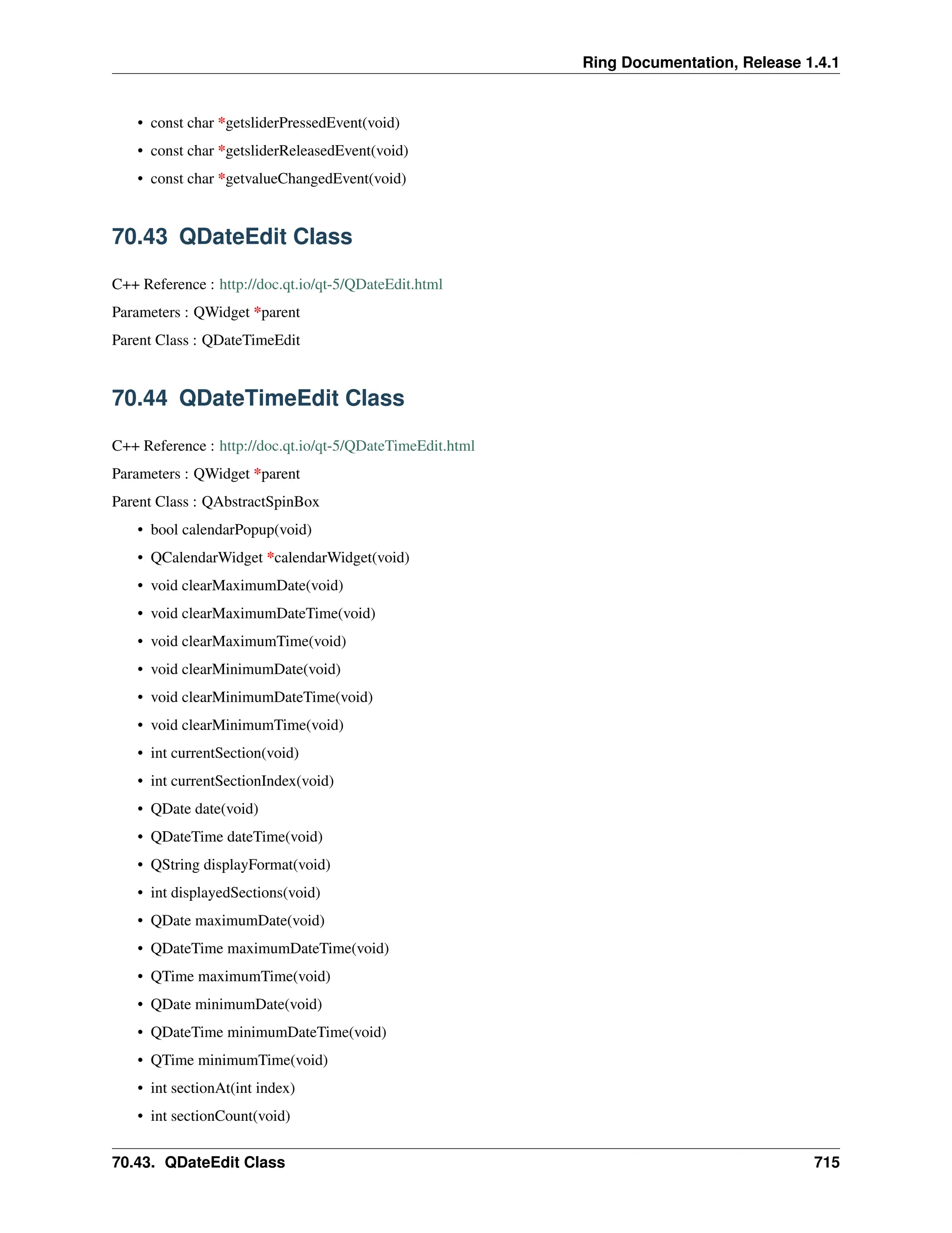 Ring Documentation, Release 1.4.1 • const char *getsliderPressedEvent(void) • const char *getsliderReleasedEvent(void) • const char *getvalueChangedEvent(void) 70.43 QDateEdit Class C++ Reference : http://doc.qt.io/qt-5/QDateEdit.html Parameters : QWidget *parent Parent Class : QDateTimeEdit 70.44 QDateTimeEdit Class C++ Reference : http://doc.qt.io/qt-5/QDateTimeEdit.html Parameters : QWidget *parent Parent Class : QAbstractSpinBox • bool calendarPopup(void) • QCalendarWidget *calendarWidget(void) • void clearMaximumDate(void) • void clearMaximumDateTime(void) • void clearMaximumTime(void) • void clearMinimumDate(void) • void clearMinimumDateTime(void) • void clearMinimumTime(void) • int currentSection(void) • int currentSectionIndex(void) • QDate date(void) • QDateTime dateTime(void) • QString displayFormat(void) • int displayedSections(void) • QDate maximumDate(void) • QDateTime maximumDateTime(void) • QTime maximumTime(void) • QDate minimumDate(void) • QDateTime minimumDateTime(void) • QTime minimumTime(void) • int sectionAt(int index) • int sectionCount(void) 70.43. QDateEdit Class 715 